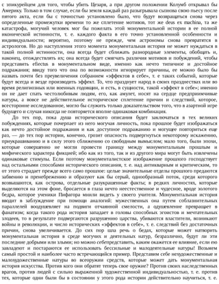 с	 эпикурейцем	 для	 того,	 чтобы	 убить	 Цезаря,	 а	 при	 другом	 положении	 Колумб	 открывал	 бы
Америку.	Только	в	том	случае,	если	бы	земля	каждый	раз	разыгрывала	сызнова	свою	пьесу	после
пятого	 акта,	 если	 бы	 с	 точностью	 установлено	 было,	 что	 будут	 возвращаться	 снова	 через
определенные	 промежутки	 времени	 то	 же	 сплетение	 мотивов,	 тот	 же	 deus	 ex	 machina,	 та	 же
катастрофа,	 могучий	 человек	 мог	 бы	 пожелать	 этой	 монументальной	 истории	 в	 ее	 полной
иконической	 истинности,	 т.	 е.	 каждого	 факта	 в	 его	 точно	 установленной	 особенности	 и
индивидуальности;	 вероятно,	 поэтому	 не	 прежде,	 чем	 астрономы	 снова	 превратятся	 в
астрологов.	Но	до	наступления	этого	момента	монументальная	история	не	может	нуждаться	в
такой	 полной	 истинности,	 она	 всегда	 будет	 сближать	 разнородные	 элементы,	 обобщать	 и,
наконец,	отождествлять	их;	она	всегда	будет	смягчать	различия	мотивов	и	побуждений,	чтобы
представить	 efiectus	 в	 монументальном	 виде,	 именно	 как	 нечто	 типичное	 и	 достойное
подражания;	 ввиду	 того	 что	 она	 по	 возможности	 игнорирует	 причины,	 ее	 можно	 было	 бы
назвать	 почти	 без	 преувеличения	 собранием	 «эффектов	 в	 себе»,	 т.	 е	 таких	 событий,	 которые
будут	всегда	и	везде	производить	эффект.	То,	что	празднует	народ	в	своих	празднествах	или	во
время	религиозных	или	военных	годовщин,	и	есть,	в	сущности,	такой	«эффект	в	себе»;	именно
он	 не	 дает	 спать	 честолюбивым	 людям,	 его,	 как	 амулет,	 носят	 на	 сердце	 предприимчивые
натуры,	 а	 вовсе	 не	 действительное	 историческое	 сплетение	 причин	 и	 следствий,	 которое,
всесторонне	исследованное,	могло	бы	служить	только	доказательством	того,	что	в	азартной	игре
будущего	и	случая	никогда	не	повторяется	вполне	одинаковая	комбинация.
До	 тех	 пор,	 пока	 душа	 исторического	 описания	 будет	 заключаться	 в	 тех	 великих
побуждениях,	которые	почерпает	из	него	могучая	личность,	пока	прошлое	будет	изображаться
как	 нечто	 достойное	 подражания	 и	 как	 доступное	 подражанию	 и	 могущее	 повториться	 еще
раз,	—	до	тех	пор	истории,	конечно,	грозит	опасность	подвергнуться	некоторому	искажению,
приукрашиванию	и	в	силу	этого	сближению	со	свободным	вымыслом;	мало	того,	были	эпохи,
которые	 совершенно	 не	 могли	 провести	 границу	 между	 монументальным	 прошлым	 и
мифического	характера	фикцией;	ибо	как	из	того,	так	и	из	другого	мира	могут	быть	извлечены
одинаковые	 стимулы.	 Если	 поэтому	 монументалистское	 изображение	 прошлого	 господствует
над	остальными	способами	исторического	описания,	т.	е.	над	антикварным	и	критическим,	то
от	этого	страдает	прежде	всего	само	прошлое:	целые	значительные	отделы	прошлого	предаются
забвению	 и	 пренебрежению	 и	 образуют	 как	 бы	 серый,	 однообразный	 поток,	 среди	 которого
возвышаются,	 как	 острова,	 отдельные	 разукрашенные	 факты;	 в	 редких	 личностях,	 которые
выделяются	на	этом	фоне,	бросается	в	глаза	нечто	неестественное	и	чудесное,	вроде	золотого
бедра,	 которое	 ученики	 Пифагора	 мнили	 видеть	 у	 своего	 учителя.	 Монументальная	 история
вводит	 в	 заблуждение	 при	 помощи	 аналогий:	 мужественных	 она	 путем	 соблазнительных
параллелей	 воодушевляет	 на	 подвиги	 отчаянной	 смелости,	 а	 одушевление	 превращает	 в
фанатизм;	 когда	 такого	 рода	 история	 западает	 в	 головы	 способных	 эгоистов	 и	 мечтательных
злодеев,	 то	 в	 результате	 подвергаются	 разрушению	 царства,	 убиваются	 властители,	 возникают
войны	и	революции,	и	число	исторических	«эффектов	в	себе»,	т.	е.	следствий	без	достаточных
причин,	 снова	 увеличивается.	 До	 сих	 пор	 шла	 речь	 о	 бедах,	 которые	 может	 натворить
монументальная	 история	 в	 среде	 могучих	 и	 деятельных	 натур,	 безразлично,	 будут	 ли	 эти
последние	добрыми	или	злыми;	но	можно	себепредставить,	каким	окажется	ее	влияние,	если	ею
завладеют	 и	 постараются	 ее	 использовать	 бессильные	 и	 малодеятельные	 натуры!	 Возьмем
самый	простой	и	наиболее	часто	встречающийся	пример.	Представим	себе	нехудожественные	и
малохудожественные	 натуры	 во	 всеоружии	 средств,	 которые	 может	 дать	 монументальная
история	искусства.	Против	кого	они	обратят	теперь	свое	оружие?	Против	своих	наследственных
врагов,	 против	 людей	 с	 сильно	 выраженной	 художественной	 индивидуальностью,	 т.	 е.	 против
тех,	 которые	 одни	 были	 бы	 в	 состоянии	 у	 этого	 рода	 истории	 действительно	 научиться,	 т.	 е.
 