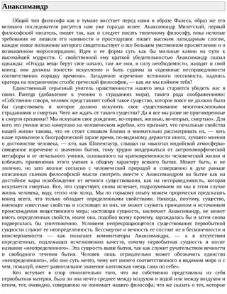 Анаксимандр	
Общий	 тип	 философа	 как	 в	 тумане	 восстает	 перед	 нами	 в	 образе	 Фалеса,	 образ	 же	 его
великого	 последователя	 рисуется	 нам	 уже	 гораздо	 яснее.	 Анаксимандр	 Милетский,	 первый
философский	 писатель,	 пишет	 так,	 как	 и	 следует	 писать	 типичному	 философу,	 пока	 нелепые
требования	 не	 лишили	 его	 наивности	 и	 простодушия:	 пишет	 высоким	 лапидарным	 слогом,
каждое	новое	положение	которого	свидетельствует	о	все	большем	умственном	просветлении	и	о
возвышенном	 миросозерцании.	 Идея	 и	 ее	 форма	 суть	 как	 бы	 мильные	 камни	 на	 пути	 к
высочайшей	 мудрости.	 С	 свойственной	 ему	 краткой	 убедительностью	 Анаксимандр	 сказал
однажды:	«Откуда	вещи	берут	свое	начало,	там	же	они,	в	силу	необходимости,	находят	и	свой
конец;	 они	 должны	 понести	 искупление	 и	 быть	 судимы	 за	 содеянные	 несправедливости
соответственно	 порядку	 времени».	 Загадочное	 изречение	 истинного	 пессимиста,	 надпись
оратора	на	пограничном	столбе	греческой	философии,	—	как	же	мы	поймем	тебя?
Единственный	 серьезный	 учитель	 нравственности	 нашего	 века	 старается	 убедить	 нас	 в
своих	 Parerga	 (добавление	 к	 учению	 о	 страданиях	 мира),	 такого	 рода	 соображениями:
«Собственно	говоря,	человек	представляет	собой	такое	существо,	которое	вовсе	не	должно	было
бы	 существовать	 и	 которое	 должно	 искупить	 свое	 существование	 многочисленными
страданиями	и	смертью.	Чего	же	ждать	от	такого	существа?	Да	и	все	мы	разве	не	приговоренные
к	смерти	грешники?	Мы	искупаем	свое	рождение,	во-первых,	жизнью,	во-вторых,	смертью».	Для
кого	это	учение	ясно	начертано	на	человеческом	жребии,	кто	признает,	что	печальные	свойства
нашей	 жизни	 таковы,	 что	 не	 стоит	 слишком	 близко	 и	 внимательно	 рассматривать	 их,	 —	 хоть
наше	привычное	к	биографической	заразе	время,	по-видимому,	держится	иного,	лучшего	мнения
о	достоинстве	человека,	—	кто,	как	Шопенгауэр,	слышал	на	«высотах	индийской	атмосферы»
священное	 изречение	 о	 значении	 бытия,	 тому	 трудно	 воздержаться	 от	 антропоморфической
метафоры	 и	 от	 печального	 учения,	 основанного	 на	 кратковременности	 человеческой	 жизни	 и
избежать	 применения	 этого	 учения	 к	 общему	 характеру	 всякого	 бытия.	 Может	 быть,	 и	 не
логично,	 но	 зато	 вполне	 согласно	 с	 человеческой	 природой	 и	 совершенно	 в	 духе	 раньше
описанных	 скачков	 философской	 мысли	 смотреть	 вместе	 с	 Анаксимандром	 на	 бытие	 как	 на
достойное	 кары	 освобождение	 от	 вечного	 существования,	 как	 на	 несправедливость,	 которая
искупается	смертью.	Все,	что	существует,	снова	исчезает,	подразумеваем	ли	мы	в	этом	случае
жизнь	человека,	воду,	тепло	или	холод.	Мы	по	горькому	опыту	можем	пророчески	предсказать
конец	 всего,	 что	 только	 обладает	 определенными	 свойствами.	 Никогда,	 поэтому,	 существо,
имеющее	известные	свойства	и	состоящее	из	них,	не	может	служить	принципом	и	источником
происхождения	 вещественного	 мира;	 настоящая	 сущность,	 заключает	 Анаксимандр,	 не	 может
иметь	определенных	свойств,	иначе	она,	подобно	всему	прочему,	зарождалась	бы	и	затем	снова
подвергалась	 бы	 уничтожению.	 Условием	 непрекращающегося	 существования	 первобытной
сущности	служит	ее	неопределенность.	Бессмертие	и	вечность	ее	состоят	не	в	бесконечности	и
неисчерпаемости	 —	 как	 полагают	 комментаторы	 Анаксимандра,	 —	 а	 в	 отсутствии
определенных,	 подлежащих	 исчезновению	 качеств,	 почему	 первобытная	 сущность	 и	 носит
название	«неопределенного».	Эта	сущность	выше	бытия,	так	как	служит	ручательством	вечности
и	 свободного	 течения	 бытия.	 Человек	 лишь	 отрицательно	 может	 обозначить	 единство
«неопределенного»,	ибо	оно	суть	нечто,	чему	нет	ничего	соответственного	в	видимом	мире	и	с
чем,	пожалуй,	имеет	равносильное	значение	кантовская	«вещь	сама	по	себе».
Кто	 вступает	 в	 спор	 относительно	 того,	 что	 же	 собственно	 представляла	 из	 себя
первобытная	материя,	была	ли	она	нечто	среднее	между	воздухом	и	водой	или	между	воздухом	и
огнем,	тот,	очевидно,	совершенно	не	понимает	нашего	философа;	что	же	сказать	о	тех,	которые
 