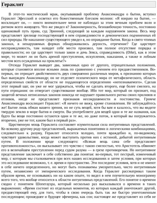 Гераклит	
В	 этот-то	 мистический	 мрак,	 окутывавший	 проблему	 Анаксимандра	 о	 бытии,	 вступил
Гераклит	 Эфесский	 и	 осветил	 его	 божественным	 блеском	 молнии:	 «Я	 взираю	 на	 бытие,	 —
восклицает	 он,	 —	 никто	 внимательнее	 меня	 не	 наблюдал	 за	 этим	 вечным	 прибоем	 волн	 и
ритмом	всего	живущего.	Что	же	увидел	я?	Закономерность,	безошибочную	точность,	постоянно
одинаковый	 путь	 права,	 суд	 Эринний,	 следующий	 за	 каждым	 нарушением	 закона.	 Весь	 мир
представляет	зрелище	господствующей	в	нем	справедливости	и	демонических	подчиненных	ей
сил	природы.	Не	наказание	существующего	увидел	я,	но	оправдание	бытия.	Когда	в	свято	чтимых
законах,	 в	 ненарушимых	 формах	 обнаруживались	 дерзость,	 отречение?	 Где	 царствует
несправедливость,	 там	 находит	 себе	 место	 произвол,	 там	 полное	 отсутствие	 порядка	 и
правильности;	 но	 где	 царствует	 только	 закон	 и	 дочь	 Зевса,	 справедливость	 (Dike),	 как	 в	 этом
мире,	 то	 может	 ли	 он	 быть	 ареной	 преступления,	 искупления,	 наказания,	 а	 также	 и	 лобным
местом	всех	осужденных	на	проклятье?»
Отсюда	 Гераклит	 выводит	 два,	 зависимых	 одно	 от	 другого,	 отрицательных	 положения,
которые	становятся	вполне	ясными	лишь	по	сравнению	с	учением	его	предшественников.	Во-
первых,	он	отрицает	двойственность	двух	совершенно	различных	миров,	к	признанию	которых
был	 вынужден	 Анаксимандр;	 он	 не	 отделяет	 психического	 мира	 от	 метафизического,	 область
определенных	 свойств	 от	 области	 не	 поддающегося	 определению	 «непознаваемого».	 Сделав
этот	первый	шаг,	он	уже	не	мог	удержаться,	чтобы	не	сделать	второго,	еще	более	смелого,	на
пути	 отрицания:	 он	 отвергает	 существование	 вообще.	 Ибо	 тот	 мир,	 который	 он	 признает,	 под
защитой	вечных	неписанных	законов	никогда	не	нарушает	правильного	ритма	своих	приливов	и
отливов,	 нигде	 не	 представляет	 признаков	 несокрушимости	 и	 постоянства.	 Громче
Анаксимандра	восклицает	Гераклит:	«Я	ничего	не	вижу,	кроме	становления.	Не	заблуждайтесь
же!	Бытие	лишь	обман	вашего	зрения,	но	не	суть	вещей,	хотя	бы	вам	и	казалось,	что	вы	видите
твердую	землю	в	море	бытия	и	смерти.	Вы	употребляете	для	вещей	одни	и	те	же	названия,	как
будто	бы	вещи	постоянно	остаются	одни	и	те	же,	но	даже	поток,	в	который	вы	погружаетесь
вторично,	уже	не	тот,	каким	был	в	первый	раз».
Царственную	мощь	Гераклита	составляет	изумительная	сила	интуитивных	представлений.
Ко	всякому	другому	роду	представлений,	выражаемых	понятиями	и	логическими	комбинациями,
следовательно	 к	 разуму,	 Гераклит	 относится	 холодно,	 почти	 враждебно	 и,	 по-видимому,
чувствует	 удовольствие,	 когда	 может	 выступить	 против	 них	 с	 истиной,	 добытой	 интуитивным
путем.	 В	 положении	 вроде	 следующего:	 «Всякая	 вещь	 сама	 себе	 представляет
противоположность»,	он	высказывает	это	чувство	с	такою	смелостью,	что	Аристотель	обвиняет
его	в	величайшем	преступлении	перед	судом	разума	—	в	грехе	противоречия.	Но	интуитивное
представление	заключает	в	себе	собственно	два	понятая:	во-первых,	тот	пестрый,	изменчивый
мир,	с	которым	мы	сталкиваемся	при	всех	наших	исследованиях	и	затем	условия,	при	которых
это	исследование	возможно,	т.	е.	время	и	пространство.	Эти	последние	условия,	хотя	и	не	имеют
в	 себе	 ничего	 определенного,	 но	 могут	 быть	 познаваемы	 умозрительно,	 чисто	 интуитивным
путем,	 независимо	 от	 эмпирического	 исследования.	 Когда	 Гераклит	 рассматривал	 таким
образом	время,	не	основываясь	ни	на	каком	опыте,	то	видел	в	нем	поучительную	монограмму
всего	того,	что	вообще	относится	к	области	интуитивных	представлений.	Его	понятое	о	времени
сходно	 с	 понятием	 Шопегауэра,	 который	 несколько	 раз	 высказывался	 о	 времени	 в	 таких
выражениях:	«Время	состоит	из	отдельных	моментов,	из	которых	каждый	уничтожает	другой,
предшествующей	 ему,	 для	 того,	 чтобы	 в	 свою	 очередь	 быть	 так	 же	 быстро	 уничтоженным
последующим;	прошедшее	и	будущее	эфемерны,	как	сон;	настоящее	же	представляет	из	себя	не
 