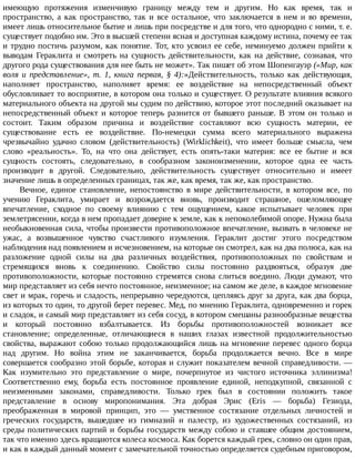 имеющую	 протяжения	 изменчивую	 границу	 между	 тем	 и	 другим.	 Но	 как	 время,	 так	 и
пространство,	 а	 как	 пространство,	 так	 и	 все	 остальное,	 что	 заключается	 в	 нем	 и	 во	 времени,
имеет	лишь	относительное	бытие	и	лишь	при	посредстве	и	для	того,	что	однородно	с	ними,	т.	е.
существует	подобно	им.	Это	в	высшей	степени	ясная	и	доступная	каждому	истина,	почему	ее	так
и	трудно	постичь	разумом,	как	понятие.	Тот,	кто	усвоил	ее	себе,	неминуемо	должен	прийти	к
выводам	Гераклита	и	смотреть	на	сущность	действительности,	как	на	действие,	сознавая,	что
другого	рода	существования	для	нее	быть	не	может».	Так	пишет	об	этом	Шопенгауэр	(«Мир,	как
воля	 и	 представление»,	 т.	 1,	 книга	 первая,	 §	 4):»Действительность,	 только	 как	 действующая,
наполняет	 пространство,	 наполняет	 время:	 ее	 воздействие	 на	 непосредственный	 объект
обусловливает	то	восприятие,	в	котором	она	только	и	существует.	О	результате	влияния	всякого
материального	объекта	на	другой	мы	судим	по	действию,	которое	этот	последний	оказывает	на
непосредственный	объект	и	которое	теперь	разнится	от	бывшего	раньше.	В	этом	он	только	и
состоит.	 Таким	 образом	 причина	 и	 воздействие	 составляют	 всю	 сущность	 материи,	 ее
существование	 есть	 ее	 воздействие.	 По-немецки	 сумма	 всего	 материального	 выражена
чрезвычайно	 удачно	 словом	 (действительность)	 (Wirklichkeit),	 что	 имеет	 больше	 смысла,	 чем
слово	 «реальность».	 То,	 на	 что	 она	 действует,	 есть	 опять-таки	 материя:	 все	 ее	 бытие	 и	 вся
сущность	 состоять,	 следовательно,	 в	 сообразном	 законоизменении,	 которое	 одна	 ее	 часть
производит	 в	 другой.	 Следовательно,	 действительность	 существует	 относительно	 и	 имеет
значение	лишь	в	определенных	границах,	так	же,	как	время,	так	же,	как	пространство.
Вечное,	 единое	 становление,	 непостоянство	 в	 мире	 действительности,	 в	 котором	 все,	 по
учению	 Гераклита,	 умирает	 и	 возрождается	 вновь,	 производит	 страшное,	 ошеломляющее
впечатление,	 сходное	 по	 своему	 влиянию	 с	 тем	 ощущением,	 какое	 испытывает	 человек	 при
землетрясении,	когда	в	нем	пропадает	доверие	к	земле,	как	к	непоколебимой	опоре.	Нужна	была
необыкновенная	сила,	чтобы	произвести	противоположное	впечатление,	вызвать	в	человеке	не
ужас,	 а	 возвышенное	 чувство	 счастливого	 изумления.	 Гераклит	 достиг	 этого	 посредством
наблюдения	над	появлением	и	исчезновением,	на	которые	он	смотрел,	как	на	два	полюса,	как	на
разложение	 одной	 силы	 на	 два	 различных	 воздействия,	 противоположных	 по	 свойствам	 и
стремящихся	 вновь	 к	 соединению.	 Свойство	 силы	 постоянно	 раздвояться,	 образуя	 две
противоположности,	 которые	 постоянно	 стремятся	 снова	 слиться	 воедино.	 Люди	 думают,	 что
мир	представляет	из	себя	нечто	постоянное,	неизменное;	на	самом	же	деле,	в	каждое	мгновение
свет	и	мрак,	горечь	и	сладость,	непрерывно	чередуются,	цепляясь	друг	за	друга,	как	два	борца,
из	которых	то	один,	то	другой	берет	перевес.	Мед,	по	мнению	Гераклита,	одновременно	и	горек
и	сладок,	и	самый	мир	представляет	из	себя	сосуд,	в	котором	смешаны	разнообразные	вещества
и	 который	 постоянно	 взбалтывается.	 Из	 борьбы	 противоположностей	 возникает	 все
становление;	 определенные,	 отличающиеся	 в	 наших	 глазах	 известной	 продолжительностью
свойства,	выражают	собою	только	продолжающийся	лишь	на	мгновение	перевес	одного	борца
над	 другим.	 Но	 война	 этим	 не	 заканчивается,	 борьба	 продолжается	 вечно.	 Все	 в	 мире
совершается	сообразно	этой	борьбе,	которая	и	служит	показателем	вечной	справедливости.	—
Как	 изумительно	 это	 представление	 о	 мире,	 почерпнутое	 из	 чистого	 источника	 эллинизма!
Соответственно	 ему,	 борьба	 есть	 постоянное	 проявление	 единой,	 неподкупной,	 связанной	 с
неизменными	 законами,	 справедливости.	 Только	 грек	 был	 в	 состоянии	 положить	 такое
представление	 в	 основу	 миропонимания.	 Эта	 добрая	 Эрис	 (Eris	 —	 борьба)	 Гезиода,
преображенная	 в	 мировой	 принцип,	 это	 —	 умственное	 состязание	 отдельных	 личностей	 и
греческих	 государств,	 вышедшее	 из	 гимназий	 и	 палестр,	 из	 художественных	 состязаний,	 из
среды	политических	партий	и	борьбы	государств	между	собою	и	ставшее	общим	достоянием,
так	что	именно	здесь	вращаются	колеса	космоса.	Как	борется	каждый	грек,	словно	он	один	прав,
и	как	в	каждый	данный	момент	с	замечательной	точностью	определяется	судебным	приговором,
 