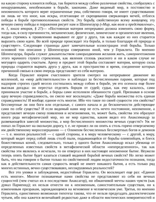 на	какую	сторону	клонится	победа,	так	борются	между	собою	различные	свойства,	сообразуясь	с
ненарушимыми,	 неизбежными	 в	 борьбе,	 законами.	 Даже	 видимый	 мир,	 в	 постоянство	 и
неизменность	которого	верят	ограниченные	умы,	собственно	говоря,	не	имеет	существования:
он	 лишь	 не	 что	 иное,	 как	 искры,	 отлетающие	 от	 скрещивания	 сверкающих	 мечей,	 отблеск
победы	 в	 борьбе	 противоположных	 свойств.	 Эту	 борьбу,	 свойственную	 всему	 живущему,	 эту
вечную	смену	победы	и	поражения	рисует	нам	и	Шопенгауэр	(«Мир,	как	воля	и	представление»,
т.	 1,	 книга	 вторая,	 §	 27)—	 «Постоянная	 материя	 непрерывно	 должна	 изменять	 свою	 форму,
тогда	как,	в	силу	причинности,	механические,	физические,	химические	и	органические	явления,
жадно	 стремясь	 к	 проявлению	 вырывают	 ее	 друг	 у	 друга,	 так	 как	 каждое	 из	 них	 старается
выразить	свою	идею.	Во	всей	природе	происходит	эта	борьба,	и	только	благодаря	ей	природа	и
существует».	 Следующие	 страницы	 дают	 замечательные	 иллюстрации	 этой	 борьбы.	 Только
основной	 тон	 описания	 у	 Шопенгауэра	 совершенно	 иной,	 чем	 у	 Гераклита.	 По	 мнению
Шопенгауэра,	борьба	служит	доказательством	самораздвоения	желания	жить,	самоуничтожения
этого	 мрачного	 глухого	 стремления,	 как	 явления	 сплошь	 ужасного	 и	 ни	 в	 каком	 случае	 не
могущего	 одарить	 счастьем.	 Арену	 и	 предмет	 этой	 борьбы	 составляет	 материя,	 которую	 силы
природы	 стараются	 вырвать	 друга	 у	 друга,	 как	 и	 пространство	 и	 время,	 соединение	 которых
причинной	связью	в	свою	очередь	представляет	из	себя	материю.
Когда	 Гераклит	 взором	 счастливого	 зрителя	 смотрел	 на	 непрерывное	 движение	 во
вселенной,	 на	 «мир	 действительности»	 и	 наблюдал	 за	 бесчисленными	 парами,	 которые	 под
надзором	строгих	судей	весело	состязались	между	собою	в	борьбе,	ум	его	осенила	еще	более
высокая	 догадка:	 он	 перестал	 отделять	 борцов	 от	 судей;	 судьи,	 как	 ему	 казалось,	 сами
принимали	участие	в	борьбе,	а	борцы	сами	исполняли	обязанности	судей.	Признавая	в	основе
одну	вечную	справедливость,	он	смело	мог	восклицать:	«Даже	борьба	множества	есть	единая
справедливость!	И	вообще;	единое	есть	многое.	Ибо	что	такое	по	своей	сущности	эти	свойства?
Бессмертные	 ли	 они	 боги	 или	 отдельные,	 с	 самого	 начала	 и	 до	 бесконечности	 действующие
сами	 по	 себе	 существа?	 И	 если	 видимый	 нами	 мир	 не	 есть	 нечто	 постоянное,	 неизменное,	 а
представляет	вечную	смену	появления	и	исчезновения,	то,	может	быть,	свойства	эти	образуют
иного	 рода	 метафизический	 мир,	 но	 не	 мир	 единства,	 каким	 видел	 его	 Анаксимандр	 за
развевающейся	 завесой	 множества,	 а	 мир	 бесчисленного	 множества	 вечных	 существ?»	 Уж	 не
попал	ли	Гераклит	на	окольную	дорогу,	т.	е.	не	пришел	ли	он	опять	к	столь	горячо	отвергаемому
им	двойственному	миросозерцанию	—	с	Олимпом	бесчисленных	бессмертных	богов	и	демонов
—	т.	е.	многих	реальностей	—	с	одной	стороны,	и	к	миру	человеческому	—	с	другой,	к	миру,
который	видит	перед	собой	лишь	столб	пыли,	подымающейся	от	борьбы	олимпийцев,	и	блеск
божественных	 копий,	 следовательно,	 только	 у	 одного	 бытия	 Анаксимандр	 искал	 убежища	 от
определенных	 известных	 свойств	 в	 метафизической	 области	 «неопределенного»,	 так	 как
свойства	эти	являлись	и	исчезали,	то	он	отвергал	в	них	настоящее	неизменное	бытие.	Неужели
теперь	опять	бытие	будет	казаться	ставшей	видимой	борьбой	вечных	свойств?	Но	легко	может
быть,	что	мы	говорим	о	бытии	только	по	свойственной	людям	недостаточности	познания,	тогда
как	 в	 действительности	 самая	 сущность	 вещей	 не	 имеет	 никакого	 бытия,	 а	 есть	 только	 ряд
многих	истинных,	вечно	существовавших,	несокрушимых	реальностей?
Все	это	уловки	и	заблуждения,	недостойные	Гераклита.	Он	восклицает	еще	раз:	«Единое
есть	 многое».	 Многие	 познаваемые	 нами	 свойства	 не	 представляют	 из	 себя	 ни	 вечных
сущностей	(чем	считал	их	в	последствии	Анаксагор),	ни	обманчивой	мечты	наших	чувств	(как
думал	 Парменид);	 их	 нельзя	 отнести	 ни	 к	 неизменным,	 самостоятельным	 существам,	 ни	 к
изменчивым	призракам,	зарождающимся	на	мгновение	в	человеческом	уме.	Третья,	по	мнению
Гераклита,	единственно	возможная	гипотеза	такова,	что	ее	нельзя	предугадать	диалектическим
чутьем,	ибо	она	кажется	величайшей	редкостью	даже	в	области	мистических	невероятностей	и
 