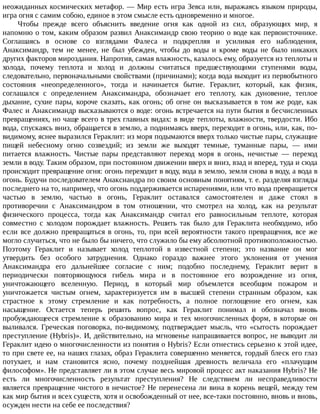 неожиданных	космических	метафор.	—	Мир	есть	игра	Зевса	или,	выражаясь	языком	природы,
игра	огня	с	самим	собою,	единое	в	этом	смысле	есть	одновременно	и	многое.
Чтобы	 прежде	 всего	 объяснить	 введение	 огня	 как	 одной	 из	 сил,	 образующих	 мир,	 я
напомню	о	том,	каким	образом	развил	Анаксимандр	свою	теорию	о	воде	как	первоисточнике.
Соглашаясь	 в	 основе	 со	 взглядами	 Фалеса	 и	 подкрепляя	 и	 усиливая	 его	 наблюдения,
Анаксимандр,	 тем	 не	 менее,	 не	 был	 убежден,	 чтобы	 до	 воды	 и	 кроме	 воды	 не	 было	 никаких
других	факторов	мироздания.	Напротив,	самая	влажность,	казалось	ему,	образуется	из	теплоты	и
холода,	 почему	 теплота	 и	 холод	 и	 должны	 считаться	 предшествующими	 ступенями	 воды,
следовательно,	первоначальными	свойствами	(причинами);	когда	вода	выходит	из	первобытного
состояния	 «неопределенного»,	 тогда	 и	 начинается	 бытие.	 Гераклит,	 который,	 как	 физик,
соглашался	 с	 определением	 Анаксимандра,	 обозначает	 его	 теплоту,	 как	 дуновение,	 теплое
дыхание,	сухие	пары,	короче	сказать,	как	огонь;	об	огне	он	высказывается	в	том	же	роде,	как
Фалес	и	Анаксимандр	высказываются	о	воде:	огонь	встречается	на	пути	бытия	в	бесчисленных
превращениях,	но	чаще	всего	в	трех	главных	видах:	в	виде	теплоты,	влажности,	твердости.	Ибо
вода,	спускаясь	вниз,	обращается	в	землю,	а	поднимаясь	вверх,	переходит	в	огонь,	или,	как,	по-
видимому,	яснее	выразился	Гераклит:	из	моря	подымаются	вверх	только	чистые	пары,	служащие
пищей	 небесному	 огню	 созвездий;	 из	 земли	 же	 выходят	 темные,	 туманные	 пары,	 —	 ими
питается	 влажность.	 Чистые	 пары	 представляют	 переход	 моря	 в	 огонь,	 нечистые	 —	 переход
земли	в	воду.	Таким	образом,	при	постоянном	движении	вверх	и	вниз,	взад	и	вперед,	туда	и	сюда
происходит	превращение	огня:	огонь	переходит	в	воду,	вода	в	землю,	земля	снова	в	воду,	а	вода	в
огонь.	Будучи	последователем	Анаксиандра	по	своим	основным	понятиям,	т.	е.	разделяя	взгляды
последнего	на	то,	например,	что	огонь	поддерживается	испарениями,	или	что	вода	превращается
частью	 в	 землю,	 частью	 в	 огонь,	 Гераклит	 оставался	 самостоятелен	 и	 даже	 стоял	 в
противоречии	 с	 Анаксимандром	 в	 том	 отношении,	 что	 смотрел	 на	 холод,	 как	 на	 результат
физического	 процесса,	 тогда	 как	 Анаксимандр	 считал	 его	 равносильным	 теплоте,	 которая
совместно	 с	 холодом	 порождает	 влажность.	 Решить	 так	 было	 для	 Гераклита	 необходимо,	 ибо
если	все	должно	превращаться	в	огонь,	то,	при	всей	вероятности	такого	превращения,	все	же
могло	случиться,	что	не	было	бы	ничего,	что	служило	бы	ему	абсолютной	противоположностью.
Поэтому	 Гераклит	 и	 называет	 холод	 теплотой	 в	 известной	 степени;	 это	 название	 он	 мог
утвердить	 без	 особого	 затруднения.	 Однако	 гораздо	 важнее	 этого	 уклонения	 от	 учения
Анаксимандра	 его	 дальнейшее	 согласие	 с	 ним;	 подобно	 последнему,	 Гераклит	 верит	 в
периодически	 повторяющуюся	 гибель	 мира	 и	 в	 постоянное	 его	 возрождение	 из	 огня,
уничтожающего	 вселенную.	 Период,	 в	 который	 мир	 объемлется	 всеобщим	 пожаром	 и
уничтожается	 чистым	 огнем,	 характеризуется	 им	 в	 высшей	 степени	 странным	 образом,	 как
страстное	 к	 этому	 стремление	 и	 как	 потребность,	 а	 полное	 поглощение	 его	 огнем,	 как
насыщение.	 Остается	 теперь	 решить	 вопрос,	 как	 Гераклит	 понимал	 и	 обозначал	 вновь
пробуждающееся	 стремление	 к	 образованию	 мира	 и	 тех	 многочисленных	 форм,	 в	 которые	 он
выливался.	 Греческая	 поговорка,	 по-видимому,	 подтверждает	 мысль,	 что	 «сытость	 порождает
преступление	(Hybris)».	И,	действительно,	на	мгновенье	напрашивается	вопрос,	не	выводит	ли
Гераклит	идею	о	многочисленности	из	понятия	о	Hybris?	Если	отнестись	серьезно	к	этой	идее,
то	при	свете	ее,	на	наших	глазах,	образ	Гераклита	совершенно	меняется,	гордый	блеск	его	глаз
потухает,	 и	 нам	 становится	 ясно,	 почему	 позднейшая	 древность	 величала	 его	 «плачущим
философом».	Не	представляет	ли	в	этом	случае	весь	мировой	процесс	акт	наказания	Hybris?	Не
есть	 ли	 многочисленность	 результат	 преступления?	 Не	 следствием	 ли	 несправедливости
является	превращение	чистого	в	нечистое?	Не	перенесена	ли	вина	в	корень	вещей,	между	тем
как	мир	бытия	и	всех	существ,	хотя	и	освобожденный	от	нее,	все-таки	постоянно,	вновь	и	вновь,
осужден	нести	на	себе	ее	последствия?
 