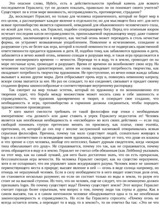 Это	 опасное	 слово,	 Hybris,	 есть	 в	 действительности	 пробный	 камень	 для	 всякого
последователя	Гераклита;	тут	он	должен	показать,	правильно	ли	он	понимает	своего	учителя?
Существуют	ли	в	этом	мире	виновность,	несправедливость,	противоречие,	страдание?
Да,	восклицает	Гераклит,	но	только	для	человека	ограниченного,	который	не	берет	мир	в
его	целом,	а	рассматривает	каждое	явление	в	отдельности;	но	для	мыслящего	бога	нет:	для	него
всякое	противоборство	является	гармонией,	невидимой	для	обыкновенного	человеческого	глаза,
но	ясной	для	того,	кто,	как	Гераклит,	подобен	созерцающему	богу.	Перед	его	огненным	взором
исчезает	последняя	капля	несправедливости,	приписываемой	окружающему	миру;	даже	главное
затруднение,	заключающееся	в	вопросе,	как	чистый	огонь	может	переходить	в	столь	нечистые
формы,	 он	 устраняет	 возвышенным	 уподоблением.	 Появление	 и	 исчезновение,	 созидание	 и
разрушение	суть	не	белее	как	игра,	которой	в	полной	невинности	и	не	подвергаясь	нравственной
ответственности	предается	художник	и	дитя.	И,	подобно	тому,	как	забавляются	художник	и	дитя,
забавляется	и	вечно	живой	огонь,	невинно	созидая	и	разрушая	мир,	и	такая	игра	продолжается	в
течение	неизмеримого	времени	—	вечности.	Переходя	то	в	воду,	то	в	землю,	громоздит	он	на
море	песчаные	кучи,	громоздит	и	разрушает.	Время	от	времени	он	возобновляет	свою	игру.	На
мгновение	 наступает	 удовлетворение,	 затем	 им	 снова	 овладевает	 потребность	 творчества,	 как
овладевает	потребность	творчества	художником.	Не	преступление,	но	вечно	новая	жажда	забавы
вызывает	к	жизни	другие	миры.	Дитя	отбрасывает	прочь	игру	и,	повинуясь	невинному	капризу,
вскоре	снова	хватается	за	нее.	Но	раз	он	созидает,	то	все	соединяет,	связывает	и	придает	своему
созданию	формы	законосообразные	и	соответствующие	внутреннему	распорядку.
Так	 смотрит	 на	 мир	 только	 эстетик,	 который	 по	 художнику	 и	 по	 возникновению	 его
творения	 судит,	 что	 борьба	 между	 множеством	 может	 носить	 сама	 в	 себе	 законность	 и
справедливость,	 что	 художник	 одновременно	 и	 творит,	 и	 созерцает	 свое	 создание,	 что
необходимость	 и	 игра,	 противоборство	 и	 гармония	 должны	 соединиться,	 чтобы	 породить
художественное	произведение.
У	 кого	 хватит	 смелости	 требовать	 от	 такой	 философии	 еще	 этики	 с	 необходимым
императивом:	 «ты	 должен!»	 или	 даже	 ставить	 в	 упрек	 Гераклиту	 недостаток	 ее!	 Человек
является	 как	 неизбежная	 необходимость	 и	 «несвободен»	 во	 всех	 своих	 действиях	 —	 если	 под
свободой	 понимать	 глупую	 претензию	 менять	 по	 произволу,	 как	 платье,	 свою	 essentia,
претензию,	 от,	 которой	 до	 сих	 пор	 с	 вполне	 заслуженной	 насмешкой	 отворачивалась	 всякая
серьезная	 философия.	 Причина,	 почему	 так	 мало	 существует	 людей,	 сознательно	 живущих	 в
logos	и	в	соответствии	со	всевидящим	оком	художника,	происходит	от	того,	что	души	их	влажны
и	что	зрение	и	слух	человека,	вообще	его	интеллект,	бывает	дурным	свидетелем,	когда	«мокрая
тина	обволакивает	его	душу».	Не	спрашивается,	почему	это	так,	как	не	спрашивается,	почему
огонь	обращается	в	воду	и	в	землю.	Гераклит	не	считал	себя	обязанным	(как	Лейбниц)	указывать
на	 этот	 мир,	 как	 на	 самый	 лучший,	 для	 него	 было	 достаточно	 знать,	 что	 он	 есть	 прекрасная,
бессознательная	 игра	 вечности.	 На	 человека	 Гераклит	 смотрит,	 как	 на	 существо	 неразумное,
хотя	и	не	оспаривает,	что	им	управляет	закон	вседержащего	разума.	Человек	вовсе	не	занимает
первенствующего	места	в	природе;	высшее	явление	в	ней	—	огонь	в	виде	солнца	например,	но
отнюдь	не	неразумный	человек.	Если	в	силу	необходимости	в	него	входит	известная	доля	огня,
он	 становится	 несколько	 разумнее;	 но	 если	 он	 состоит	 только	 из	 воды	 и	 земли,	 то	 разум	 его
стоит	не	на	высокой	ступени.	Из	того,	что	он	человек,	еще	не	следует,	что	он	неминуемо	должен
признавать	logos.	Но	почему	существует	вода?	Почему	существует	земля?	Этот	вопрос	Гераклит
считает	 гораздо	 более	 серьезным,	 чем	 вопрос	 о	 том,	 почему	 люди	 так	 глупы	 и	 дурны.	 Как	 в
самом	высшем,	так	и	в	самом	ничтожном	человеке	обнаруживается	одна	и	та	же	неизбежная
законосоразмерность	 и	 справедливость.	 Но	 если	 бы	 Гераклита	 спросить:	 «Почему	 огонь	 не
всегда	остается	огнем,	а	переходит	то	в	воду,	то	в	землю?»,	то	он	ответил	бы	так:	«Это	не	что
 