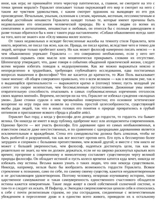 иное,	 как	 игра;	 не	 принимайте	 этого	 чересчур	 патетически,	 а,	 главное,	 не	 смотрите	 на	 это	 с
точки	 зрения	 морали!»	 Гераклит	 описывает	 только	 окружающей	 его	 мир	 и	 смотрит	 на	 него	 с
таким	 же	 чувством	 удовольствия,	 с	 каким	 смотрит	 художник	 на	 выходящее	 из	 его	 рук
произведение.	Печальным,	унылым,	склонным	к	слезам,	мрачным,	желчным,	пессимистичным	и
вообще	 достойным	 ненависти	 Гераклита	 находят	 только	 те,	 которые	 имеют	 причины	 быть
недовольными	 его	 описанием	 человеческой	 природы.	 Но	 к	 таким	 людям	 со	 всеми	 их
симпатиями	и	антипатиями,	ненавистью	и	любовью,	он	отнесся	бы	с	полным	равнодушием	и
разве	только	обратился	бы	к	ним	с	такого	рода	наставлением:	«Собаки	обыкновенно	всегда	лают
на	того,	кого	не	знают»	или	«Ослу	мякина	милее	золота».
От	таких	недовольных	и	исходят	бесчисленные	жалобы	на	темноту	стиля	Гераклита,	хотя
никто,	вероятно,	не	писал	так	ясно,	как	он.	Правда,	он	писал	кратко,	вследствие	чего	и	темно	для
людей,	которые	только	пробегают	книгу.	Но	как	может	философ	намеренно	писать	неясно	—	в
чем	 обыкновенно	 упрекают	 Гераклита	 —	 это	 совершенно	 необъяснимо,	 если	 у	 него	 нет
оснований	 скрывать	 свои	 мысли	 или	 мошеннически	 прикрывать	 словами	 их	 отсутствие.
Шопенгауэр	утверждает,	что,	даже	говоря	о	событиях	обыденной	практической	жизни,	следует
всеми	 мерами	 избегать	 поводов	 к	 недоразумениям.	 Как	 же	 можно	 выражаться	 неясно	 и
неопределенно	 в	 труднейших,	 требующих	 глубочайшего	 исследования,	 едва	 постигаемых
вопросах	 мышления	 и	 философии?	 Что	 же	 касается	 до	 краткости,	 то	 Жан	 Поль	 высказывает
такое	мнение:	«В	общем	совершенно	правильно,	что	о	всем	великом	—	как	о	великом	уме,	так	и
о	 выдающейся	 оригинальности	 —	 выражаются	 кратко	 и	 (потому)	 темно;	 пусть	 холодный	 ум
сочтет	 это	 скорее	 нелепостью,	 чем	 бессмысленным	 пустословием.	 Дюжинные	 умы	 имеют
отвратительную	 способность	 отыскивать	 в	 самых	 глубокомысленных	 изречениях	 отголосок
своих	ходячих	мнений».	Впрочем,	несмотря	ни	на	что,	Гераклит	не	избежал	суждения	«холодных
умов».	 Даже	 стоики	 судили	 о	 нем	 чрезвычайно	 поверхностно;	 его	 основное	 эстетическое
воззрение	 на	 игру	 пира	 они	 низвели	 на	 степень	 простой	 целесообразности,	 существующей
якобы	 ради	 людей,	 так	 что	 в	 иных	 головах	 его	 понятия	 о	 природе	 превратились	 в	 грубый
оптимизм	и	приглашение	всякого	сброда	к	plaudite	amici.
Гераклит	был	горд;	а	когда	у	философа	дело	доходит	до	гордости,	то	гордость	эта	бывает
велика.	Он	никогда	не	имеет	в	виду	публику,	одобрение	масс	или	аплодисменты	современников.
Одиноко	 брести	 —	 вот	 участь	 философа.	 Его	 дарование	 одно	 из	 самых	 необыкновенных,	 в
известном	смысле	даже	неестественных,	и	по	сравнению	с	однородными	дарованиями	является
исключительным	 и	 враждебным.	 Стена	 его	 самодовольства	 должна	 быть	 алмазная,	 чтобы	 не
быть	разбитой	и	разрушенной,	так	как	все	восстает	против	него.	Его	путь	к	бессмертию	более
затруднен	и	сопряжен	с	большими	препятствиями,	чем	всякий	другой;	и	вместе	с	тем	никто	не
может	 с	 большей	 уверенностью,	 чем	 философ,	 надеяться	 достигнуть	 цели,	 так	 как	 он
решительно	не	знает,	на	чем	он	должен	держаться,	если	не	на	широко	раскинутых	крыльях	всех
времен;	 презрение	 к	 современному	 и	 мимолетному	 составляет	 существенную	 черту	 великой
природы	философа.	Он	обладает	истиной	и	пусть	колесо	времени	катится	куда	хочет,	никогда	не
избежать	 ему	 истины.	 Весьма	 важно	 узнать	 о	 таких	 людях,	 что	 они	 некогда	 существовали.
Никогда,	 например,	 нельзя	 было	 бы	 вообразить	 возможность	 гордости	 Гераклита.	 Всякое
стремление	к	познанию,	само	по	себе,	по	самому	своему	существу,	кажется	неудовлетворенным
и	 не	 доставляющим	 удовлетворения.	 Поэтому	 человеку,	 нехорошо	 изучившему	 историю,	 такое
царственное	 самоуважение	 и	 такая	 самоуверенность	 единственного	 счастливого	 обладателя
истины	 кажется	 невероятным.	 Такие	 люди	 живут	 в	 своей	 собственной	 солнечной	 системе,	 и
там-то	и	следует	их	искать.	И	Пифагор,	и	Эмпедокл	сверхчеловечески	ценили	себя	и	относились
к	 себе	 с	 почти	 религиозным	 страхом,	 но	 узы	 сострадания,	 соединенные	 с	 величественным
убеждением	 в	 переселение	 души	 и	 в	 единство	 всего	 живого,	 приводили	 их	 к	 остальному
 