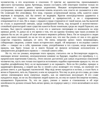 человечеству,	 к	 его	 исцелению	 и	 спасению.	 О	 чувстве	 же	 одиночества,	 пронизывавшего
эфесского	 пустынника	 храма	 Артемиды,	 можно	 составить	 себе	 некоторое	 понятие	 только	 по
оцепенению	 в	 самых	 диких	 горных	 уединениях.	 Никакое	 всепревозмогающее	 чувство
сострадания,	никакое	проявление	желания	помочь	исцелить	или	спасти	не	сказывается	в	нем.
Он	 созвездие	 без	 атмосферы.	 Его	 взор,	 страшно	 устремленный	 внутрь	 себя,	 кажется	 извне
мертвым	 и	 холодным,	 как	 бы	 ничего	 не	 видящим.	 Кругом	 непосредственно	 ударяются	 о
твердыню	 его	 гордости	 волны	 заблуждений	 и	 превратностей,	 а	 он	 с	 отвращением
отворачивается	от	них.	Но	и	люди	с	сердцем	в	груди	сторонятся	от	такой	маски,	как	бы	вылитой
из	 стали;	 в	 уединенной	 святыне,	 среди	 изображений	 богов,	 под	 холодной	 и	 величественно-
спокойной	архитектурой	такое	существо	кажется	более	понятным;	среди	же	людей	Гераклит,	как
человек,	 был	 просто	 невероятен,	 и	 если	 его	 и	 замечали	 смотрящим	 со	 вниманием	 на	 игру
шумных	детей,	то	думал	он	в	это	время	о	том,	что	ни	одному	человеку	при	таких	условиях	не
пришло	бы	на	ум:	он	думал	об	игре	великого	мирового	ребенка	Зевса.	Он	не	нуждался	в	людях
даже	для	своих	познаний;	он	ни	во	что	не	ценил	все,	что	мог	бы	узнать	от	них	и	что	другие
существа	 старались	 выведать	 от	 него.	 Он	 очень	 невысоко	 ценил	 таких	 вопрошающих,
собирающих	 сведения,	 словом	 таких	 исторических	 людей.	 «Я	 вопрошал	 и	 исследовал	 самого
себя»	 —	 говорит	 он	 о	 себе,	 применяя	 слово,	 употребляемое	 в	 тех	 случаях,	 когда	 вопрошают
оракула,	 как	 будто	 только	 он	 и	 никто	 больше	 не	 являлся	 истинным	 исполнителем	 и
завершителем	дельфийского	правила	—	«познай	самого	себя».
Но	 то,	 что	 он	 узнавал,	 вопрошая	 этого	 оракула,	 считалось	 им	 за	 бессмертную	 мудрость,
имеющую	 вечное	 значение,	 неограниченное	 влияние	 на	 будущее,	 подобно	 его	 прообразу,	 т.	 е.
пророческим	изречениям	Сивиллы.	Этого	вполне	достаточно	для	самых	отдаленных	поколений
человечества,	пусть	оно	только	постарается	истолковать	подобно	изречениям	оракула	то,	что	он
подобно	дельфийскому	богу	«и	не	высказывает	и	не	скрывает».	Хотя	он	без	улыбки,	прикрас	и
одуряющего	фимиама,	а	скорей	как	бы	«с	пеной	у	рта»	возвещает	это	теперь,	но	значение	это
должно	иметь	и	для	будущих	тысячелетий.	Мир	ведь	вечно	нуждается	в	истине,	а	стало	быть	и
вечно	в	Гераклите,	хоть	он,	Гераклит,	в	нем	не	нуждается.	Что	ему	за	дело	до	его	славы,	до	славы
«вечно	 сменяющихся	 волн	 смертных	 людей»,	 как	 он	 язвительно	 восклицает.	 В	 его	 славе
нуждаются	люди,	но	не	он;	бессмертию	людей	нужен	он,	но	ему	не	нужно	бессмертия	человека,
называемого	 Гераклитом.	 То,	 что	 он	 узрел,	 учение	 о	 законе	 в	 становлении	 и	 об	 игре
неизбежности	должно	отныне	быть	вечно	зримо,	он	отдернул	завесу	с	этого	величайшего	из	всех
зрелищ.
 