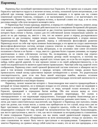 Парменид	
Парменид	был	полнейшей	противоположностью	Гераклита.	В	то	время	как	в	каждом	слове
Гераклита	чувствуется	гордость	и	величие	истины,	истины,	познанной	путем	интуитивным,	а	не
добытой	 при	 помощи	 тщательных	 усилий	 логических	 выводов;	 в	 то	 время	 как	 он,	 словно
охваченный	 наитием	 Сивиллы,	 созерцает,	 а	 не	 высматривает,	 познает,	 а	 не	 высчитывает,	 его
современник,	Парменид,	тоже	тип	пророка	истины,	и	вылитый	словно	изо	льда,	а	не	из	огня,
рассеивал	вокруг	себя	лучи	холодного	колющего	света.
У	Парменида	был	только	однажды,	вероятно,	в	период	его	глубокой	старости,	момент,	когда
он	пришел	к	всеединой,	чуждой	всякой	действительности	и	совершенно	бескровной	абстракции;
этот	 момент	 —	 единственный	 неэллинский	 за	 два	 столетия	 трагического	 периода,	 продуктом
которого	 было	 учение	 о	 бытии,	 служил	 для	 его	 собственной	 жизни	 пограничным	 камнем:	 он
делил	 ее	 на	 два	 периода;	 но,	 вместе	 с	 тем,	 тот	 же	 момент	 делит	 и	 период	 досократовского
мышления	 на	 две	 половины:	 первую	 можно	 назвать	 Анаксимандровской,	 а	 вторую	 именно
Парменидовской.	 Первый,	 более	 древний,	 период	 в	 собственном	 философском	 развитии
Парменида	носит	на	себе	еще	черты	влияния	Анаксимандра;	в	это	время	он	создал	законченную
философско-физическую	 систему,	 которая	 служила	 ответом	 на	 вопрос	 Анаксимандра.	 Когда
впоследствии	 его	 охватил	 ледяной	 холод	 абстракции,	 и	 он	 установил	 свое	 самое	 несложное
положение	о	бытии	и	не	бытии	—	тогда,	вместе	с	другими	более	старыми	учениями,	он	подверг
уничтожению	 и	 свою	 собственную	 систему.	 Но,	 по-видимому,	 он	 не	 совсем	 еще	 утратил
родительскую	 нежность	 к	 сильному	 и	 красивому	 детищу	 своей	 молодости,	 и	 поэтому	 мы
слышим	от	него	такие	слова:	«Правда,	верный	путь	только	один,	но	если	бы	кто	вздумал	когда-
нибудь	 пойти	 другой	 дорогой,	 то	 мое	 прежнее	 учение	 и	 по	 своей	 доброкачественности,	 и	 по
своей	последовательности	является	единственно	правильным».	Чувствуя	себя	под	защитой	этого
соображения,	Парменид	отвел	своей	прежней	физической	системе	почетное	и	обширное	место
даже	 в	 том	 великом	 стихотворении	 о	 природе,	 которое,	 собственно	 говоря,	 должно	 было
провозгласить	 новый	 взгляд	 единственно	 верным	 путеводителем	 к	 истине.	 Эта	 родительская
снисходительность,	 даже	 если	 она	 была	 виной	 некоторых	 ошибок,	 являлась	 остатком
человеческого	чувства	в	натуре,	совершенно	окаменевшей	благодаря	логической	окоченелости	и
почти	превратившейся	в	мыслящую	машину.
Парменид,	личное	знакомство	которого	с	Анаксимандром	мне	кажется	правдоподобным	и
который	не	только	вероятно,	но	и	очевидно	исходил	из	его	учения,	питал	такое	же	недоверие	к
полному	 отдалению	 мира,	 который	 существует,	 от	 мира,	 который	 только	 возникает,	 как	 и
Гераклит,	 пришедший	 к	 отрицанию	 бытия	 вообще.	 Оба	 они	 искали	 выход	 из	 этого
противопоставления	 и	 из	 этой	 раздельности	 двоякого	 миропорядка.	 Тот	 скачок	 в
«неопределенное»	 и	 «не	 подлежащее	 определению»,	 благодаря	 которому	 Анаксимандр	 раз	 и
навсегда	покончил	с	царством	становления	и	его	эмпирически	данными	качествами,	—	был	не
легок	для	таких	самостоятельных	мыслителей,	как	Гераклит	и	Парменид;	они	пытались	сперва
идти	так	далеко,	как	только	могли,	а	скачок	они	приберегали	на	тот	случай,	когда	нога	уже	не
будет	 чувствовать	 под	 собой	 твердой	 опоры,	 и	 придется	 прыгать,	 чтобы	 не	 упасть.	 Оба	 они
неоднократно	 созерцали	 тот	 мир,	 который	 так	 меланхолически	 был	 осужден	 Анаксимандром,
как	место	преступления	и,	вместе	с	тем,	как	место	покаяния	за	несправедливость	становления.
В	 своем	 созерцании	 Гераклит	 открыл,	 как	 мы	 знаем,	 какой	 удивительный	 порядок,	 какая
правильность	и	надежность	обнаруживаются	во	всем	возникающем:	отсюда	он	заключил,	что
само	 становление	 не	 может	 быть	 чем-то	 преступным	 и	 несправедливым.	 Совершенно	 иное
заметил	Парменид;	он	сравнил	между	собой	качества	и	нашел,	что	не	все	они	однородны,	а	что
 