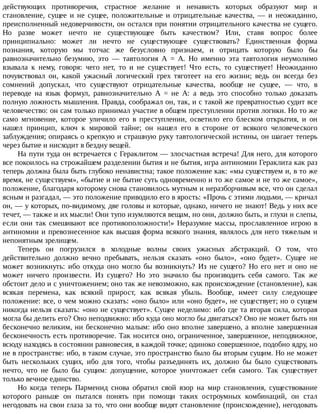 действующих	 противоречия,	 страстное	 желание	 и	 ненависть	 которых	 образуют	 мир	 и
становление,	 сущее	 и	 не	 сущее,	 положительные	 и	 отрицательные	 качества,	 —	 и	 неожиданно,
преисполненный	недоверчивости,	он	остался	при	понятии	отрицательного	качества	не	сущего.
Но	 разве	 может	 нечто	 не	 существующее	 быть	 качеством?	 Или,	 ставя	 вопрос	 более
принципиально:	 может	 ли	 нечто	 не	 существующее	 существовать?	 Единственная	 форма
познания,	 которую	 мы	 тотчас	 же	 безусловно	 признаем,	 и	 отрицать	 которую	 было	 бы
равнозначительно	 безумию,	 это	 —	 тавтология	 А	 =	 А.	 Но	 именно	 эта	 тавтология	 неумолимо
взывала	 к	 нему,	 говоря:	 чего	 нет,	 то	 и	 не	 существует!	 Что	 есть,	 то	 существует!	 Неожиданно
почувствовал	 он,	 какой	 ужасный	 логический	 грех	 тяготеет	 на	 его	 жизни;	 ведь	 он	 всегда	 без
сомнений	 допускал,	 что	 существуют	 отрицательные	 качества,	 вообще	 не	 сущее,	 —	 что,	 в
переводе	 на	 язык	 формул,	 равнозначительно	 А	 =	 не	 А:	 а	 ведь	 это	 способно	 только	 доказать
полную	ложность	мышления.	Правда,	соображал	он,	так,	и	с	такой	же	превратностью	судит	все
человечество:	он	сам	только	принимал	участие	в	общем	преступлении	против	логики.	Но	то	же
само	 мгновение,	 которое	 уличило	 его	 в	 преступлении,	 осветило	 его	 блеском	 открытия,	 и	 он
нашел	 принцип,	 ключ	 к	 мировой	 тайне;	 он	 нашел	 его	 в	 стороне	 от	 всякого	 человеческого
заблуждения;	опираясь	о	крепкую	и	страшную	руку	тавтологической	истины,	он	шагает	теперь
через	бытие	и	нисходит	в	бездну	вещей.
На	пути	туда	он	встречается	с	Гераклитом	—	злосчастная	встреча!	Для	него,	для	которого
все	покоилось	на	строжайшем	разделении	бытия	и	не	бытия,	игра	антиномии	Гераклита	как	раз
теперь	должна	была	быть	глубоко	ненавистна;	такое	положение	как:	«мы	существуем	и,	в	то	же
время,	не	существуем»,	«бытие	и	не	бытие	суть	одновременно	и	то	же	самое	и	не	то	же	самое»,
положение,	благодаря	которому	снова	становилось	мутным	и	неразборчивым	все,	что	он	сделал
ясным	и	разгадал,	—	это	положение	приводило	его	в	ярость:	«Прочь	с	этими	людьми,	—	кричал
он,	—	у	которых,	по-видимому,	две	головы	и	которые,	однако,	ничего	не	знают!	Ведь	у	них	все
течет,	—	также	и	их	мысли!	Они	тупо	изумляются	вещам,	но	они,	должно	быть,	и	глухи	и	слепы,
если	они	так	смешивают	все	противоположности!»	Неразумие	массы,	прославленное	игрою	в
антиномии	и	превознесенное	как	высшая	форма	всякого	знания,	являлось	для	него	тяжелым	и
непонятным	зрелищем.
Теперь	 он	 погрузился	 в	 холодные	 волны	 своих	 ужасных	 абстракций.	 О	 том,	 что
действительно	 должно	 вечно	 пребывать,	 нельзя	 сказать	 «оно	 было»,	 «оно	 будет».	 Сущее	 не
может	 возникнуть:	 ибо	 откуда	 оно	 могло	 бы	 возникнуть?	 Из	 не	 сущего?	 Но	 его	 нет	 и	 оно	 не
может	 ничего	 произвести.	 Из	 сущего?	 Но	 это	 значило	 бы	 производить	 себя	 самого.	 Так	 же
обстоит	дело	и	с	уничтожением;	оно	так	же	невозможно,	как	происхождение	(становление),	как
всякая	 перемена,	 как	 всякий	 прирост,	 как	 всякая	 убыль.	 Вообще,	 имеет	 силу	 следующее
положение:	все,	о	чем	можно	сказать:	«оно	было»	или	«оно	будет»,	не	существует;	но	о	сущем
никогда	нельзя	сказать:	«оно	не	существует».	Сущее	неделимо:	ибо	где	та	вторая	сила,	которая
могла	бы	делить	его?	Оно	неподвижно:	ибо	куда	оно	могло	бы	двигаться?	Оно	не	может	быть	ни
бесконечно	великим,	ни	бесконечно	малым:	ибо	оно	вполне	завершено,	а	вполне	завершенная
бесконечность	есть	противоречие.	Так	носится	оно,	ограниченное,	завершенное,	неподвижное,
всюду	находясь	в	состоянии	равновесия,	в	каждой	точке;	одиноко	совершенное,	подобно	ядру,	но
не	в	пространстве:	ибо,	в	таком	случае,	это	пространство	было	бы	вторым	сущим.	Но	не	может
быть	 нескольких	 сущих,	 ибо	 для	 того,	 чтобы	 разъединять	 их,	 должно	 бы	 было	 существовать
нечто,	 что	 не	 было	 бы	 сущим:	 допущение,	 которое	 уничтожает	 себя	 самого.	 Так	 существует
только	вечное	единство.
Но	 когда	 теперь	 Парменид	 снова	 обратил	 свой	 взор	 на	 мир	 становления,	 существование
которого	 раньше	 он	 пытался	 понять	 при	 помощи	 таких	 остроумных	 комбинаций,	 он	 стал
негодовать	на	свои	глаза	за	то,	что	они	вообще	видят	становление	(происхождение),	негодовать
 