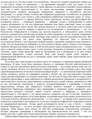 на	свои	уши	за	то,	что	они	слышат	это	становление.	«Только	не	следуйте	внушениям	слабых	глаз
—	 так	 гласит	 теперь	 его	 императив	 —	 ни	 внушениям	 звучащего	 слуха	 или	 языка,	 но	 все
подвергайте	испытанию	силой	мысли!»	Таким	образом,	он	выполнил	в	высшей	степени	важную,
хотя	 еще	 и	 очень	 недостаточную	 и,	 по	 своим	 последствиям,	 роковую	 первую	 критику
познавательного	 аппарата:	 разъединив	 необдуманно	 ощущения	 и	 способность	 мыслить
абстракции,	т.	е.	разум,	словно	это	были	две	совершенно	раздельные	способности,	он	разрушил
тем	и	сам	интеллект	и	дал	толчок	к	тому	совершенно	ошибочному	отделению	«духа»	от	«тела»,
которое,	 в	 особенности	 со	 времен	 Платона,	 таким	 проклятьем	 тяготеет	 над	 философией	 Все
восприятия	 чувств,	 —	 утверждает	 Парменид,	 —	 приводят	 только	 к	 заблуждениям;	 и	 самое
главное	 заблуждение	 то,	 что	 они	 обманчиво	 внушают	 нам,	 будто	 существует	 также	 не	 сущее,
будто	и	становление	имеет	бытие.	Вся	множественность	и	пестрота	известного	нам	из	опыта
мира,	 смена	 его	 качеств,	 порядок	 в	 процессе	 его	 восхождения	 и	 нисхождения,	 —	 все	 это
безжалостно	 отбрасывается	 в	 сторону,	 как	 простая	 видимость	 и	 заблуждение;	 здесь	 нечему
учиться;	следовательно,	всякий	труд,	который	кто-либо	затрачивает	на	этот	ложный,	совершенно
ничтожный	и	как	бы	измышленный	чувствами	мир,	является	простой	расточительностью.	Кто
вообще	 так	 думает,	 как	 думал	 тогда	 Парменид,	 тот	 перестает	 быть,	 в	 частности,
естествоиспытателем:	у	него	пропадает	всякий	интерес	к	явлениям,	появляется	даже	ненависть,
злоба,	что	нет	возможности	избавиться	от	этого	вечного	обмана	чувств.	Только	в	этих	бледных,
наиболее	абстрактных	общих	вещах,	в	этой	пустой	шелухе	самых	неопределенных	слов	—	только
здесь	и	кроется	теперь	истина,	здесь,	в	этом	жилище,	сотканном	из	паутины;	а	возле	нее,	этой
«истины»,	 сидит	 теперь	 философ,	 такой	 же	 бескровный,	 как	 и	 абстракция,	 и	 со	 всех	 сторон
опутанный	 формулами,	 словно	 паутиной.	 Ведь	 паук	 жаждет	 крови	 своей	 жертвы,	 а
парменидовский	 философ	 как	 раз	 и	 ненавидит	 кровь	 своей	 жертвы,	 кровь	 принесенной	 им	 в
жертву	эмпирии.
И	это	был	грек,	пора	расцвета	которого	почти	что	совпадает	со	временем	взрыва	ионийской
революции.	 И	 греку	 тогда	 было	 возможно	 убежать	 от	 чрезмерно	 богатой	 действительности,
словно	от	простого	шутовского	фантастического	схематизма	—	не	в	страну	вечных	идей,	как	это
сделал,	например,	Платон,	не	в	мастерскую	создателя	миров,	чтобы	услаждать	здесь	свои	взоры
среди	безукоризненных	нетленных	изначальных	форм	вещей	—	а	в	закоченелый	смертный	покой
самого	 холодного,	 ничего	 не	 говорящего	 понятая	 о	 бытии?	 Да,	 мы	 поостережемся	 толковать
такой	замечательный	факт	по	ложным	аналогиям.	Это	бегство	не	было	бегством	от	мира	в	духе
индийских	философов,	к	нему	побуждало	не	глубокое	религиозное	убеждение	в	испорченности,
непостоянстве	и	несчастии	существования;	та	конечная	цель,	покой	в	бытии,	привлекала	к	себе
не	 как	 мистическое	 погружение	 и	 какое-то	 всеудовлетворяющее	 и	 приводящее	 в	 восторг
представление,	 которое	 для	 обыденного	 человека	 является	 загадкой	 и	 неприятностью.
Мышлению	 Парменида	 совершенно	 чужд	 приводящей	 в	 опьянение	 туман	 индийского	 духа,
присутствие	 которого,	 пожалуй,	 можно	 отчасти	 заметить	 у	 Пифагора	 и	 Эмпедокла:
удивительным	 в	 этом	 факте,	 в	 это	 время	 является,	 напротив,	 как	 раз	 отсутствие	 туманного,
окрашенного,	одушевленного,	отсутствие	формы,	полнейший	недостаток	крови,	религиозности	и
этической	теплоты,	абстрактно	схематическое	—	и	это	у	грека!	—	но	прежде	всего	поразительно
энергичное	стремление	к	достоверности,	в	этот	век	господства	мифического	мышления	и	ничем
не	 сдерживаемой	 фантазии.	 «Только	 одной	 достоверности	 молю	 я	 у	 вас,	 о	 боги!»	 —	 такова
молитва	Парменида,	—	«и	пусть	это	будет	лишь	простая	доска	в	море	безвестного,	настолько
широкая,	 чтобы	 можно	 было	 лежать	 на	 ней!	 Все	 возникающее	 (становление),	 роскошное,
пестрое,	 цветущее,	 приводящее	 в	 заблуждение,	 все	 привлекательное,	 все	 живое,	 —	 все	 это
берите	для	себя:	и	дайте	мне	только	единственную,	бедную,	пустую	достоверность!»
В	философии	Парменида	слышатся	звуки	прелюдии	из	проблемы	онтологии.	Опыт	нигде	не
 