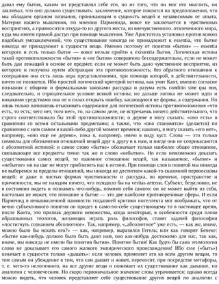 давал	 ему	 бытия,	 каким	 он	 представлял	 себе	 его,	 но	 из	 того,	 что	 он	 мог	 его	 мыслить,	 он
заключал,	что	оно	должно	существовать:	заключение,	которое	покоится	на	предположении,	что
мы	 обладаем	 органом	 познания,	 проникающим	 в	 сущность	 вещей	 и	 независимым	 от	 опыта.
Материя	 нашего	 мышления,	 по	 мнению	 Парменида,	 вовсе	 не	 заключается	 в	 чувственных
восприятиях,	а	привносится	откуда-то	из	другого	места,	из	внечувственного.	отвлеченного	мира,
куда	мы	имеем	прямой	доступ	при	помощи	мышления.	Уже	Аристотель	установил	против	всяких
подобных	 умозаключений,	 что	 существование	 никогда	 не	 принадлежит	 к	 essentia,	 что	 бытие
никогда	 не	 принадлежит	 к	 сущности	 вещи.	 Именно	 поэтому	 от	 понятия	 «бытия»	 —	 essentia
которого	 и	 есть	 только	 бытие	 —	 вовсе	 нельзя	 прийти	 к	 existentia	 бытия.	 Логическая	 истина
такой	противоположности	«бытия»	и	«не	бытия»	совершенно	бессодержательна,	если	не	может
быть	дан	лежащий	в	основе	ее	предмет,	если	не	может	быть	дано	чувственное	восприятие,	из
которого	 и	 получена	 путем	 абстракции	 эта	 противоположность;	 без	 обратного	 отношения	 к
созерцанию	 она	 есть	 лишь	 игра	 представлениями,	 при	 помощи	 которой,	 в	 действительности,
ничто	не	познается.	Ибо	простой	логический	критерий	истины,	как	учит	Кант,	именно	согласие
познания	 с	 общими	 и	 формальными	 законами	 рассудка	 и	 разума	 есть	 conditio	 sine	 qua	 non,
следовательно,	 и	 отрицательное	 условие	 всякой	 истины;	 но	 дальше	 логика	 не	 может	 идти	 и
никакими	средствами	она	не	в	силах	открыть	ошибку,	касающуюся	не	формы,	а	содержания.	Но
лишь	только	начинаешь	отыскивать	содержание	для	логической	истины	противоположения	«что
есть,	то	есть;	чего	нет,	того	нет»,	то,	на	самом	деле,	не	встречаешь	ничего	действительного,	что
строго	 соответствовало	 бы	 этой	 противоположности;	 о	 дереве	 я	 могу	 сказать:	 «оно	 есть»	 в
сравнении	 со	 всеми	 остальными	 предметами;	 а	 также,	 что	 «оно	 становится»	 (делается)	 по
сравнению	с	ним	самим	в	какой-либо	другой	момент	времени;	наконец,	я	могу	сказать	«его	нет»,
например,	 «оно	 еще	 не	 дерево»,	 пока	 я,	 например,	 имею	 в	 виду	 куст.	 Слова	 —	 это	 только
символы	для	обозначения	отношений	вещей	друг	к	другу	и	к	нам,	и	нигде	они	не	соприкасаются
с	абсолютной	истиной:	и	самое	слово	«бытие»	обозначает	только	наиболее	общее	отношение,
связывающее	 все	 предметы	 точно	 так	 же	 и	 слово	 «небытие».	 Но	 если	 невозможно	 доказать
существования	 самих	 вещей,	 то	 взаимное	 отношение	 вещей,	 так	 называемое,	 «бытие»	 и
«небытие»	ни	на	шаг	не	могут	приблизить	нас	к	истине.	При	помощи	слов	и	понятой	мы	никогда
не	выберемся	за	пределы	отношений,	мы	никогда	не	достигнем	какой-то	сказочной	первоосновы
вещей;	 и	 даже	 в	 чистых	 формах	 чувственности	 и	 рассудка,	 во	 времени,	 пространстве	 и
причинности,	мы	не	находим	ничего,	что	походило	бы	на	veritas	aeterna.	Субъект,	безусловно,	не
в	состоянии	видеть	и	познавать	что-нибудь,	помимо	себя	самого:	он	не	может	выйти	из	себя,
настолько	не	может,	что	познание	и	бытие	—	это	две	наиболее	противоречивые	сферы.	И	если
Парменид	в	невышколенной	наивности	тогдашней	критики	интеллекта	мог	воображать,	что	от
вечно	субъективного	понятия	он	придет	к	само-по-себе	существующему	то	в	настоящее	время,
после	 Канта,	 это	 признак	 дерзкого	 невежества,	 когда	 некоторые,	 в	 особенности	 среди	 плохо
образованных	 теологов,	 желающих	 играть	 роль	 философов,	 ставят	 задачей	 философии
«постигнуть	сознанием	абсолютное».	Так,	например,	«„абсолютное“	уже	есть,	—	как	же,	иначе,
можно	 было	 бы	 искать	 его?»	 —	 как,	 например,	 выразился	 Гегель;	 или	 как	 говорит	 Бенеке:
«бытие	 как-нибудь	 должно	 было	 быть	 дано	 нам,	 оно	 как-нибудь	 достижимо	 для	 нас,	 так	 как,
иначе,	мы	никогда	не	имели	бы	понятия	бытия».	Понятие	бытия!	Как	будто	бы	сама	этимология
слова	 не	 доказывает	 его	 самого	 жалкого	 эмпирического	 происхождения!	 Ибо	 esse	 («быть»)
означает	в	сущности	только	«дышать»:	если	человек	применяет	его	ко	всем	другим	вещам,	то
тем	самым	он	убеждение	в	том,	что	сам	дышит	и	живет,	переносит,	при	посредстве	метафоры,
т.	 е.	 чего-то	 нелогичного,	 на	 все	 другие	 вещи	 и	 понимает	 их	 существование	 как	 дыхание,	 по
аналогии	с	человеческим.	Но	скоро	первоначальное	значение	слова	утрачивается:	однако	всегда
можно	 видеть,	 что	 человек	 представляет	 себе	 существование	 других	 вещей	 по	 аналогии	 с
 