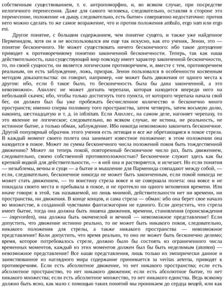 собственным	 существованием,	 т.	 е.	 антропоморфно,	 и,	 во	 всяком	 случае,	 при	 посредстве
нелогичного	 перенесения.	 Даже	 для	 самого	 человека,	 следовательно,	 оставляя	 в	 стороне	 это
перенесение,	положение	«я	дышу,	следовательно,	есть	бытие»	совершенно	недостаточно:	против
него	можно	сделать	то	же	самое	возражение,	что	и	против	положения	ambulo,	ergo	sum	или	ergo
est.
Другое	 понятие,	 с	 большим	 содержанием,	 чем	 понятие	 сущего,	 и	 также	 уже	 найденное
Перменидом,	хотя	он	и	не	воспользовался	им	еще	так	искусно,	как	его	ученик,	Зенон,	это	—
понятие	 бесконечного.	 Не	 может	 существовать	 ничего	 бесконечного:	 ибо	 такое	 допущение
приводит	 к	 противоречивому	 понятию	 законченной	 бесконечности.	 Теперь,	 так	 как	 наша
действительность,	наш	существующий	мир	повсюду	имеет	характер	законченной	бесконечности,
то,	по	своей	сущности,	он	является	логическим	противоречием,	и,	вместе	с	тем,	противоречием
реальным,	 он	 есть	 заблуждение,	 ложь,	 призрак.	 Зенон	 пользовался	 в	 особенности	 косвенным
методом	 доказательства:	 он	 говорит,	 например,	 «не	 может	 быть	 движения	 от	 одного	 места	 к
другом:	 ибо,	 если	 б	 такое	 было,	 то	 бесконечность	 была	 бы	 дана	 законченной,	 а	 это
невозможно».	 Ахиллес	 не	 может	 догнать	 черепахи,	 которая	 находится	 впереди	 него	 на
небольшой	скачек;	ибо,	чтобы	только	достигнуть	того	пункта,	от	которого	черепаха	начала	свой
бег,	 он	 должен	 был	 бы	 уже	 пробежать	 бесчисленное	 количество	 и	 бесконечно	 много
пространств;	именно	сперва	половину	того	пространства,	затем	четверть,	затем	восьмую	долю,
наконец,	шестнадцатую	и	т.	д.	in	infinitum.	Если	Ахиллес,	на	самом	деле,	нагоняет	черепаху,	то
это	 явление	 не	 логическое;	 следовательно,	 во	 всяком	 случае,	 не	 истина,	 не	 реальность,	 не
истинное	бытие,	а	только	обман,	заблуждение.	Ибо	никогда	невозможно	закончить	бесконечное.
Другой	популярный	образчик	этого	учения	есть	летящая	и	все	же	обретающаяся	в	покое	стрела.
В	 каждый	 момент	 своего	 полета	 она	 занимает	 известное	 положение:	 в	 этом	 положении	 она
находится	в	покое.	Может	ли	сумма	бесконечного	числа	положений	покоя	быть	тождественной
движению?	 Может	 ли	 теперь	 покой,	 повторенный	 бесконечное	 число	 раз,	 быть	 движением,
следовательно,	 своею	 собственной	 противоположностью?	 Бесконечное	 служит	 здесь	 как	 бы
крепкой	водкой	для	действительности,	—	в	ней	она	и	растворяется,	и	исчезает.	Но	если	понятия
—	незыблемы,	вечны	и	сущи	—	а	бытие	и	мышление	для	Парменида	совпадают	между	собой,	—
если,	следовательно,	бесконечное	никогда	не	может	быть	законченным,	если	покой	никогда	не
может	 стать	 движением,	 —	 то	 воистину	 стрела	 вовсе	 и	 не	 совершала	 полета:	 она	 вовсе	 и	 не
покидала	своего	места	и	пребывала	в	покое,	и	не	протекло	ни	одного	мгновения	времени.	Или
иначе	говоря:	в	этой,	так	называемой,	но	лишь	мнимой,	действительности	нет	ни	времени,	ни
пространства,	ни	движения.	В	конце	концов,	и	сама	стрела	—	обман:	ибо	она	берет	свое	начало
во	множестве,	в	созданной	чувствами	фантасмагории	не	единого.	Если	допустить,	что	стрела
имеет	бытие,	тогда	она	должна	быть	лишена	движения,	времени,	становления	(происхождения
—	 inqevorden),	 она	 должна	 быть	 окоченелой	 и	 вечной	 —	 невозможное	 представление!	 Если
допустить,	 что	 движение	 истинно	 реально,	 то	 не	 может	 быть	 никакого	 покоя,	 следовательно,
никакого	 положения	 для	 стрелы,	 а	 также	 никакого	 пространства	 —	 невозможное
представление!	Коли	допустить,	что	время	реально,	то	оно	не	может	быть	бесконечно	делимо;
время,	 которое	 потребовалось	 стреле,	 должно	 было	 бы	 состоять	 из	 ограниченного	 числа
временных	моментов,	каждый	из	этих	моментов	должен	был	бы	быть	неделимым	(atomon)	—
невозможное	представление!	Все	наши	представления,	лишь	только	их	эмпирически	данное	и
заимствованное	 из	 наглядного	 мира	 содержание	 принимается	 за	 veritas	 aeterna,	 приводят	 к
противоречиям.	 Если	 есть	 абсолютное	 движение,	 то	 нет	 никакого	 пространства;	 если	 есть
абсолютное	 пространство,	 то	 нет	 никакого	 движения;	 если	 есть	 абсолютное	 бытие,	 то	 нет
никакого	множества;	если	есть	абсолютное	множество,	то	нет	никакого	единства.	Ведь	всякому
должно	быть	ясно,	как	мало	с	помощью	таких	понятий	мы	проникаем	до	сердца	вещей,	или	как
 