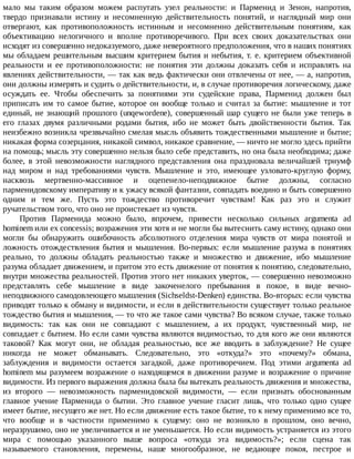 мало	 мы	 таким	 образом	 можем	 распутать	 узел	 реальности:	 и	 Парменид	 и	 Зенон,	 напротив,
твердо	 признавали	 истину	 и	 несомненную	 действительность	 понятий,	 и	 наглядный	 мир	 они
отвергают,	 как	 противоположность	 истинным	 и	 несомненно	 действительным	 понятиям,	 как
объективацию	 нелогичного	 и	 вполне	 противоречивого.	 При	 всех	 своих	 доказательствах	 они
исходят	из	совершенно	недоказуемого,	даже	невероятного	предположения,	что	в	наших	понятиях
мы	обладаем	решительным	высшим	критерием	бытия	и	небытия,	т.	е.	критерием	объективной
реальности	 и	 ее	 противоположности:	 не	 понятия	 эти	 должны	 доказать	 себя	 и	 исправлять	 на
явлениях	действительности,	—	так	как	ведь	фактически	они	отвлечены	от	нее,	—	а,	напротив,
они	должны	измерять	и	судить	о	действительности,	и,	в	случае	противоречия	логическому,	даже
осуждать	 ее.	 Чтобы	 обеспечить	 за	 понятиями	 эти	 судейские	 права,	 Парменид	 должен	 был
приписать	им	то	самое	бытие,	которое	он	вообще	только	и	считал	за	бытие:	мышление	и	тот
единый,	не	знающий	прошлого	(unqewordene),	совершенный	шар	сущего	не	были	уже	теперь	в
его	 глазах	 двумя	 различными	 родами	 бытия,	 ибо	 не	 может	 быть	 двойственности	 бытия.	 Так
неизбежно	возникла	чрезвычайно	смелая	мысль	объявить	тождественными	мышление	и	бытие;
никакая	форма	созерцания,	никакой	символ,	никакое	сравнение,	—	ничто	не	могло	здесь	прийти
на	помощь;	мысль	эту	совершенно	нельзя	было	себе	представить,	но	она	была	необходима;	даже
более,	 в	 этой	 невозможности	 наглядного	 представления	 она	 праздновала	 величайшей	 триумф
над	 миром	 и	 над	 требованиями	 чувств.	 Мышление	 и	 это,	 имеющее	 узловато-круглую	 форму,
насквозь	 мертвенно-массивное	 и	 оцепенело-неподвижное	 бытие	 должны,	 согласно
парменидовскому	императиву	и	к	ужасу	всякой	фантазии,	совпадать	воедино	и	быть	совершенно
одним	 и	 тем	 же.	 Пусть	 это	 тождество	 противоречит	 чувствам!	 Как	 раз	 это	 и	 служит
ручательством	того,	что	оно	не	проистекает	из	чувств.
Против	 Парменида	 можно	 было,	 впрочем,	 привести	 несколько	 сильных	 argumenta	 ad
hominem	или	ex	concessis;	возражения	эти	хотя	и	не	могли	бы	вытеснить	саму	истину,	однако	они
могли	 бы	 обнаружить	 ошибочность	 абсолютного	 отделения	 мира	 чувств	 от	 мира	 понятой	 и
ложность	 отождествления	 бытия	 и	 мышления.	 Во-первых:	 если	 мышление	 разума	 в	 понятиях
реально,	 то	 должны	 обладать	 реальностью	 также	 и	 множество	 и	 движение,	 ибо	 мышление
разума	обладает	движением,	и	притом	это	есть	движение	от	понятия	к	понятию,	следовательно,
внутри	множества	реальностей.	Против	этого	нет	никаких	уверток,	—	совершенно	невозможно
представлять	 себе	 мышление	 в	 виде	 закоченелого	 пребывания	 в	 покое,	 в	 виде	 вечно-
неподвижного	самодовлеющего	мышления	(Sichseldst-Denken)	единства.	Во-вторых:	если	чувства
приводят	только	к	обману	и	видимости,	и	если	в	действительности	существует	только	реальное
тождество	бытия	и	мышления,	—	то	что	же	такое	сами	чувства?	Во	всяком	случае,	также	только
видимость:	 так	 как	 они	 не	 совпадают	 с	 мышлением,	 а	 их	 продукт,	 чувственный	 мир,	 не
совпадает	с	бытием.	Но	если	сами	чувства	являются	видимостью,	то	для	кого	же	они	являются
таковой?	 Как	 могут	 они,	 не	 обладая	 реальностью,	 все	 же	 вводить	 в	 заблуждение?	 Не	 сущее
никогда	 не	 может	 обманывать.	 Следовательно,	 это	 «откуда?»	 это	 «почему?»	 обмана,
заблуждения	 и	 видимости	 остается	 загадкой,	 даже	 противоречием.	 Под	 этими	 argumenta	 ad
hominem	мы	разумеем	возражение	о	находящемся	в	движении	разуме	и	возражение	о	причине
видимости.	Из	первого	выражения	должна	была	бы	вытекать	реальность	движения	и	множества,
из	 второго	 —	 невозможность	 парменидовской	 видимости,	 —	 если	 признать	 обоснованным
главное	 учение	 Парменида	 о	 бытии.	 Это	 главное	 учение	 гласит	 лишь,	 что	 только	 одно	 сущее
имеет	бытие,	несущего	же	нет.	Но	если	движение	есть	такое	бытие,	то	к	нему	применимо	все	то,
что	 вообще	 и	 в	 частности	 применимо	 к	 сущему:	 оно	 не	 возникло	 в	 прошлом,	 оно	 вечно,
неразрушимо,	оно	не	увеличивается	и	не	уменьшается.	Но	если	видимость	устраняется	из	этого
мира	 с	 помощью	 указанного	 выше	 вопроса	 «откуда	 эта	 видимость?»;	 если	 сцена	 так
называемого	 становления,	 перемены,	 наше	 многообразное,	 не	 ведающее	 покоя,	 пестрое	 и
 