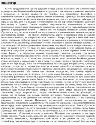 Анаксагор	
С	этим	представлением	мы	уже	вступаем	в	сферу	учения	Анаксагора.	Он	с	полной	силой
выдвинул	против	Парменида	оба	возражения:	возражение	о	находящемся	в	движении	мышлении
и	 возражение	 о	 причине	 видимости,	 но,	 подобно	 всем	 позднейшим	 философам	 и
естествоиспытателям,	и	Анаксагор	признал	главное	положение	Парменида.	Все	они	отрицают
возможность	становления	(возникновения)	и	уничтожения,	как	это	представляет	себе	простой
народ	 и	 как	 это,	 хотя	 и	 с	 большей	 осторожностью,	 но	 все	 еще	 неосмотрительно,	 допускали
Анаксимандр	 и	 Гераклит.	 Отныне	 подобное	 мифологическое	 возникновение	 из	 ничего,
исчезновение	в	ничто,	такое	произвольное	превращение	ничего	в	ничто,	такую	свободную	смену,
удаление	 и	 приобретение	 качеств	 —	 отныне	 все	 это	 находили	 лишенным	 смысла:	 равным
образом,	и	в	силу	тех	же	оснований,	так	же	относились	к	возникновению	многого	из	единого
многообразных	 качеств	 —	 из	 единого	 первокачества,	 короче,	 к	 выведению	 мира	 из	 единого
изначального	вещества,	на	манер	Фалеса	или	Гераклита.	Теперь,	напротив,	и	была,	собственно
говоря,	 поставлена	 проблема	 перенести	 учение	 о	 не	 возникшем	 в	 прошлом	 и	 непреходящем
бытии	на	этот	наличный	мир,	не	прибегая	к	теории	видимости	и	обмана	благодаря	чувствам.	Но
если	эмпирический	мир	не	должен	быть	видимостью,	если	вещей	нельзя	выводить	из	ничего,	а
также	 из	 единого	 нечто,	 то	 сами	 эти	 вещи	 должны	 содержать	 в	 себе	 истинное	 бытие,	 их
вещество	 и	 содержание	 должны	 быть	 безусловно	 реальны,	 и	 всякая	 перемена	 может	 касаться
только	 формы,	 т.	 е.	 положения,	 порядка,	 группировки,	 смешения,	 удаления	 этих	 вечных
одновременно	существующих	сущностей.	Это	то	же	самое,	что	во	время	игры	в	кости:	всегда	те
же	кости,	но,	падая	то	так,	то	иначе,	они	означают	для	нас	нечто	различное.	Все	более	древние
теории	 приходили	 к	 первоэлементу,	 как	 к	 тому,	 что	 служит	 лоном	 и	 причиной	 становления,
будет	ли	это	вода,	воздух,	огонь	или	неопределенное	Анаксимандра.	Вопреки	этому,	Анаксагор
утверждает	 теперь,	 что	 из	 одинакового	 никогда	 не	 может	 произойти	 неодинаковое,	 и	 что	 из
единого	сущего	никогда	нельзя	объяснить	перемены.	Станем	ли	мы	это	допущенное	нами	единое
вещество	 представлять	 себе	 тонким	 или	 толстым,	 никогда	 мы,	 при	 помощи	 подобного
уплотнения	или	утончения,	не	получим	того,	что	мы	хотели	бы	объяснить:	множества	качеств.
Но	если	мир	фактически	полон	самых	разнообразных	качеств,	то	качества	эти,	если	они	не	суть
простая	 видимость,	 должны	 иметь	 бытие	 т.	 е.	 они	 должны	 быть	 вечны,	 не	 знать	 прошлого,
должны	 быть	 непреходящи	 и	 всегда	 существовать	 все	 вместе.	 Но	 они	 не	 могут	 быть	 простой
видимостью,	так	как	вопрос	«откуда	эта	видимость?»	остается	без	ответа,	более	того,	он	сам
отвечает	себе:	нет!	Древнейшие	исследователи	хотели	упростить	проблему	становления	тем,	что
допускали	 одну	 только	 субстанцию,	 которая	 носит	 в	 своих	 недрах	 возможность	 всякого
становления;	 теперь,	 напротив	 того,	 говорят:	 есть	 бесчисленное	 количество	 субстанций,	 но
никогда	 нет	 их	 больше	 или	 меньше,	 никогда	 нет	 новых.	 Только	 движение	 всегда	 снова
перетасовывает	 их;	 а	 что	 движение	 есть	 истина,	 а	 не	 простая	 видимость,	 —	 это	 Анаксагор
доказывал,	 вопреки	 мнению	 Парменида,	 несомненной	 последовательностью	 наших
представлений	в	мышлении.	Следовательно,	тем	самым,	что	мы	мыслим	и	имеем	представления,
мы	непосредственно	проникаем	в	истину	движения	и	последовательности.	Таким	образом,	во
всяком	случае,	устраняется	с	пути	окоченевшее,	пребывающее	в	покое,	мертвое,	единое	бытие
Парменида;	есть	много	сущих,	и	это	так	же	несомненно,	как	и	то,	что	все	эти	многие	сущие
(существования,	 субстанции)	 находятся	 в	 движении.	 Перемена	 есть	 движение	 —	 но	 откуда
берется	движение?	Быть	может,	движение	это	совершенно	не	затрагивает	истинной	сущности
тех	 многих	 независимых,	 изолированных	 субстанций,	 и	 не	 должно	 ли	 оно,	 согласно
строжайшему	смыслу	понятия	сущего,	оставаться	для	них	само	по	себе	чуждым?	Или,	несмотря
 