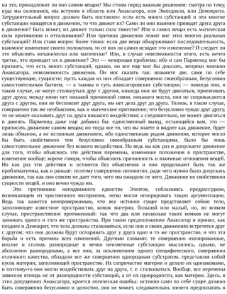на	это,	принадлежит	ли	оно	самим	вещам?	Мы	стоим	перед	важным	решением:	смотря	по	тому,
куда	 мы	 склонимся,	 мы	 вступим	 в	 область	 или	 Анаксагора,	 или	 Эмпедокла,	 или	 Демокрита.
Затруднительный	 вопрос	 должен	 быть	 поставлен:	 если	 есть	 много	 субстанций	 и	 эти	 многие
субстанции	находятся	в	движении,	то	что	движет	их?	Сами	ли	они	взаимно	приводят	друга	друга
в	движение?	Быть	может,	их	движет	только	сила	тяжести?	Или	в	самих	вещах	есть	магическая
сила	 притяжения	 и	 отталкивания?	 Или	 причина	 движения	 лежит	 вне	 этих	 многих	 реальных
субстанций?	Или	ставя	вопрос	более	точно:	если	две	вещи	обнаруживают	последовательность,
взаимное	изменение	своего	положения,	то	от	них	ли	самих	исходит	это	изменение?	И	следует	ли
это	 объяснять	 механически	 или	 магически?	 Или,	 в	 случае	 невозможности	 этого,	 есть	 нечто
третье,	что	приводит	их	в	движение?	Это	—	нехорошая	проблема:	ибо	и	сам	Парменид	мог	бы
признать,	 что	 есть	 много	 субстанций,	 однако,	 он	 все	 еще	 мог	 бы	 доказать,	 вопреки	 мнению
Анаксагора,	 невозможность	 движения.	 Он	 мог	 сказать	 так:	 возьмите	 две,	 сами	 по	 себе
существующие,	сущности;	пусть	каждая	из	них	обладает	совершенно	своеобразным,	безусловно
самостоятельным	 бытием,	 —	 а	 таковы	 и	 суть	 анаксагоровские	 субстанции;	 —	 никогда	 они,	 в
таком	случае,	не	могут	столкнуться	друг	с	другом,	никогда	они	не	будут	двигаться,	притягивать
друг	друга;	между	ними	нет	никакой	причинной	связи,	никакого	моста,	они	не	соприкасаются
друга	с	другом,	они	не	беспокоят	друг	друга,	им	нет	дела	друг	до	друга.	Толчок,	в	таком	случае,
совершенно	так	же	необъясним,	как	и	магическое	притяжение;	что	безусловно	чуждо	друг	другу,
то	не	может	оказывать	друг	на	друга	никакого	воздействия;	а	следовательно,	не	может	двигаться
и	 двигать.	 Парменид	 даже	 еще	 добавил	 бы:	 единственный	 выход,	 остающийся	 вам,	 это	 —
приписать	движение	самим	вещам;	но	тогда	все	то,	что	вы	знаете	и	видите	как	движение,	будет
лишь	обманом,	а	не	истинным	движением,	ибо	единственным	родом	движения,	которое	могло
бы	 быть	 свойственно	 тем	 безусловно	 своеобразным	 субстанциям,	 было	 бы	 лишь
самостоятельное	движение	без	всякого	воздействия.	Но	ведь	вы	как	раз	и	допускаете	движение
для	 того,	 чтобы	 объяснись	 эти	 действия	 перемены,	 изменение	 положения	 в	 пространстве,
изменение	вообще;	короче	говоря,	чтобы	объяснить	причинность	и	взаимные	отношения	вещей.
Но	 как	 раз	 эти	 действия	 и	 остаются	 без	 объяснения	 и	 они	 продолжают	 быть	 так	 же
проблематичны,	как	и	раньше:	поэтому	совершенно	непонятно,	ради	чего	нужно	было	допускать
движение,	так	как	оно	совсем	не	дает	того,	чего	мы	ожидали	от	него.	Движение	не	свойственно
сущности	вещей,	и	оно	вечно	чуждо	им.
Эти	 противники	 неподвижного	 единства	 Элеатов,	 соблазняясь	 предрассудком,
возникающим	 из	 чувственного	 восприятия,	 легко	 могли	 игнорировать	 такую	 аргументацию.
Ведь	 так	 кажется	 неопровержимым,	 что	 все	 истинно	 сущее	 представляет	 собою	 тело,
заполняющее	 известное	 пространство,	 комок	 материи,	 большой	 или	 малый,	 но,	 во	 всяком
случае,	 пространственно	 протяженный:	 так	 что	 два	 или	 несколько	 таких	 комков	 не	 могут
занимать	одного	и	того	же	пространства.	При	таком	предположении	Анаксагор	и	принял,	как
позднее	и	Демокрит,	что	тела	должны	сталкиваться,	если	они	в	своих	движениях	встретятся	друг
с	другом;	что	они	должны	будут	оспаривать	друг	у	друга	одно	и	то	же	пространство,	и	что	эта
борьба	 и	 есть	 причина	 всех	 изменений.	 Другими	 словами:	 те	 совершенно	 изолированные,
вполне	 и	 сплошь	 разнородные	 и	 вечно	 неизменные	 субстанции	 мыслились,	 однако,	 не
абсолютно	 разнородными,	 а	 все	 они,	 за	 исключением	 одного	 специфического,	 совершенно
отличного	 качества,	 обладали	 все	 же	 совершенно	 однородным	 субстратом,	 представляя	 собой
кусок	материи,	заполняющей	пространство.	Их	сопричастие	материи	и	делало	их	одинаковыми,
и	поэтому-то	они	могли	воздействовать	друг	на	друга,	т.	е.	сталкиваться.	Вообще,	все	перемены
зависели	отнюдь	не	от	разнородности	субстанций,	а	от	их	однородности,	как	материи.	Здесь,	в
этих	допущениях	Анаксагора,	кроется	логическая	ошибка:	истинно	само	по	себе	сущее	должно
быть	совершенно	безусловно	и	целостно,	оно	не	может,	следовательно,	ничего	предполагать	в
 