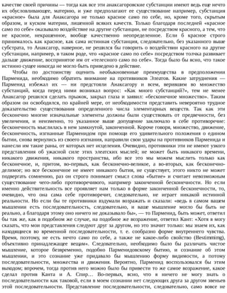 качестве	своей	причины	—	тогда	как	все	эти	анаксагоровские	субстанции	имеют	ведь	еще	нечто
их	 обусловливающее,	 материю,	 и	 уже	 предполагают	 ее	 существование	 например,	 субстанция
«красное»	 была	 для	 Анаксагора	 не	 только	 красное	 само	 по	 себе,	 но,	 кроме	 того,	 скрытым
образом,	 и	 куском	 материи,	 лишенной	 всяких	 качеств.	 Только	 благодаря	 последней	 «красное
само	по	себе»	оказывало	воздействие	на	другие	субстанции,	не	посредством	красного,	а	тем,	что
не	 красное,	 некрашенное,	 вообще	 качественно	 неопределенное.	 Если	 б	 красное	 строго
принималось	как	красное,	как	сама	истинная	субстанция,	следовательно,	без	указанного	выше
субстрата,	то	Анаксагор,	наверное,	не	решился	бы	говорить	о	воздействии	красного	на	другие
субстанции,	например,	в	таком	роде,	что	«красное	само	по	себе»	посредством	толчка	развивает
дальше	движение,	воспринятое	им	от	«телесного	само	по	себе».	Тогда	было	бы	ясно,	что	такое
истинно	сущее	никогда	не	могло	быть	приведено	в	действие.
Чтобы	 по	 достоинству	 оценить	 необыкновенные	 преимущества	 в	 предположении
Парменида,	 необходимо	 обратить	 внимание	 на	 противников	 Элеатов.	 Какие	 затруднения	 —
Парменид	 избежал	 их	 —	 ни	 предстояли	 Анаксагору	 и	 всем,	 верившим	 во	 множество
субстанций,	 когда	 перед	 ними	 возникал	 вопрос:	 «Как	 много	 субстанций?»,	 тем	 не	 менее
Анаксагор	решился	сделать	прыжок,	закрыл	глаза	и	заявил:	«бесконечное	множество».	Таким
образом	он	освободился,	по	крайней	мере,	от	необходимости	представить	невероятно	трудное
доказательство	 существования	 определенного	 числа	 элементарных	 веществ.	 Так	 как	 эти
бесконечно	 многие	 изначальные	 элементы	 должны	 были	 существовать	 от	 предвечности,	 без
увеличения,	 и	 неизменно,	 то	 указанное	 выше	 допущение	 заключало	 в	 себе	 противоречие:
бесконечность	мыслилась	в	нем	замкнутой,	законченной.	Короче	говоря,	множество,	движение,
бесконечность,	 изгнанные	 Парменидом	 при	 помощи	 его	 удивительного	 положения	 о	 едином
бытии,	снова	вернулись	из	своего	изгнания,	направили	свои	удары	на	противников	Парменида	и
нанесли	им	такие	раны,	от	которых	нет	исцеления.	Очевидно,	противники	эти	не	имеют	узкого
представления	 об	 ужасной	 силе	 этих	 элеатских	 мыслей;	 не	 может	 быть	 никакого	 времени,
никакого	 движения,	 никакого	 пространства,	 ибо	 все	 это	 мы	 можем	 мыслить	 только	 как
бесконечное,	 и,	 притом,	 во-первых,	 как	 бесконечно-великое,	 а	 во-вторых,	 как	 бесконечно-
делимое;	 но	 все	 бесконечное	 не	 имеет	 никакого	 бытия,	 не	 существует,	 этого	 никто	 не	 может
подвергать	 сомнению,	 раз	 он	 строго	 понимает	 смысл	 слова	 «бытие»	 и	 считает	 невозможным
существование	 чего-либо	 противоречивого,	 например	 законченной	 бесконечности.	 Но	 если
именно	 действительность	 все	 проявляет	 нам	 только	 в	 форме	 законченной	 бесконечности,	 то,
очевидно,	 что	 она	 сама	 себе	 противоречит,	 следовательно,	 не	 играет	 никакой	 истинной
реальности.	 Но	 если	 бы	 те	 противники	 вздумали	 возражать	 и	 сказали:	 «ведь	 в	 самом	 вашем
мышлении	 есть	 последовательность,	 следовательно,	 и	 ваше	 мышление	 могло	 бы	 быть	 не
реально,	а	благодаря	этому	оно	ничего	не	доказывало	бы»,	—	то	Парменид,	быть	может,	ответил
бы	так	же,	как	в	подобном	же	случае,	на	подобное	же	возражение,	ответил	Кант:	«Хотя	я	могу
сказать,	что	мои	представления	следуют	друг	за	другом,	но	это	значит	только:	мы	знаем	их,	как
находящиеся	 во	 временной	 последовательности,	 т.	 е.	 сообразно	 форме	 внутреннего	 чувства.
Время,	 поэтому,	 не	 есть	 нечто	 само	 по	 себе,	 а	 также	 не	 какое-либо	 свойство	 (Bestimmimg),
объективно	 принадлежащее	 вещам».	 Следовательно,	 необходимо	 было	 бы	 различать	 чистое
мышление,	 которое	 безвременно,	 подобно	 Парменидовскому	 бытию,	 и	 сознание	 об	 этом
мышлении,	 и	 это	 сознание	 уже	 придавало	 бы	 мышлению	 форму	 видимости,	 а	 потому
последовательности,	 множества	 и	 движения.	 Вероятно,	 Парменид	 воспользовался	 бы	 этим
выходом;	впрочем,	тогда	против	него	можно	было	бы	привести	то	же	самое	возражение,	какое
сделал	 против	 Канта	 и	 А.	 Спир…	 Во-первых,	 ясно,	 что	 я	 ничего	 не	 могу	 знать	 о
последовательности	как	таковой,	если	в	моем	сознании	нет	следующих	друга	за	другом	звеньев
этой	 последовательности.	 Представление	 последовательности,	 следовательно,	 само	 вовсе	 не
 