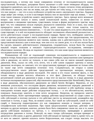 последовательно,	 а	 потому	 оно	 также	 совершенно	 отлично	 от	 последовательности	 наших
представлений.	 Во-вторых,	 допущение	 Канта	 заключает	 в	 себе	 такие	 очевидные	 абсурды,	 что
приходится	удивляться,	как	он	мог	их	не	заметить.	Цезарь	и	Сократ,	согласно	этому	допущению,
собственно	не	умерли,	они	так	же	живы,	как	две	тысячи	лет	тому	назад,	и	это	только	кажется,
что	они	умерли	—	все	это	в	силу	особенного	устройства	моего	«внутреннего	чувства».	Будущие
люди	живут	уже	теперь,	и	если	в	настоящую	минуту	они	не	выступают	еще	как	живые,	—	но	в
этом	также	повинно	устройство	нашего	«внутреннего	чувства».	Здесь	прежде	всего	возникает
вопрос:	 как	 могут	 начало	 и	 конец	 самой	 сознательной	 жизни,	 совместно	 со	 всеми	 ее
внутренними	 и	 внешними	 чувствами,	 существовать	 только	 в	 форме	 внутреннего	 чувства:	 ведь
факт	 тот,	 что	 совершенно	 нельзя	 отрицать	 реальности	 изменения.	 Гони	 ее	 в	 окно,	 она	 снова
прокрадется	 сквозь	 замочную	 скважину.	 Пусть	 далее	 скажут:	 «мне	 только	 кажется,	 что
состояния	и	представления	изменяются»,	—	то	уже	эта	самая	видимость	есть	нечто	объективно
существующее,	и	в	ней	последовательность	обладает	несомненно	объективной	реальностью,	и
нечто	 действительно	 следует	 в	 последовательном	 порядке.	 Кроме	 того,	 необходимо	 заметить,
что	 вся	 критика	 разума	 может	 иметь	 основание	 и	 право	 только	 при	 том	 предположении,	 что
сами	 наши	 представления	 являются	 нам	 такими,	 каковы	 они	 в	 действительности.	 Если	 бы	 и
представления	являлись	нам	в	ином	виде,	чем	они	есть	на	самом	деле,	то	и	об	них	нельзя	было
бы	 сделать	 никакого	 действительного	 утверждения,	 следовательно,	 нельзя	 было	 бы	 создать
никакой	 теории	 познания	 и	 никакого	 «трансцендентального»	 исследования,	 имеющего
объективное	значение.	Но	ведь	не	подлежит	сомнению,	что	нам	наши	представления	являются	в
последовательном	порядке.
Размышление	 об	 этой	 не	 подлежащей	 сомнению	 последовательности	 и	 подвижности
привело	теперь	Анаксагора	к	замечательной	гипотезе.	Очевидно,	представления	сами	приводили
себя	 в	 движение,	 их	 ничто	 не	 толкало,	 и	 вне	 самих	 себя	 они	 не	 имели	 никакой	 причины
движения.	 Итак,	 сказал	 он	 себе,	 есть	 нечто,	 что	 в	 себе	 самом	 содержит	 причину	 и	 начало
движения;	во-вторых,	он	замечает,	что	это	представление	приводит	в	движение	не	только	себя,
но	 также	 еще	 нечто	 совершенно	 отличное:	 тело.	 Следовательно,	 он	 открыл	 в	 самом
непосредственном	 опыте	 действие	 представлений	 на	 протяженную	 материю,	 которое
обнаруживается	 в	 виде	 движения	 последней.	 Это	 имело	 в	 его	 глазах	 значение	 факта,	 и	 ему
только	 между	 прочим	 хотелось	 объяснить	 и	 этот	 факт.	 Довольно,	 он	 обладал	 теперь
регулятивной	схемой	для	движения	в	мире,	и	мир	этот	он	мыслил	теперь	то	в	виде	движения
истинных	изолированных	сущностей,	обусловленного	представлением	(das	Vorstellende),	Nous,	то
в	 виде	 движения,	 обусловленного	 движением	 же	 (durch	 bereits	 Bevegtes).	 Вероятно,	 от	 его
внимания	 ускользнуло,	 что	 последняя	 форма	 движения,	 механическая	 передача	 движений	 и
толчков,	 при	 его	 основном	 допущении,	 равным	 образом	 заключает	 в	 себе	 проблему:	 всюду	 и
повседневно	 человек	 видит	 действие	 посредством	 толчка,	 —	 и	 это	 обстоятельство,	 конечно,
помешало	 Анаксагору	 заметить	 в	 этом	 нечто	 загадочное.	 Напротив,	 он	 прекрасно	 заметил
проблематичную,	 более	 противоречивую	 природу	 действия	 представлений	 на	 сущих	 самих	 по
себе	 субстанций	 и	 поэтому	 пытался	 и	 это	 действие	 свести	 на	 механический,	 казавшийся	 ему
понятным	и	толчок,	и	удар.	Nous,	во	всяком	случае,	был	такой	же	субстанцией,	самой	по	себе
сущей,	 и	 Анаксагор	 охарактеризовал	 его	 как	 совершенно	 нежную	 и	 тонкую	 материю,	 с
специфическим	 качеством	 мышления.	 При	 таком	 предполагаемом	 характере,	 действие	 этой
материи	на	другую	материю,	конечно,	должно	было	быть	совершенно	таким	же,	как	и	то,	какое
другая	 субстанция	 оказывала	 на	 третью,	 т.	 е.	 механическим,	 приводящим	 в	 движение
посредством	 давления	 и	 толчка.	 Пожалуй,	 он	 имел	 теперь	 субстанцию,	 которая	 приводит	 в
движение	и	себя	самое,	и	другое;	движение	этой	субстанции	не	приходит	извне	и,	кроме	того,	ни
от	 кого	 не	 зависит:	 причем	 казалось	 почти	 безразличным,	 как	 следует	 теперь	 мыслить	 это
 