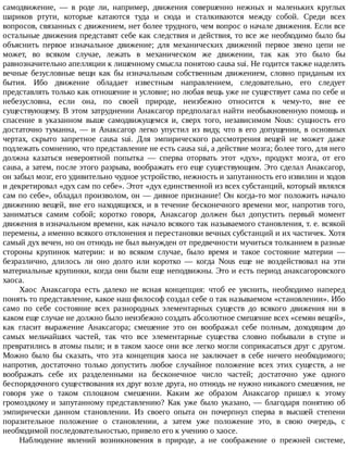 самодвижение,	 —	 в	 роде	 ли,	 например,	 движения	 совершенно	 нежных	 и	 маленьких	 круглых
шариков	 ртути,	 которые	 катаются	 туда	 и	 сюда	 и	 сталкиваются	 между	 собой.	 Среди	 всех
вопросов,	связанных	с	движением,	нет	более	трудного,	чем	вопрос	о	начале	движения.	Если	все
остальные	движения	представят	себе	как	следствия	и	действия,	то	все	же	необходимо	было	бы
объяснить	 первое	 изначальное	 движение;	 для	 механических	 движений	 первое	 звено	 цепи	 не
может,	 во	 всяком	 случае,	 лежать	 в	 механическом	 же	 движении,	 так	 как	 это	 было	 бы
равнозначительно	апелляции	к	лишенному	смысла	понятою	causa	sui.	Не	годится	также	наделять
вечные	безусловные	вещи	как	бы	изначальным	собственным	движением,	словно	приданым	их
бытия.	 Ибо	 движение	 обладает	 известным	 направлением,	 следовательно,	 его	 следует
представлять	только	как	отношение	и	условие;	но	любая	вещь	уже	не	существует	сама	по	себе	и
небезусловна,	 если	 она,	 по	 своей	 природе,	 неизбежно	 относится	 к	 чему-то,	 вне	 ее
существующему.	В	этом	затруднении	Анаксагор	предполагал	найти	необыкновенную	помощь	и
спасение	 в	 указанном	 выше	 самодвижущемся	 и,	 сверх	 того,	 независимом	 Nous:	 сущность	 его
достаточно	туманна,	—	и	Анаксагор	легко	упустил	из	виду,	что	в	его	допущении,	в	основных
чертах,	 скрыто	 запретное	 causa	 sui.	 Для	 эмпирического	 рассмотрения	 вещей	 не	 может	 даже
подлежать	сомнению,	что	представление	не	есть	causa	sui,	а	действие	мозга;	более	того,	для	него
должна	 казаться	 невероятной	 попытка	 —	 сперва	 оторвать	 этот	 «дух»,	 продукт	 мозга,	 от	 его
causa,	а	затем,	после	этого	разрыва,	воображать	его	еще	существующим.	Это	сделал	Анаксагор,
он	забыл	мозг,	его	удивительно	чудное	устройство,	нежность	и	запутанность	его	извилин	и	ходов
и	декретировал	«дух	сам	по	себе».	Этот	«дух	единственной	из	всех	субстанций,	который	являлся
сам	по	себе»,	обладал	произволом,	он	—	дивное	признание!	Он	когда-то	мог	положить	начало
движению	вещей,	вне	его	находящихся,	и	в	течение	бесконечного	времени	мог,	напротив	того,
заниматься	 самим	 собой;	 коротко	 говоря,	 Анаксагор	 должен	 был	 допустить	 первый	 момент
движения	в	изначальном	времени,	как	начало	всякого	так	называемого	становления,	т.	е.	всякой
перемены,	а	именно	всякого	отклонения	и	перестановки	вечных	субстанций	и	их	частичек.	Хотя
самый	дух	вечен,	но	он	отнюдь	не	был	вынужден	от	предвечности	мучиться	толканием	в	разные
стороны	 крупинок	 материи:	 и	 во	 всяком	 случае,	 было	 время	 и	 такое	 состояние	 материи	 —
безразлично,	 длилось	 ли	 оно	 долго	 или	 коротко	 —	 когда	 Nous	 еще	 не	 воздействовал	 на	 эти
материальные	крупинки,	когда	они	были	еще	неподвижны.	Это	и	есть	период	анаксагоровского
хаоса.
Хаос	 Анаксагора	 есть	 далеко	 не	 ясная	 концепция:	 чтоб	 ее	 уяснить,	 необходимо	 наперед
понять	то	представление,	какое	наш	философ	создал	себе	о	так	называемом	«становлении».	Ибо
само	 по	 себе	 состояние	 всех	 разнородных	 элементарных	 существ	 до	 всякого	 движения	 ни	 в
каком	еще	случае	не	должно	было	неизбежно	создать	абсолютное	смешение	всех	«семян	вещей»,
как	 гласит	 выражение	 Анаксагора;	 смешение	 это	 он	 воображал	 себе	 полным,	 доходящим	 до
самых	 мельчайших	 частей,	 так	 что	 все	 элементарные	 существа	 словно	 побывали	 в	 ступе	 и
превратились	в	атомы	пыли;	и	в	таком	хаосе	они	все	легко	могли	соприкасаться	друг	с	другом.
Можно	 было	 бы	 сказать,	 что	 эта	 концепция	 хаоса	 не	 заключает	 в	 себе	 ничего	 необходимого;
напротив,	 достаточно	 только	 допустить	 любое	 случайное	 положение	 всех	 этих	 существ,	 а	 не
воображать	 себе	 их	 разделенными	 на	 бесконечное	 число	 частей;	 достаточно	 уже	 одного
беспорядочного	существования	их	друг	возле	друга,	но	отнюдь	не	нужно	никакого	смешения,	не
говоря	 уже	 о	 таком	 сплошном	 смешении.	 Каким	 же	 образом	 Анаксагор	 пришел	 к	 этому
громоздкому	и	запутанному	представлению?	Как	уже	было	указано,	—	благодаря	понятию	об
эмпирически	 данном	 становлении.	 Из	 своего	 опыта	 он	 почерпнул	 сперва	 в	 высшей	 степени
поразительное	 положение	 о	 становлении,	 а	 затем	 уже	 положение	 это,	 в	 свою	 очередь,	 с
необходимой	последовательностью,	привело	его	к	учению	о	хаосе.
Наблюдение	 явлений	 возникновения	 в	 природе,	 а	 не	 соображение	 о	 прежней	 системе,
 