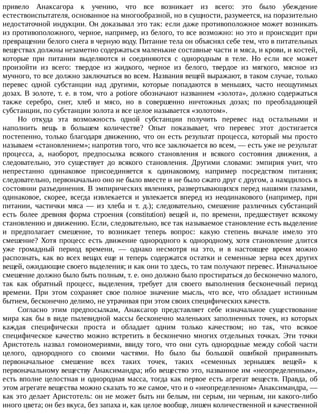 привело	 Анаксагора	 к	 учению,	 что	 все	 возникает	 из	 всего:	 это	 было	 убеждение
естествоиспытателя,	основанное	на	многообразной,	но	в	сущности,	разумеется,	на	поразительно
недостаточной	индукции.	Он	доказывал	это	так:	если	даже	противоположное	может	возникать
из	противоположного,	черное,	например,	из	белого,	то	все	возможно:	но	это	и	происходит	при
превращении	белого	снега	в	черную	воду.	Питание	тела	он	объяснял	себе	тем,	что	в	питательных
веществах	должны	незаметно	содержаться	маленькие	составные	части	и	мяса,	и	крови,	и	костей,
которые	 при	 питании	 выделяются	 и	 соединяются	 с	 однородным	 в	 теле.	 Но	 если	 все	 может
произойти	 из	 всего:	 твердое	 из	 жидкого,	 черное	 из	 белого,	 твердое	 из	 мягкого,	 мясное	 из
мучного,	то	все	должно	заключаться	во	всем.	Названия	вещей	выражают,	в	таком	случае,	только
перевес	 одной	 субстанции	 над	 другими,	 которые	 попадаются	 в	 меньших,	 часто	 неощутимых
дозах.	В	золоте,	т.	е.	в	том,	что	a	potiore	обозначают	названием	«золота»,	должно	содержаться
также	 серебро,	 снег,	 хлеб	 и	 мясо,	 но	 в	 совершенно	 ничтожных	 дозах;	 по	 преобладающей
субстанции,	по	субстанции	золота	и	все	целое	называется	«золотом».
Но	 откуда	 эта	 возможность	 одной	 субстанции	 получить	 перевес	 над	 остальными	 и
наполнить	 вещь	 в	 большем	 количестве?	 Опыт	 показывает,	 что	 перевес	 этот	 достигается
постепенно,	только	благодаря	движению,	что	он	есть	результат	процесса,	который	мы	просто
называем	«становлением»;	напротив	того,	что	все	заключается	во	всем,	—	есть	уже	не	результат
процесса,	 а,	 наоборот,	 предпосылка	 всякого	 становления	 и	 всякого	 состояния	 движения,	 а
следовательно,	 это	 существует	 до	 всякого	 становления.	 Другими	 словами:	 эмпирия	 учит,	 что
непрестанно	 одинаковое	 присоединяется	 к	 одинаковому,	 например	 посредством	 питания;
следовательно,	первоначально	оно	не	было	вместе	и	не	было	сжато	друг	с	другом,	а	находилось	в
состоянии	разъединения.	В	эмпирических	явлениях,	развертывающихся	перед	нашими	глазами,
одинаковое,	 скорее,	 всегда	 извлекается	 и	 увлекается	 вперед	 из	 неодинакового	 (например,	 при
питании,	 частички	 мяса	 —	 из	 хлеба	 и	 т.	 д.);	 следовательно,	 смешение	 различных	 субстанций
есть	 более	 древняя	 форма	 строения	 (constitution)	 вещей	 и,	 по	 времени,	 предшествует	 всякому
становлению	и	движению.	Если,	следовательно,	все	так	называемое	становление	есть	выделение
и	 предполагает	 смешение,	 то	 возникает	 теперь	 вопрос:	 какую	 степень	 вначале	 имело	 это
смешение?	Хотя	процесс	есть	движение	однородного	к	однородному,	хотя	становление	длится
уже	 громадный	 период	 времени,	 —	 однако	 несмотря	 на	 это,	 и	 в	 настоящее	 время	 можно
распознать,	как	во	всех	вещах	еще	и	теперь	содержатся	остатки	и	семенные	зерна	всех	других
вещей,	ожидающие	своего	выделения;	и	как	они	то	здесь,	то	там	получают	перевес.	Изначальное
смешение	должно	было	быть	полным,	т.	е.	оно	должно	было	простираться	до	бесконечно	малого,
так	 как	 обратный	 процесс,	 выделения,	 требует	 для	 своего	 выполнения	 бесконечный	 период
времени.	 При	 этом	 сохраняет	 свое	 полное	 значение	 мысль,	 что	 все,	 что	 обладает	 истинным
бытием,	бесконечно	делимо,	не	утрачивая	при	этом	своих	специфических	качеств.
Согласно	 этим	 предпосылкам,	 Анаксагор	 представляет	 себе	 изначальное	 существование
мира	как	бы	в	виде	пылевидной	массы	бесконечно	маленьких	заполненных	точек,	из	которых
каждая	 специфически	 проста	 и	 обладает	 одним	 только	 качеством;	 но	 так,	 что	 всякое
специфическое	 качество	 можно	 встретить	 в	 бесконечно	 многих	 отдельных	 точках.	 Эти	 точки
Аристотель	 назвал	 гомоиомериями,	 ввиду	 того,	 что	 они	 суть	 однородные	 между	 собой	 части
целого,	 однородного	 со	 своими	 частями.	 Но	 было	 бы	 большой	 ошибкой	 приравнивать
первоначальное	 смешение	 всех	 таких	 точек,	 таких	 «семенных	 зернышек	 вещей»	 к
первоначальному	веществу	Анаксимандра;	ибо	вещество	это,	названное	им	«неопределенным»,
есть	вполне	целостная	и	однородная	масса,	тогда	как	первое	есть	агрегат	веществ.	Правда,	об
этом	агрегате	вещества	можно	сказать	то	же	самое,	что	и	о	«неопределенном»	Анаксимандра,	—
как	это	делает	Аристотель:	он	не	может	быть	ни	белым,	ни	серым,	ни	черным,	ни	какого-либо
иного	цвета;	он	без	вкуса,	без	запаха	и,	как	целое	вообще,	лишен	количественной	и	качественной
 