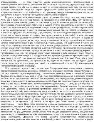 определенности,	 —	 в	 этом	 сходство	 между	 анаксимандровским	 неопределенным	 и
анаксагоровским	изначальным	смешением.	Но,	оставляя	в	стороне	это	отрицательное	сходство,
следует	 сказать,	 что	 оба	 они	 отличаются	 одно	 от	 другого	 положительно	 тем,	 что	 последнее
обладает	 сложностью,	 тогда	 как	 первое	 представляет	 собой	 единство.	 Анаксагор	 своим
допущением	хаоса	имеет,	по	крайней	мере,	то	преимущество	перед	Анаксимандром,	что	ему	не
нужно	было	выводить	«многое»	из	«единого»,	становление	из	сущего.
Разумеется,	 при	 своем	 всесмешении	 семян,	 он	 должен	 был	 допустить	 одно	 исключение:
Nous,	 как	 и	 тогда,	 так	 и	 вообще	 теперь,	 не	 примешан	 ни	 к	 какой	 вещи.	 Ибо,	 если	 бы	 он	 был
примешан	только	к	одному	сущему,	то	тем	самым,	путем	бесконечных	делений,	он	оказался	бы
во	всех	вещах.	Это	исключение,	логически,	в	высшей	степени	сомнительно,	и,	кроме	того,	если
принять	во	внимание	изображенную	выше	материальную	природу	Nous'a,	то	оно	содержит	в	себе
и	 нечто	 мифологическое	 и	 кажется	 произвольным,	 однако	 оно	 со	 строгой	 необходимостью
вытекало	из	предпосылок	Анаксагора.	Дух,	впрочем,	как	и	всякое	другое	вещество,	бесконечно
делим,	 но	 он	 делим	 только	 не	 посредством	 других	 веществ,	 а	 сам	 собой;	 в	 этом	 процессе
самопроизвольного	деления	он	сжимается	то	в	большую	величину,	то	в	меньшую,	но	всегда,	от
предвечности,	он	сохраняет	ту	же	самую	массу	и	количество:	и	тот	дух,	который	мы,	на	данный
момент,	встречаем	во	всем	мире:	у	животных,	растений,	людей,	уже	существовал	и	тысячи	лет
тому	назад,	в	том	же	самом	количестве,	хотя	и	в	ином	распределении.	Но	если	он	когда-нибудь
вступал	в	какое	бы	то	ни	было	отношение	к	другой	субстанции,	то	он	никогда	не	примешивался
к	ней,	а	свободно	схватывал	ее,	приводил	в	движение	и	толкал	по	своему	произволу;	короче,	он
господствовал	 над	 ней.	 Он,	 который	 один	 только	 содержит	 в	 себе	 движение,	 один	 только	 и
обладает	господством	в	мире	и	и	обнаруживает	это,	приводя	в	движение	зерна	субстанций.	Но
куда	 движет	 он	 их?	 Или	 движение	 мыслимо	 без	 направления,	 без	 пути?	 Разве	 дух	 в	 своих
толчках	 так	 же	 произволен,	 как	 произвольно	 то,	 будет	 ли	 он	 толкать	 или	 не	 будет?	 Одним
словом,	царит	ли	в	пределах	движения	случай,	т.	е.	самый	слепой	произвол?	Тут	мы	подходим	к
святая	святых	воззрений	Анаксагора.
Что	 следовало	 сделать	 с	 тою	 хаотическою	 беспорядочностью	 изначального	 состояния,
предшествовавшей	всякому	движению,	чтобы	из	нее,	без	всякого	прироста	новых	субстанции	и
сил,	 мог	 возникнуть	 существующий	 мир,	 с	 правильным	 течением	 звезд,	 с	 законосообразными
формами	смены	времен	года,	дней	и	ночей,	с	его	многообразной	красотой	и	порядком;	словом,
чтобы	из	хаоса	мог	возникнуть	космос?	Это	могло	быть	только	результатом	движения	и	притом
движения	определенного	и	разумно	установленного.	Само	это	движение	служит	средством	для
Nous'a;	 а	 его	 целью	 может	 быть	 полное	 выделение	 одинакового,	 —	 цель,	 до	 сих	 пор	 еще	 не
достигнутая,	так	как	беспорядок	и	смешение	первоначально	были	бесконечны.	Эта	цель	может
быть	 достигнута	 только	 и	 результате	 громадного	 процесса,	 а	 не	 может	 появиться	 сразу,
благодаря	какому-либо	мифологическому	удару	волшебного	жезла,	если	когда-либо,	в	один	из
бесконечно	далеких	моментов	времени,	будет	достигнуто,	что	все	однородное	сольется	воедино,
и	изначальные	существа	будут	обретаться	друг	возле	друга	в	прекрасном	порядке;	если	всякая
частичка	 найдет	 свою	 подругу	 и	 свою	 родину;	 если	 настанет	 великий	 мир	 после	 великого
разделения	 и	 расщепления	 субстанций,	 и	 не	 будет	 уже	 более	 ничего	 расщепленного	 и
разделенного,	 —	 тогда	 Nous	 снова	 возвратится	 к	 своему	 самодвижению	 и	 не	 будет	 уже,	 сам
разделенный,	носиться	в	мире,	то	в	больших,	то	в	меньших	массах,	в	виде	духа	растений	или
животных,	 не	 будет	 вселяться	 в	 другие	 вещества.	 Между	 тем,	 задача	 эта	 еще	 далека	 от
разрешения:	 но	 род	 движения,	 придуманный	 Nous'om	 для	 разрешения	 задачи,	 обнаруживает
удивительную	целесообразность;	ибо,	таким	образом,	задача,	с	каждым	новым	мгновением,	все
более	 разрешается.	 Движение	 это	 имеет	 характер	 концентрически	 продолженного
вращательного	движения:	оно	началось	в	какой-нибудь	точке	хаотического	смешения	в	форме
 