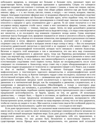 небольшого	 вращения,	 и,	 описывая	 все	 большие	 и	 большие	 пути,	 проникает	 через	 все
существующее	 бытие,	 всюду	 отбрасывая	 одинаковое	 к	 одинаковому.	 Сперва	 это	 катящееся
вращение	соединяет	все	плотное	с	плотным,	все	тонкое	с	тонким,	а	также	все	темное,	светлое,
серое,	 сухое	 с	 однородным	 для	 них;	 сверх	 этих	 общих	 рубрик	 имеются	 еще	 две	 более	 общие,
именно:	эфир,	—	т.	е.	все	теплое,	светлое,	тонкое,	и	воздух	—	все	темное,	холодное,	тяжелое,
твердое.	Благодаря	отделению	эфирных	масс	от	воздушных	образуется,	как	ближайшее	следствие
этого	 колеса,	 описывающего	 все	 большие	 и	 большие	 круги,	 нечто	 подобное	 тому,	 что	 можно
наблюдать	в	водовороте,	искусственно	производимом	в	стоячей	воде:	тяжелые	составные	части
относятся	 к	 середине	 и	 здесь	 сплачиваются	 друг	 с	 другом.	 То	 же	 самое	 получается	 и	 в	 том
несущемся	 вперед	 водяном	 столбе	 хаоса:	 извне	 в	 нем	 скопляются	 эфирные,	 тонкие,	 светлые
составные	 части,	 изнутри	 —	 темные,	 тяжелые,	 сырые.	 Затем,	 по	 мере	 дальнейшего	 развития
этого	процесса,	из	сжатой	внутри	воздушной	массы	выделяется	вода,	а	из	воды	снова	выделяется
все	 землистое,	 а	 из	 последнего	 под	 влиянием	 страшного	 холода	 камни.	 Снова	 некоторые
каменные	массы	благодаря	силе,	вращения	отрываются	от	земли	и	уносятся	в	область	горячего,
светлого	эфира;	там,	объятые	его	огненным	элементом,	они	приводятся	в	раскаленное	состояние
и,	 увлеченные	 в	 поток	 эфирного	 вращательного	 движения,	 излучают	 свет	 и	 освещают	 и
согревают	саму	по	себе	темную	и	холодную	землю	в	виде	солнца	и	звезд	—	Вся	эта	концепция
отличается	 удивительной	 смелостью	 и	 простотой	 и	 не	 содержит	 в	 себе	 ничего	 общего	 с	 той
неуклюжей	 и	 антропоморфной	 телеологией,	 которую	 часто	 связывали	 с	 именем	 Анаксагора.
Величие	 и	 гордость	 этой	 концепции	 в	 том	 и	 заключаются,	 что	 она	 весь	 мир	 становления
производит	 из	 приведенного	 в	 движение	 круга,	 тогда	 как	 Парменид	 рассматривал	 истинно
сущее,	как	мертвый	шар,	находящийся	в	покое.	Раз	этот	круг	находится	в	движении	и	начал	свой
путь,	благодаря	Nous'y,	то	весь	порядок,	вся	законосообразность	и	красота	мира	являются	уже
естественными	 следствиями	 этого	 первого	 толчка.	 Какую	 же	 несправедливость	 после	 этого
совершают	 по	 отношению	 к	 Анаксагору,	 когда	 ставят	 ему	 в	 упрек	 обнаруживающееся	 в	 этой
концепции	мудрое	воздержание	от	телеологии	и	с	презрением	говорят	о	его	Nous'e,	как	о	каком-
то	 deus	 ex	 machina!..	 Напротив,	 Анаксагор,	 именно	 благодаря	 этому	 устранению
мифологического	 и	 теистического	 чудесного	 вмешательства	 и	 антропоморфических	 целей
полезностей,	мог	бы	вслед	за	Кантом	повторить	гордые	слова	последнего,	сказанные	им	в	его
«Естественной	истории	неба».	Да,	это	—	возвышенная	идея:	свести	все	великолепие	космоса	и
удивительное	 начертание	 звездных	 путей	 исключительно	 к	 простому,	 чисто	 механическому
движению	 и	 к	 математической	 фигуре,	 как	 бы	 находящейся	 в	 движении;	 следовательно,	 не	 к
намерениям	 и	 вмешательству	 бога-машины	 (Maschinengott),	 а	 только	 к	 некоторого	 рода
колебанию,	 которое,	 раз	 начавшись,	 в	 дальнейшем	 своем	 течении,	 необходимо	 и	 определенно
приводит	к	последствиям,	подобным	самому	мудрому	расчету	проницательного	ума	и	наиболее
продуманной	 целесообразности,	 не	 будучи,	 однако,	 ни	 тем,	 ни	 другим.	 «Я	 испытываю
удовольствие,	—	говорит	Кант,	—	будучи	в	состоянии,	не	прибегая	ни	к	каким	произвольным
измышлениям,	 а	 только	 предполагая	 несомненные	 законы	 движения,	 воспроизвести	 себе
благоустроенное	целое,	которое	так	похоже	на	нашу	мировую	систему,	что	я	не	могу	удержаться,
чтобы	не	считать	их	заодно	и	то	же».	Мне	кажется,	в	известном	смысле	без	особенной	дерзости,
здесь	можно	было	бы	воскликнуть:	«дайте	мне	материю,	—	и	я	создам	из	нее	мир!»
Если	даже	предположить	теперь,	что	указанное	выше	изначальное	смешение	действительно
имело	место,	то	все	же	кажется,	могут	возникнуть	некоторые	сомнения	в	области	механики	по
поводу	этой	великой	концепции	творения	мира.	Если	даже	дух	и	возбуждает	в	известном	месте
вращательное	 движение,	 то	 все	 же	 очень	 трудно	 представить	 себе	 его	 продолжение,	 в
особенности	 потому,	 что	 оно	 должно	 быть	 бесконечно	 и	 мало-помалу	 охватить	 все
существующие	 массы.	 Прежде	 всего	 можно	 предположить,	 что	 давление	 всей	 остальной
 