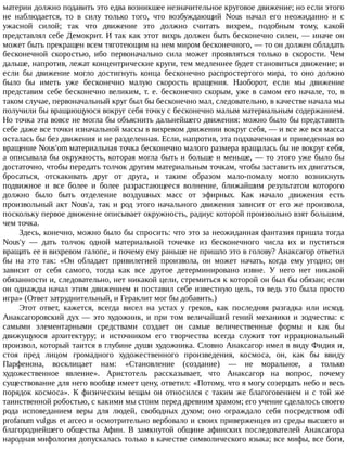 материи	должно	подавить	это	едва	возникшее	незначительное	круговое	движение;	но	если	этого
не	 наблюдается,	 то	 в	 силу	 только	 того,	 что	 возбуждающий	 Nous	 начал	 его	 неожиданно	 и	 с
ужасной	 силой;	 так	 что	 движение	 это	 должно	 считать	 вихрем,	 подобным	 тому,	 какой
представлял	себе	Демокрит.	И	так	как	этот	вихрь	должен	быть	бесконечно	силен,	—	иначе	он
может	быть	прекращен	всем	тяготеющим	на	нем	миром	бесконечного,	—	то	он	должен	обладать
бесконечной	 скоростью,	 ибо	 первоначально	 сила	 может	 проявляться	 только	 в	 скорости.	 Чем
дальше,	напротив,	лежат	концентрические	круги,	тем	медленнее	будет	становиться	движение;	и
если	 бы	 движение	 могло	 достигнуть	 конца	 бесконечно	 распростертого	 мира,	 то	 оно	 должно
было	 бы	 иметь	 уже	 бесконечно	 малую	 скорость	 вращения.	 Наоборот,	 если	 мы	 движение
представим	себе	бесконечно	великим,	т.	е.	бесконечно	скорым,	уже	в	самом	его	начале,	то,	в
таком	случае,	первоначальный	круг	был	бы	бесконечно	мал,	следовательно,	в	качестве	начала	мы
получили	бы	вращающуюся	вокруг	себя	точку	с	бесконечно	малым	материальным	содержанием.
Но	точка	эта	вовсе	не	могла	бы	объяснить	дальнейшего	движения:	можно	было	бы	представить
себе	даже	все	точки	изначальной	массы	в	вихревом	движении	вокруг	себя,	—	и	все	же	вся	масса
осталась	бы	без	движения	и	не	разделенная.	Если,	напротив,	эта	подхваченная	и	приведенная	во
вращение	Nous'om	материальная	точка	бесконечно	малого	размера	вращалась	бы	не	вокруг	себя,
а	описывала	бы	окружность,	которая	могла	быть	и	больше	и	меньше,	—	то	этого	уже	было	бы
достаточно,	чтобы	передать	толчок	другим	материальным	точкам,	чтобы	заставить	их	двигаться,
бросаться,	 отскакивать	 друг	 от	 друга,	 и	 таким	 образом	 мало-помалу	 могло	 возникнуть
подвижное	 и	 все	 более	 и	 более	 разрастающееся	 волнение,	 ближайшим	 результатом	 которого
должно	 было	 быть	 отделение	 воздушных	 масс	 от	 эфирных.	 Как	 начало	 движения	 есть
произвольный	 акт	 Nous'a,	 так	 и	 род	 этого	 начального	 движения	 зависит	 от	 его	 же	 произвола,
поскольку	первое	движение	описывает	окружность,	радиус	которой	произвольно	взят	большим,
чем	точка.
Здесь,	конечно,	можно	было	бы	спросить:	что	это	за	неожиданная	фантазия	пришла	тогда
Nous'y	 —	 дать	 толчок	 одной	 материальной	 точечке	 из	 бесконечного	 числа	 их	 и	 пуститься
вращать	ее	в	вихревом	галопе,	и	почему	ему	раньше	не	пришло	это	в	голову?	Анаксагор	ответил
бы	 на	 это	 так:	 «Он	 обладает	 привилегией	 произвола,	 он	 может	 начать,	 когда	 ему	 угодно;	 он
зависит	 от	 себя	 самого,	 тогда	 как	 все	 другое	 детерминировано	 извне.	 У	 него	 нет	 никакой
обязанности	и,	следовательно,	нет	никакой	цели,	стремиться	к	которой	он	был	бы	обязан;	если
он	однажды	начал	этим	движением	и	поставил	себе	известную	цель,	то	ведь	это	была	просто
игра»	(Ответ	затруднительный,	и	Гераклит	мог	бы	добавить.)
Этот	 ответ,	 кажется,	 всегда	 висел	 на	 устах	 у	 греков,	 как	 последняя	 разгадка	 или	 исход.
Анаксагоровский	дух	—	это	художник,	и	при	том	величайший	гений	механики	и	зодчества:	с
самыми	 элементарными	 средствами	 создает	 он	 самые	 величественные	 формы	 и	 как	 бы
движущуюся	 архитектуру;	 и	 источником	 его	 творчества	 всегда	 служит	 тот	 иррациональный
произвол,	который	таится	в	глубине	души	художника.	Словно	Анаксагор	имел	в	виду	Фидия	и,
стоя	 пред	 лицом	 громадного	 художественного	 произведения,	 космоса,	 он,	 как	 бы	 ввиду
Парфенона,	 восклицает	 нам:	 «Становление	 (создание)	 —	 не	 моральное,	 а	 только
художественное	 явление».	 Аристотель	 рассказывает,	 что	 Анаксагор	 на	 вопрос,	 почему
существование	для	него	вообще	имеет	цену,	ответил:	«Потому,	что	я	могу	созерцать	небо	и	весь
порядок	 космоса».	 К	 физическим	 вещам	 он	 относился	 с	 таким	 же	 благоговением	 и	 с	 той	 же
таинственной	робостью,	с	какими	мы	стоим	перед	древним	храмом;	его	учение	сделалось	своего
рода	 исповеданием	 веры	 для	 людей,	 свободных	 духом;	 оно	 ограждало	 себя	 посредством	 odi
profanum	vulgus	et	arceo	и	осмотрительно	вербовало	и	своих	приверженцев	из	среды	высшего	и
благороднейшего	 общества	 Афин.	 В	 замкнутой	 общине	 афинских	 последователей	 Анаксагора
народная	мифология	допускалась	только	в	качестве	символического	языка;	все	мифы,	все	боги,
 