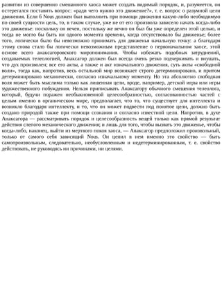 развитии	из	совершенно	смешанного	хаоса	может	создать	видимый	порядок,	и,	разумеется,	он
остерегался	поставить	вопрос:	«ради	чего	нужно	это	движение?»,	т.	е.	вопрос	о	разумной	цели
движения.	Если	б	Nous	должен	был	выполнить	при	помощи	движения	какую-либо	необходимую
по	своей	сущности	цель,	то,	в	таком	случае,	уже	не	от	его	произвола	зависело	начать	когда-либо
это	движенье:	поскольку	он	вечен,	постольку	же	вечно	он	был	бы	уже	определен	этой	целью,	и
тогда	не	могло	бы	быть	ни	одного	момента	времени,	когда	отсутствовало	бы	движенье;	более
того,	 логически	 было	 бы	 невозможно	 принимать	 для	 движенья	 начальную	 точку:	 а	 благодаря
этому	 снова	 стало	 бы	 логически	 невозможным	 представление	 о	 первоначальном	 хаосе,	 этой
основе	 всего	 анаксагоровского	 миропонимания.	 Чтобы	 избежать	 подобных	 затруднений,
создаваемых	 телеологией,	 Анаксагор	 должен	 был	 всегда	 очень	 резко	 подчеркивать	 и	 внушать,
что	дух	произволен;	все	его	акты,	а	также	и	акт	изначального	движения,	суть	акты	«свободной
воли»,	тогда	как,	напротив,	весь	остальной	мир	возникает	строго	детерминировано,	и	притом
детерминировано	 механически,	 согласно	 изначальному	 моменту.	 Но	 эта	 абсолютно	 свободная
воля	может	быть	мыслима	только	как	лишенная	цели,	вроде,	например,	детской	игры	или	игры
художественного	 побуждения.	 Нельзя	 приписывать	 Анаксагору	 обычного	 смешения	 телеолога,
который,	 будучи	 поражен	 необыкновенной	 целесообразностью,	 согласованностью	 частей	 с
целым	 именно	 в	 органическом	 мире,	 предполагает,	 что	 то,	 что	 существует	 для	 интеллекта	 и
возникло	 благодаря	 интеллекту,	 и	 то,	 что	 он	 может	 подвести	 под	 понятое	 цели,	 должно	 быть
создано	 природой	 также	 при	 помощи	 сознания	 и	 согласно	 известной	 цели.	 Напротив,	 в	 духе
Анаксагора	—	рассматривать	порядок	и	целесообразность	вещей	только	как	прямой	результат
действия	слепого	механического	движения;	и	лишь	для	того,	чтобы	вызвать	это	движенье,	чтобы
когда-либо,	наконец,	выйти	из	мертвого	покоя	хаоса,	—	Анаксагор	предположил	произвольный,
только	 от	 самого	 себя	 зависящий	 Nous.	 Он	 ценил	 в	 нем	 именно	 это	 свойство	 —	 быть
самопроизвольным,	 следовательно,	 необусловленным	 и	 недетерминированным,	 т.	 е.	 свойство
действовать,	не	руководясь	ни	причинами,	ни	целями.
 