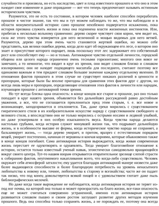 случайности	и	произвола,	но	есть	наследство,	цвет	и	плод	известного	прошлого	и	что	оно	в	этом
находит	свое	извинение	и	даже	оправдание	—	вот	что	теперь	предпочитают	называть	истинным
историческим	чувством.
Разумеется,	это	не	есть	то	состояние,	в	котором	человек	наиболее	способен	переработать
прошлое	 в	 чистое	 знание,	 так	 что	 мы	 и	 тут	 можем	 наблюдать	 то	 же,	 что	 мы	 наблюдали	 и	 в
области	 монументальной	 истории:	 само	 прошлое	 неизбежно	 подвергается	 искажению,	 пока
история	 призвана	 служить	 жизни	 и	 пока	 она	 подчинена	 власти	 жизненных	 инстинктов.	 Или,
прибегая	к	несколько	вольному	сравнению:	дерево	скорее	чувствует	свои	корни,	чем	видит	их,
сила	 же	 этого	 чувства	 измеряется	 для	 него	 величиной	 и	 мощью	 видимых	 для	 него	 ветвей.
Разумеется,	 дерево	 при	 этом	 очень	 часто	 становится	 жертвой	 ошибки,	 но	 можно	 себе
представить,	как	велики	ошибки	дерева,	когда	дело	идет	об	окружающем	его	лесе,	о	котором	оно
знает	и	присутствие	которого	ощущает,	лишь	поскольку	этот	лес	задерживает	его	собственный
рост	или	способствует	ему	—	но	и	только.	Антикварное	чувство	отдельной	личности,	городской
общины	 или	 целого	 народа	 ограничено	 очень	 тесными	 горизонтами;	 многого	 они	 вовсе	 не
замечают,	 а	 то	 немногое,	 что	 входит	 в	 круг	 их	 зрения,	 они	 видят	 слишком	 близко	 и	 слишком
изолированно;	 они	 не	 находят	 подходящего	 масштаба	 для	 последнего,	 считают	 поэтому	 все
одинаково	важным	и	тем	придают	слишком	большое	значение	каждому	отдельному	явлению.	В
отношении	 фактов	 прошлого	 в	 этом	 случае	 не	 существует	 никаких	 различий	 в	 ценности	 и
пропорции,	 которые	 были	 бы	 вполне	 пригодны	 для	 сравнения	 этих	 фактов	 друг	 с	 другом,	 но
всегда	лишь	меры	и	пропорции,	определяющие	отношения	этих	фактов	к	личности	или	народам,
изучающим	прошлое	с	антикварной	точки	зрения.
Но	тут	всегда	близка	одна	опасность:	в	конце	концов	все	старое	и	прошлое,	раз	оно	только
попадает	 в	 круг	 нашего	 зрения,	 объявляется	 без	 дальнейших	 рассуждений	 равно	 достойным
уважения,	 а	 все,	 что	 не	 соглашается	 преклониться	 пред	 этим	 старым,	 т.	 е.	 все	 новое	 и
возникающее,	 заподозривается	 и	 отклоняется.	 Так,	 даже	 греки	 мирились	 с	 существованием
гиератического	 стиля	 в	 их	 изобразительном	 искусстве	 наряду	 с	 существованием	 свободного	 и
великого	стиля,	а	впоследствии	они	не	только	мирились	с	острыми	носами	и	ледяной	улыбкой,
но	 даже	 усматривали	 в	 них	 особую	 изысканность	 вкуса.	 Когда	 чувства	 народа	 делаются
настолько	 грубыми,	 когда	 история	 служит	 минувшей	 жизни	 так,	 что	 подрывает	 дальнейшую
жизнь,	и	в	особенности	высшие	ее	формы,	когда	историческое	чувство	народа	не	сохраняет,	а
бальзамирует	 жизнь,	 —	 тогда	 дерево	 умирает,	 и	 притом,	 вразрез	 с	 естественным	 порядком
вещей,	умирает	постепенно,	начиная	от	вершины	и	кончая	корнями,	которые	обыкновенно	также
в	 конце	 концов	 погибают.	 Сама	 антикварная	 история	 вырождается,	 когда	 живая	 современная
жизнь	 перестает	 ее	 одухотворять	 и	 одушевлять.	 Тогда	 умирает	 благоговейное	 отношение	 к
истории,	остается	только	известный	ученый	навык,	эгоистически	самодовольно	вращающийся
вокруг	своего	центра.	Тут-то	нашим	взорам	открывается	отвратительное	зрелище	слепой	страсти
к	собиранию	фактов,	неутомимого	накапливания	всего,	что	когда-либо	существовало.	Человек
окружает	себя	атмосферой	затхлости;	ему	удается	благодаря	антикварной	манере	низвести	даже
более	 выдающиеся	 способности	 и	 более	 благородную	 потребность	 на	 уровень	 ненасытного
любопытства	к	новому	или,	точнее,	любопытства	к	старому	и	всезнайства;	часто	же	он	падает
так	 низко,	 что	 под	 конец	 довольствуется	 всякой	 пищей	 и	 с	 удовольствием	 глотает	 даже	 пыль
библиографических	мелочей.
Но	даже	когда	такое	вырождение	не	наблюдается,	когда	антикварная	история	не	теряет	из-
под	ног	почвы,	на	которой	она	только	и	может	произрастать	на	благо	жизни,	все-таки	опасность
еще	 не	 может	 считаться	 совершенно	 устраненной,	 именно	 если	 антикварная	 история
развивается	 слишком	 пышно	 и	 своим	 ростом	 заглушает	 развитие	 других	 методов	 изучения
прошлого.	Ведь	она	способна	только	сохранять	жизнь,	а	не	порождать	ее,	поэтому	она	всегда
 