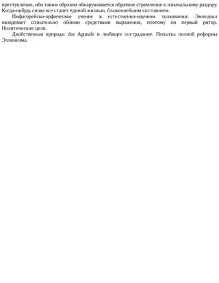 преступление,	ибо	таким	образом	обнаруживается	обратное	стремление	к	изначальному	раздору.
Когда-нибудь	снова	все	станет	единой	жизнью,	блаженнейшим	состоянием.
Пифагорейско-орфическое	 учение	 в	 естественно-научном	 толковании:	 Эмпедокл
овладевает	 сознательно	 обоими	 средствами	 выражения,	 поэтому	 он	 первый	 ритор.
Политические	цели.
Двойственная	 природа:	 das	 Agonale	 и	 любящее	 сострадание.	 Попытка	 полной	 реформы
Эллинизма.
 