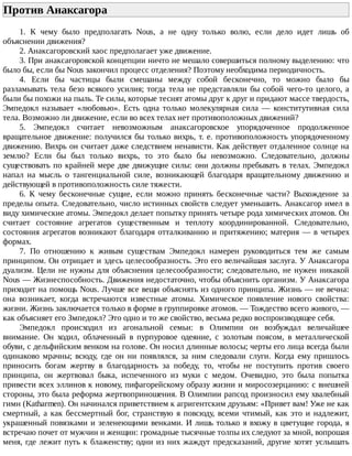Против	Анаксагора	
1.	 К	 чему	 было	 предполагать	 Nous,	 а	 не	 одну	 только	 волю,	 если	 дело	 идет	 лишь	 об
объяснении	движения?
2.	Анаксагоровский	хаос	предполагает	уже	движение.
3.	При	анаксагоровской	концепции	ничто	не	мешало	совершиться	полному	выделению:	что
было	бы,	если	бы	Nous	закончил	процесс	отделения?	Поэтому	необходима	периодичность.
4.	 Если	 бы	 частицы	 были	 смешаны	 между	 собой	 бесконечно,	 то	 можно	 было	 бы
разламывать	тела	безо	всякого	усилия;	тогда	тела	не	представляли	бы	собой	чего-то	целого,	а
были	бы	похожи	на	пыль.	Те	силы,	которые	теснят	атомы	друг	к	друг	и	придают	массе	твердость,
Эмпедокл	 называет	 «любовью».	 Есть	 одна	 только	 молекулярная	 сила	 —	 конститутивная	 сила
тела.	Возможно	ли	движение,	если	во	всех	телах	нет	противоположных	движений?
5.	 Эмпедокл	 считает	 невозможным	 анаксагоровское	 упорядоченное	 продолженное
вращательное	движение:	получился	бы	только	вихрь,	т.	е.	противоположность	упорядоченному
движению.	Вихрь	он	считает	даже	следствием	ненависти.	Как	действует	отдаленное	солнце	на
землю?	 Если	 бы	 был	 только	 вихрь,	 то	 это	 было	 бы	 невозможно.	 Следовательно,	 должны
существовать	по	крайней	мере	две	движущие	силы:	они	должны	пребывать	в	телах.	Эмпедокл
напал	 на	 мысль	 о	 тангенциальной	 силе,	 возникающей	 благодаря	 вращательному	 движению	 и
действующей	в	противоположность	силе	тяжести.
6.	 К	 чему	 бесконечные	 сущие,	 если	 можно	 принять	 бесконечные	 части?	 Выхождение	 за
пределы	опыта.	Следовательно,	число	истинных	свойств	следует	уменьшить.	Анаксагор	имел	в
виду	химические	атомы.	Эмпедокл	делает	попытку	принять	четыре	рода	химических	атомов.	Он
считает	 состояние	 агрегатов	 существенным	 и	 теплоту	 координированной.	 Следовательно,
состояния	агрегатов	возникают	благодаря	отталкиванию	и	притяжению;	материя	—	в	четырех
формах.
7.	 По	 отношению	 к	 живым	 существам	 Эмпедокл	 намерен	 руководиться	 тем	 же	 самым
принципом.	Он	отрицает	и	здесь	целесообразность.	Это	его	величайшая	заслуга.	У	Анаксагора
дуализм.	Цели	не	нужны	для	объяснения	целесообразности;	следовательно,	не	нужен	никакой
Nous	—	Жизнеспособность.	Движения	недостаточно,	чтобы	объяснить	организм.	У	Анаксагора
приходит	на	помощь	Nous.	Лучше	все	вещи	объяснять	из	одного	принципа.	Жизнь	—	не	вечна:
она	 возникает,	 когда	 встречаются	 известные	 атомы.	 Химическое	 появление	 нового	 свойства:
жизни.	Жизнь	заключается	только	в	форме	в	группировке	атомов.	—	Тождество	всего	живого,	—
как	объясняет	его	Змпедокл?	Это	одно	и	то	же	свойство,	весьма	редко	воспроизводящее	себя.
Эмпедокл	 происходил	 из	 агональной	 семьи:	 в	 Олимпии	 он	 возбуждал	 величайшее
внимание.	 Он	 ходил,	 облаченный	 в	 пурпуровое	 одеяние,	 с	 золотым	 поясом,	 в	 металлической
обуви,	с	дельфийским	венком	на	голове.	Он	носил	длинные	волосы;	черты	его	лица	всегда	были
одинаково	 мрачны;	 всюду,	 где	 он	 ни	 появлялся,	 за	 ним	 следовали	 слуги.	 Когда	 ему	 пришлось
приносить	 богам	 жертву	 в	 благодарность	 за	 победу,	 то,	 чтобы	 не	 поступить	 против	 своего
принципа,	 он	 жертвовал	 быка,	 испеченного	 из	 муки	 с	 медом.	 Очевидно,	 это	 была	 попытка
привести	всех	эллинов	к	новому,	пифагорейскому	образу	жизни	и	миросозерцанию:	с	внешней
стороны,	это	была	реформа	жертвоприношения.	В	Олимпии	рапсод	произносил	ему	хвалебный
гимн	(Katharmen).	Он	начинался	приветствием	к	агригентским	друзьям:	«Привет	вам!	Уже	не	как
смертный,	 а	 как	 бессмертный	 бог,	 странствую	 я	 повсюду,	 всеми	 чтимый,	 как	 это	 и	 надлежит,
украшенный	повязками	и	зеленеющими	венками.	И	лишь	только	я	вхожу	в	цветущие	города,	я
встречаю	почет	от	мужчин	и	женщин:	громадные	тысячные	толпы	их	следуют	за	мной,	вопрошая
меня,	где	лежит	путь	к	блаженству;	одни	из	них	жаждут	предсказаний,	другие	хотят	услышать
 