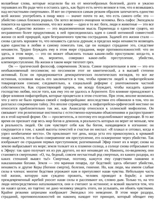 волшебные	 слова,	 которые	 исцелили	 бы	 их	 от	 многообразных	 болезней,	 долго	 и	 ужасно
терзавших	их	Но	ради	чего	я	остаюсь	здесь,	как	будто	есть	нечто	великое	в	том,	что	я	возвышаясь
над	несчастными	смертными».	И	вот	он	стремился	самым	резким	образом	запечатлеть	единство
всей	 жизни:	 употреблять	 в	 пищу	 мясо	 —	 значит	 почти	 то	 же,	 что	 есть	 самого	 себя:	 это	 —
убийство	самых	близких	родных.	Он	хотел	великого	очищения	человека.	Весь	пафос	Эмпедокла
покоится	на	одном	положении,	что	все	живое	—	одно	и	то	же:	боги,	люди	и	животные	—	это	все
единое.	 «Единство	 жизни»	 —	 это	 видоизмененная	 мысль	 Парменида	 о	 единстве	 сущего,	 но
несравненно	 более	 продуктивная;	 к	 ней	 присоединилась	 идея	 о	 самой	 интимной	 совместной
жизни	со	всей	природой,	идея	безграничного	чувства	сострадания.	Задачей	его	жизни	стало	—
снова	сделать	хорошим	то,	что	ненависть	сделала	дурным;	в	пределах	мира	ненависти	возвещать
идею	 единства	 в	 любви	 и	 самому	 помогать	 там,	 где	 он	 находил	 страдание	 это,	 следствие
ненависти.	 Трудно	 блуждать	 ему	 в	 этом	 мире	 страдания,	 мире	 противоположностей:	 что	 он
здесь,	 в	 этом	 мире,	 —	 это	 он	 может	 объяснить	 только	 каким-либо	 проступком:	 когда-то,	 в
далеком	 прошлом,	 он,	 вероятно,	 совершил	 какое-либо	 преступление,	 убийство,
клятвопреступление.	На	жизни	в	таком	мире	тяготеет	грех.
Он	—	трагический	философ,	современник	Эсхила.	Самое	поразительное	в	нем	—	это	его
необыкновенный	 пессимизм;	 но	 пессимизм	 этот	 не	 квиетический,	 а	 в	 высшей	 степени
активный.	 Если	 он	 придерживается	 демократических	 политических	 взглядов,	 то	 все	 же
истинная,	 основная	 мысль	 его	 заключается	 в	 том,	 чтобы	 привести	 людей	 к	 пифагорейским
товарищеским	 союзам;	 следовательно,	 к	 социальной	 реформе	 с	 уничтожением	 частной
собственности.	 Как	 странствующий	 пророк,	 он	 всюду	 блуждает,	 чтобы	 насадить	 единое
господство	любви,	после	того,	как	ему	это	не	удалось	в	Агригенте.	Его	влияние	принадлежит	к
сфере	влияния	пифагорейцев,	которые	процветали	в	этом	столетии.	При	этом,	вполне	возможно,
что	у	него	не	было	прямых	связей	с	пифагорейцами:	впоследствии	его	обвиняли	в	том,	что	он
разгласил	сокровенную	тайну.	Это	вполне	справедливо:	к	пифагорейско-орфической	мистике	он
относится	 приблизительно	 так	 же,	 как	 Анаксагор	 относился	 к	 эллинской	 мифологии.	 Он
связывает	эти	религиозные	инстинкты	с	естественно-научными	объяснениями	и	распространяет
их	в	этой	научной	форме.	Он	—	просветитель,	и	поэтому	его	недолюбливают	верующие.	В	то	же
время	он	признает	еще	весь	мир	богов	и	демонов,	в	реальность	которых	он	верит	не	меньше,	чем
в	 реальность	 людей.	 Он	 сам	 чувствует	 себя	 как	 бы	 богом,	 находящимся	 в	 изгнании:	 он
сокрушается	о	том,	с	какой	высоты	почестей	и	счастья	он	ниспал:	«Я	плакал	и	сетовал,	когда	я
узрел	 необитаемое	 место».	 Он	 проклинает	 тот	 день,	 когда	 уста	 его	 прикоснулись	 к	 кровавой
пище;	кажется,	это	и	было	совершенное	им	преступление,	его	осквернение	через	убийство.	Так
изображает	он	страдания	первых	преступников;	разгневанный	Эфир	гонит	их	в	море;	снова	на
землю	выбрасывает	их	море;	земля	толкает	их	к	пламени	солнца,	а	солнце	снова	отбрасывает	их
к	Эфиру:	так	одно	получает	их	из	рук	другого,	но	все	ненавидят	их.	Наконец,	по-видимому,	они
становятся	смертными:	«О,	ты,	бедный,	совсем	несчастный	род	смертных,	из	какого	раздора,	из
каких	 стенаний	 вышел	 ты!»	 Смертные,	 поэтому,	 кажутся	 ему	 существами	 павшими	 и
наказанными	 богами.	 Земля	 —	 это	 мрачная	 пещера,	 луг	 бедствий:	 здесь	 обитают	 убийство,
ненависть	и	другие	Керы	(богини	смерти),	болезни,	гниение.	Но,	как	люди,	мы	имеем	слабые
силы	в	членах:	многие	бедствия	угрожают	нам	и	притупляют	наши	чувства.	Небольшую	часть
той	 жизни,	 которую	 нам	 суждено	 прожить,	 человек	 проводит	 в	 борьбе;	 а	 затем
преждевременный	жребий	уносит	наши	силы	и	рассеивают	их,	словно	дым.	Только	то,	на	что
люди	непосредственно	наталкиваются,	они	и	считают	за	истинное;	и	всякий	хвалится	тем,	что
он	нашел	целое,	но	тщетно:	не	дано	человеку	увидеть	этого,	ни	услышать,	ни	обнять	чувствами.
Крайне	 резкими	 штрихами	 изображает	 Эмпедокл	 это	 неведение.	 В	 этом	 мире	 раздора,
страданий,	 противоположностей	 он	 наконец	 находит	 тот	 принцип,	 который	 обещает	 ему
 