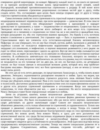 совершенно	другой	миропорядок:	он	находит	Афродиту;	каждый	знает	ее,	но	никто	не	признает
ее	 за	 принцип	 космический.	 Половая	 жизнь	 представляется	 ему	 самой	 лучшей,	 самой
благородной,	 величайшей	 противоположностью	 стремлению	 к	 раздору.	 В	 ней	 яснее	 всего
обнаруживается	 взаимное	 стремление	 разрозненных	 составных	 частей	 друг	 к	 другу,	 чтобы
создать	 нечто.	 Это,	 составлявшее	 одно	 целое,	 было	 некогда	 оторвано	 друг	 от	 друга	 и	 теперь
страстно	стремится	вновь	объединиться	в	едином.
Самое	интимное	свойство	этого	стремления	есть	страстный	порыв	к	однородному:	при	всем
неоднородном	возникает	неудовольствие,	при	всем	однородном	—	удовольствие.	В	этом	смысле
все	 одушевлено,	 поскольку	 оно	 обнаруживает	 стремление	 к	 одинаковому	 и	 ощущает
удовольствие	от	одинакового,	а	также	—	неудовольствие	от	неодинакового.	Сущностью	мысли
Эмпедокла	 является	 мысль	 о	 единстве	 всего	 любящего:	 во	 всех	 вещах	 есть	 стремление,
приводящее	их	к	смешению	и	соединению;	но	точно	так	же	в	них	имеется	и	враждебная	сила,
которая	 разъединяет	 их;	 оба	 эти	 стремления	 взаимно	 враждуют.	 Эта	 борьба	 и	 есть	 источник
всякого	 становления	 и	 уничтожения.	 Это	 страшная	 кара	 —	 быть	 в	 подчинении	 у	 ненависти.
Странствование	 через	 все	 элементы	 есть	 естественно-научный	 близнец	 метемпсихозиса
Пифагора:	он	сам	утверждает,	что	он	уже	был	птицей,	кустом,	рыбой,	мальчиком	и	девочкой.	В
подобных	 случаях	 он	 пользуется	 мифическими	 выражениями	 пифагорейцев.	 Это	 сильно
затрудняет	его	понимание,	и	мифическое,	и	научное	мышление	развиваются	у	него	рядом:	он
ездит	на	обоих	конях,	перескакивая	с	одного	на	другого.	Кое-где	вместо	мифа	сказывается	уже
аллегория:	так,	он	верит	во	всех	богов,	но	их	именами	он	обозначает	свои	естественно-научные
элементы.	 В	 особенности	 замечательно	 его	 толкование	 Аполлона,	 которого	 он	 понимал	 в
качестве	духа:	«К	нему	нельзя	ни	приблизиться,	ни	достать	его	руками;	над	его	членами	голова
не	 воздымается;	 на	 его	 туловище	 нет	 ни	 двух	 рук,	 ни	 ног,	 ни	 быстрых	 колен,	 ни	 детородных
членов:	 он	 был	 только	 святым	 и	 несказанным	 великим	 духом,	 который	 весь	 мир	 пробегает
быстрыми	 мыслями».	 Напротив	 того:	 все	 боги	 произошли	 (негода),	 и	 они	 не	 вечны	 (а	 только
живут	очень	долго).
Но	этот	дух	не	есть	нечто	движущее,	по	представлению	Анаксагора;	и,	чтобы	понять	всякое
движение,	 Эмпедокл,	 ограничивается	 допущением	 ненависти	 и	 любви.	 Здесь	 мы	 видим,	 как
Эмпедокл,	 по	 сравнению	 с	 Анаксагором,	 стремится	 допустить	 лишь	 minimum	 Nous'a	 чтобы
отсюда	уже	объяснить	всякое	движение:	Nous	в	его	глазах	был	еще	слишком	многознаменателен
и	полон	(voll).	Достаточно	удовольствия	и	неудовольствия	этих	последних	феноменов	жизни:	то
и	 другое	 есть	 результат	 стремлений	 притяжения	 и	 отталкивания.	 Когда	 они	 овладевают
элементами,	 то	 этим	 объясняется	 уже	 все,	 —	 даже	 и	 мышление.	 На	 место	 неопределенного
Nous'a	Эмпедокл	ставит	более	определенные:	ненависть	и	любовь.
Затем	 он	 устраняет,	 конечно,	 всякое	 механическое	 движение;	 тогда	 как	 Анаксагор
приписывал	 Nous'y	 только	 начало	 движения	 и	 все	 остальные	 формы	 движения	 принимал	 за
косвенные	 следствия.	 Это	 было	 последовательно:	 ибо	 как	 могло	 нечто	 мертвое,	 окоченевшее
сущее	 действовать	 на	 другое	 окоченевшее	 сущее?	 Совсем	 нет	 никакого	 механического
объяснении	движения,	а	есть	только	объяснение	из	стремлений,	из	одушевленности.	Только	они
приводят	 в	 движение:	 следовательно,	 не	 однажды,	 а	 всегда	 и	 всюду.	 Теперь	 его	 главной
проблемой	является	показать	возникновение	благоустроенного	мира	из	этих	противоположных
стремлений;	 без	 всяких	 целей,	 безо	 всякого	 Nous'a;	 и	 здесь	 для	 него	 достаточно	 той
величественной	 мысли,	 что	 среди	 бесчисленных	 неудавшихся	 форм	 и	 невозможностей	 жизни
возникают	 некоторые	 целесообразные	 и	 жизнеспособные	 формы:	 целесообразность
существующего	сводится	здесь	к	устойчивости	целесообразного.	Этой	идеи	впоследствии	всегда
придерживались	 материалистические	 системы.	 Теперь	 мы	 имеем	 специальное	 развитие	 ее	 в
теории	 Дарвина.	 Следовательно,	 любовь,	 связывая,	 соединяя	 что-либо,	 действует	 не
 