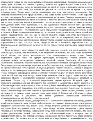 посредством	толчка,	то	они	должны	быть	непременно	однородными:	Демокрит,	следовательно,
твердо	держался	того,	что	говорит	Парменид,	именно,	что	сущее	в	каждой	точке	должно	быть
абсолютно	однородным.	Бытие	не	принадлежит	ни	одной	из	точек	в	большей	степени,	нежели
другой.	 Если	 бы	 один	 атом	 был	 отличен	 от	 другого,	 то	 это	 было	 бы	 не	 сущее,	 т.	 е.,	 нечто
противоречивое.	 Только	 наши	 чувства	 показывают	 нам	 вещи	 качественно	 различными.	 Все
качества	различны	только	в	представлении,	а	все	сущее	только	количественно.	Таким	образом,
все	качества	должны	быть	сведены	к	количественным	различиям.	Главным	различием	служит
форма;	этим	определяется	различие	в	величине	и	тяжести.	Тяжесть	принадлежит	всякому	телу,
как	весовое	отношение	каждого	количества:	так	как	все	сущее	однородно,	то	тяжесть	должна
принадлежать	 всем	 телам	 одинаково,	 т.	 е.	 при	 одинаковых	 массах	 должна	 быть	 одинаковая
тяжесть.	Следовательно,	сущее	описывается	здесь,	как	заполненное,	тяжелое,	имеющее	форму
тела,	и	эти	предикаты	—	тождественны.	Здесь	перед	нами	то	подразделение,	которое	мы	вновь
встречаем	у	Локка:	первоначальные	качества,	те,	которые	принадлежат	вещам	самим	по	себе,вне
нашего	 представления:	 без	 них	 мы	 не	 можем	 мыслить	 вещей,	 они	 суть:	 протяженность,
непроницаемость,	 форма,	 число.	 Все	 остальные	 качества	 —	 вторичные,	 они	 —	 результат
воздействия	первичных	качеств	на	наши	органы	чувств;	следовательно,	они	являются	простыми
ощущениями,	 как	 цвет,	 тон,	 вкус,	 запах,	 твердость,	 мягкость,	 гладкость,	 шероховатость	 и	 т.	 д.
Таким	образом,	из	качеств	вещей	вычитается	то,	что	есть	результат	деятельности	нервов	органов
чувств.
Вещь	 возникает,	 если	 образуется	 какой-либо	 комплекс	 атомов;	 она	 уничтожается,	 если
комплекс	разлагается,	она	изменяется,	если	изменяется	положение,	или	одна	часть	заменяется
другой	 частью;	 она	 растет,	 увеличивается,	 если	 присоединяются	 новые	 атомы.	 Всякое
воздействие	 одной	 вещи	 на	 другую	 происходит	 посредством	 толчка	 атомов:	 при
пространственном	 разъединении	 оказалась	 полезной	 теория	 Эмпедокла	 об	 истечении
(выделении).	Вообще	мы	видим	основательное	использование	взглядов	Эмпедокла:	он	заметил	у
Анаксагора	дуализм	в	характере	движения	и	прибег	к	магическому	воздействию;	Демокрит	стал
на	 противоположную	 точку	 зрения.	 Эмпедокл	 допускал	 четыре	 элемента.	 Демокрит	 старался
выводить	их	из	своих	однородных	атомов.	Огонь	состоит	из	маленьких	круглых	атомов:	в	других
(телах)	 смешаны	 разнородные	 атомы;	 элементы	 отличаются	 друг	 от	 друга	 только	 величиной
своих	частей,	поэтому	вода,	воздух,	земля	могут	возникать	один	из	другого	также	посредством
истечений.	 Вместе	 с	 Эмпедоклом	 Демокрит	 полагает,	 что	 только	 одинаковое	 действует	 на
одинаковое.	 Теория	 пор	 и	 истечений	 подготовила	 теорию	 пустоты.	 Исходный	 пункт	 о
реальности	 движения	 общ	 как	 Демокриту,	 так	 Эмпедоклу	 и	 Анаксагору,	 а	 также,	 вероятно,	 и
объяснение	реальности	мышления;	с	Анаксагором	у	Демокрита	общедопущение	первоначальных
веществ.	Само	собой	разумеется,	что	особенно	сильно	было	влияние	Парменида:	он	наложил
печать	своего	господства	на	все	основные	представления.	Его	старая	система,	что	мир	состоит
из	 сущего	 и	 не	 сущего,	 вновь	 заявляет	 здесь	 свои	 права.	 С	 Гераклитом	 у	 Демокрита	 общая
безусловная	 вера	 в	 движение:	 что	 всякое	 движение	 предполагает	 некоторую
противоположность,	что	борьба	есть	матерь	вещей.
Из	всех	древнейших	систем,	демокритовская	—	наиболее	последовательная:	всюду	для	всех
вещей	 предполагается	 самая	 строгая	 необходимость:	 нет	 никаких	 неожиданных	 или	 странных
перерывов	 естественного	 хода	 вещей.	 Лишь	 теперь	 впервые	 устранено	 всякое	 мифическое	 и
антропоморфическое	 рассмотрение	 мира;	 лишь	 теперь	 впервые	 получилась	 строго	 научная
гипотеза,	и	в	качестве	таковой,	материализм	всегда	был	в	высшей	степени	полезен.	Это	самое
трезвое	 рассмотрение	 вещей:	 оно	 исходит	 из	 действительных	 качеств	 материи,	 оно	 не
перепрыгивает	прямо,	при	помощи	ли	Nous'a	или	целевых	причин	Аристотеля,	через	наиболее
простые	силы.	Это	великая	мысль	—	свести	весь	этот	мир	порядка	и	целесообразности,	мир
 
