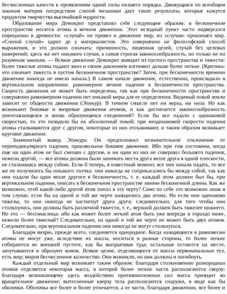 бесчисленных	качеств	к	проявлениям	одной	силы	низшего	порядка.	Движущаяся	по	всеобщим
законам	 материя	 посредством	 слепой	 механики	 дает	 такие	 результаты,	 которые	 кажутся
продуктом	творчества	высочайшей	мудрости.
Образование	 мира	 Демокрит	 представлял	 себе	 следующим	 образом:	 в	 бесконечном
пространстве	 носятся	 атомы	 в	 вечном	 движении.	 Этот	 исходный	 пункт	 часто	 подвергался
порицанию	 в	 древности:	 «случай»	 не	 привел	 в	 движение	 мир,	 из	 «случая»	 произошел	 мир.
«Слепой	 случай»	 царит	 де	 у	 материалистов.	 Это	 совершенно	 не	 философский	 способ
выражения,	 и	 это	 должно	 означать:	 причинность,	 лишенная	 целей,	 случай	 без	 целевых
намерений;	здесь	же	нет	никакого	случая,	а	самая	строгая	законосообразность,	но	только	не	по
разумным	законам.	—	Всякое	движение	Демокрит	выводит	из	пустого	пространства	и	тяжести:
более	тяжелые	атомы	падают	вниз	и	своим	давлением	изгоняют	дальше	более	легкие.	(Критика:
что	означает	тяжесть	в	пустом	бесконечном	пространстве?	Затем,	при	бесконечности	времени
движение	 никогда	 не	 имело	 начала.)	 В	 самом	 начале	 движение,	 естественно,	 происходило	 в
вертикальном	 направлении:	 равномерное	 вечное	 падение	 в	 бесконечности	 пространства.
Скорость	 движения	 не	 может	 быть	 определена,	 так	 как	 при	 бесконечности	 пространства	 и
совершенно	равномерном	падении	нет	никакой	меры	для	ее	определения.	Видимый	покой	земли
зависит	 от	 общности	 движения	 (Эпикур).	 В	 точном	 смысле	 нет	 ни	 верха,	 ни	 низа.	 Но	 как
возникают	 боковые	 и	 вихревые	 движения	 атомов,	 и	 как	 достигается	 законосообразность
уничтожающихся	 и	 вновь	 образующихся	 соединений?	 Если	 бы	 все	 падало	 с	 одинаковой
скоростью,	 то	 это	 походило	 бы	 на	 абсолютный	 покой;	 при	 неодинаковой	 скорости	 падения
атомы	сталкиваются	друг	с	другом,	некоторые	из	них	отскакивают,	и	таким	образом	возникает
круговое	движение.
Знаменитый	 вывод	 Эпикура.	 Он	 предположил	 незначительное	 отклонение	 от
перпендикулярного	 падения,	 произвольное	 боковое	 движение.	 Ибо	 при	 том	 состоянии,	 когда
еще	ни	один	атом	не	был	смешан	с	другим,	и	ни	один	из	них	не	совершил	большего	падения,
нежели	другой,	—	все	атомы	должны	были	занимать	места	друга	возле	друга	в	одной	плоскости,
не	сталкиваясь	между	собою.	Если	б	теперь,	в	известный	момент,	все	они	начали	падать,	то	все
же	не	получилось	бы	никакого	толчка:	они	никогда	не	соприкасались	бы	между	собой,	так	как
они	 падали	 бы	 один	 возле	 другого	 в	 бесконечность,	 т.	 е.	 каждый	 атом	 должен	 был	 бы,	 при
вертикальном	падении,	описать	в	бесконечном	пространстве	линию	бесконечной	длины.	Как	же
возможно,	чтоб	какой-либо	другой	атом	попал	в	эту	черту?	Само	по	себе	это	возможно	лишь	в
том	 случае,	 если	 бы	 на	 одной	 и	 той	 же	 черте	 находились	 два	 атома.	 Но	 если	 они	 одинаково
тяжелы,	 то	 они	 никогда	 не	 настигнут	 друга	 друга:	 следовательно,	 для	 того	 чтобы	 они
столкнулись,	они	должны	быть	различной	тяжести,	т.	е.,	верхний	должен	быть	тяжелее	нижнего.
Но	это	—	бессмыслица:	ибо	как	может	более	легкий	атом	быть	уже	впереди	и	гораздо	ниже,
нежели	более	тяжелый?	Следовательно,	на	одной	и	той	же	черте	не	может	быть	двух	атомов.
Следовательно,	при	вертикальном	падении	они	никогда	не	могут	столкнуться.
Благодаря	вихрю,	прежде	всего,	соединяется	однородное.	Когда	находящиеся	в	равновесии
атомы	 не	 могут	 уже,	 вследствие	 их	 массы,	 носиться	 в	 разные	 стороны,	 то	 более	 легкие
собираются	 во	 внешней	 пустоте,	 как	 бы	 выпрыгивая	 туда;	 остальные	 остаются	 на	 месте,
запутываются	 и	 образуют	 комок.	 Всякое	 целое,	 отделяющееся	 от	 массы	 первоначальных	 тел,
есть	мир;	миров	бесчисленное	количество.	Они	возникли,	но	они	должны	и	погибнуть.
Каждый	 отдельный	 мир	 возникает	 таким	 образом:	 благодаря	 столкновению	 разнородных
атомов	 отделяется	 некоторая	 масса,	 в	 которой	 более	 легкие	 части	 располагаются	 сверху:
благодаря	 возникающему	 здесь	 воздействию	 противоположных	 сил	 масса	 приходит	 во
вращательное	 движение;	 вытесненные	 кверху	 тела	 располагаются	 снаружи,	 в	 виде	 как	 бы
оболочки.	Оболочка	все	более	и	более	утончается,	а	ее	части,	благодаря	движению,	все	более	и
 
