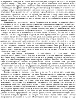 более	уносятся	к	середине.	Из	атомов,	лежащих	посередине,	образуется	земля;	а	из	тех,	которые
поднялись	 кверху	 —	 небо,	 огонь,	 воздух.	 То	 здесь,	 то	 там	 получаются	 более	 плотные	 массы;
воздух,	который	их	окружает,	сам	охвачен	бурным	вихревым	движением;	и	постепенно	эти	массы
в	нем	твердели	и	загорались	в	силу	быстрого	движения	(звезды).	Таким	образом	из	земного	шара
благодаря	ветру	и	звездам	вытесняются	маленькие	частицы,	которые	и	стекаются	в	виде	воды	в
углублениях.	Земля	делается	поэтому	все	тверже	и	тверже.	Постепенно	она	занимает	посередине
мира	прочное	положение;	вначале,	так	как	она	была	еще	мала	и	легка,	то	двигалась	в	разных
направлениях.	 Солнце	 и	 месяц	 на	 одной	 из	 более	 ранних	 ступеней	 своего	 развитая	 были
увлечены	 массами,	 вращающимися	 вокруг	 земного	 ядра,	 и	 таким	 образом	 очутились	 в	 нашей
мировой	системе.
Происхождение	одушевленных	существ.	Сущность	души	заключается	в	оживляющей	силе:
она-то	именно	и	движет	одушевленными	существами.	Мышление	есть	движение.	Следовательно,
душа	должна	состоять	из	самого	подвижного	вещества,	из	тонких,	гладких	и	круглых	атомов	(из
огня).	Эти	огненные	частички	распространены	по	всему	телу.	Демокрит	между	каждыми	двумя
телесными	атомами	помещает	по	одному	атому	души.	Они	находятся	в	непрестанном	движении.
Благодаря	 их	 тонкости	 и	 подвижности	 возникает	 теперь	 опасность,	 как	 бы	 они	 не	 были
вытеснены	 из	 тела	 окружающим	 воздухом;	 от	 этого	 предохраняет	 нас	 вдыхание,	 которое
привлекает	 всегда	 новое	 огненное	 вещество	 души,	 замещающее	 удалившиеся	 атомы	 и	 своим
противоположным	 течением	 препятствующее	 удалению	 тех,	 которые	 находятся	 в	 теле.	 Если
дыхание	приостанавливается,	то	внутренний	огонь	исчезает:	наступает	смерть.	Это	происходит
не	в	одно	мгновение,	может	случиться,	что	жизнедеятельность	снова	восстановится	после	того,
как	 часть	 душевного	 вещества	 утратится	 (сон,	 мнимая	 смерть).	 Душа	 для	 Демокрита	 есть
наиболее	существенная	часть	в	человеке:	тело	не	более	как	сосуд	для	нее.	Телесное	и	душевное
распространено	 по	 всему	 миру:	 в	 воздухе	 очень	 много	 того	 и	 другого,	 ибо	 как	 могли	 бы	 мы
иначе	вдыхать	из	него	душевное?
Теория	 чувственных	 восприятий.	 Соприкосновение	 не	 представляет	 нечто
непосредственно;	оно	достигается	благодаря	истечениям.	Последние	проникают	через	чувства	в
тело	и	здесь	распространяются	по	всем	его	частям,	благодаря	чему	получается	представление	о
вещах.	Для	этого	необходимы	условия	двоякого	рода:	во-первых,	известная	сила	впечатления,	а
затем	 соответствующее	 качество	 воспринимающего	 органа:	 ощущается	 лишь	 одинаковое
одинаковым;	 всякую	 вещь	 мы	 воспринимаем	 соответствующей	 частью	 нашего	 существа.	 На
основании	этого	нужно,	стало	быть,	предположить,	что	кое-что,	могущее	быть	воспринятым,	не
воспринимается	 нами,	 так	 как	 не	 соответствует	 нашим	 чувствам,	 и	 что	 могут	 быть	 существа,
обладающие	чувствами,	отличными	от	наших.
Воспринимающее	 и	 мыслящее	 есть	 одно	 и	 то	 же.	 То	 и	 другое	 есть	 механическое
видоизменение	 душевного	 вещества;	 если	 душа	 благодаря	 движению	 достигает	 надлежащей
температуры,	 то	 она	 правильно	 воспримет	 предметы:	 это	 здоровое	 мышление.	 Если	 же,
благодаря	движению,	она	будет	чрезмерно	нагрета	или	чрезмерно	охлаждена,	то	представления
ее	 будут	 неправильны	 и	 она	 сама	 больна.	 Здесь	 перед	 нами	 появляются	 свойственные	 всегда
материализму	 затруднения.	 Все	 объективное,	 протяженное,	 действующее,	 следовательно,	 все
материальное,	что	в	глазах	материализма	является	самым	прочным	фундаментом,	является	всего
лишь	в	высшей	степени	посредственно	данным,	в	высшей	степени	относительно	существующим,
все	это	прошло	через	мозговой	механизм,	все	это	облеклось	в	форму	времени.	Из	такого	данного
материализм	 и	 хочет	 вывести	 то,	 что	 на	 самом	 деле	 является	 единственным	 непосредственно
данным,	 а	 именно	 представление	 Это	 ужасное	 petitio	 principii:	 неожиданно	 последнее	 звено
оказывается	 исходным	 пунктом,	 на	 котором	 уже	 висело	 первое	 звено	 цепи.	 Поэтому
материалистов	 сравнивали	 с	 бароном	 Мюнхгаузеном,	 который,	 плывя	 на	 лошади	 по	 воде,
 