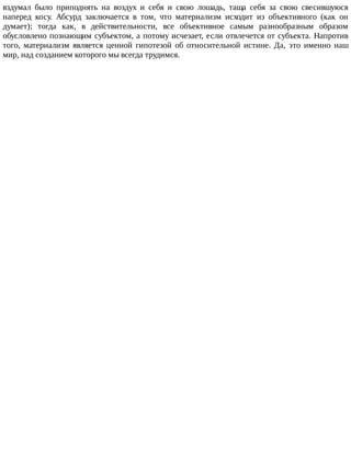 вздумал	 было	 приподнять	 на	 воздух	 и	 себя	 и	 свою	 лошадь,	 таща	 себя	 за	 свою	 свесившуюся
наперед	 косу.	 Абсурд	 заключается	 в	 том,	 что	 материализм	 исходит	 из	 объективного	 (как	 он
думает);	 тогда	 как,	 в	 действительности,	 все	 объективное	 самым	 разнообразным	 образом
обусловлено	познающим	субъектом,	а	потому	исчезает,	если	отвлечется	от	субъекта.	Напротив
того,	 материализм	 является	 ценной	 гипотезой	 об	 относительной	 истине.	 Да,	 это	 именно	 наш
мир,	над	созданием	которого	мы	всегда	трудимся.
 