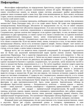 Пифагорейцы	
Философию	пифагорейцев,	по	определению	Аристотеля,	следует	трактовать	в	заключение
всех	 предыдущих	 систем	 и	 раньше	 платоновского	 учения	 об	 идеях.	 Метафизика	 Аристотеля
своею	 способностью	 влиять	 на	 всякую	 новую	 систему	 доказывает	 крайне	 разнообразное
развитие	своих	основных	идей	и	свою	силу.	При	этом	возникновение	ее,	быть	может,	несколько
старее,	нежели	возникновение	атомистики:	достаточно	того,	что	ни	Эмпедокл,	ни	атомистики
не	могли	о	ней	ничего	знать.
Чтобы	понять	ее	основные	принципы,	необходимо	начать	совзглядов	элеатов.	Как	возможно
множество?	 Лишь	 благодаря	 тому,	 что	 и	 не	 сущее	 имеет	 бытие.	 Не	 сущее	 они	 приравнивают
неопределенному	 Анаксимандра:	 абсолютно	 не	 определенное	 это	 то,	 что	 не	 имеет	 никаких
качеств;	ему	противостоит	абсолютно	определенное.	А	из	них	состоит	единое,	т.	е.	о	нем	можно
сказать,	 оно	 четное	 и	 нечетное,	 ограниченное	 и	 неограниченное,	 без	 качеств	 и	 с	 качествами.
Следовательно,	против	элеатов	они	говорили:	если	единое	существует,	то	оно,	во	всяком	случае,
произошло	из	двух	принципов;	а	в	таком	случае	есть	также	и	множество:	из	единого	возникает
ряд	 арифметических	 (монадных)	 чисел,	 затем	 геометрические	 числа	 или	 величины
(пространственные	образы).	Следовательно:	единство	есть	нечто	возникшее,	а	в	таком	случае,
есть	также	и	множество.	Если	мы	имеем	точки,	линии,	плоскости	и	тела,	то	мы	имеем	также	и
материальные	объекты,	число	есть	истинная	сущность	вещей.	Элеаты	говорят:	«нет	ничего	не
сущего,	следовательно,	все	есть	результат	чего-то	сущего	и	не	сущего;	следовательно,	во	всяком
случае,	есть	не	сущее,	а	затем	также	и	множество».
Прежде	 всего,	 все	 это	 является	 очень	 странной	 спекуляцией.	 Ее	 исходный	 пункт	 кажется
мне	 не	 более	 как	 аналогией	 математической	 науки	 против	 учения	 элеатов.	 Припомним
диалектику	 Парменида.	 Там	 о	 единстве	 (предполагая,	 что	 многого	 нет)	 говорится:	 1.	 Оно	 не
имеет	никаких	частей	и	не	есть	целое;	2.	Затем	оно	не	имеет	никаких	границ;	3.	Затем	оно	нигде
не	существует;	4.	Оно	не	может	ни	двигаться,	ни	пребывать	в	покое	и	т.	д.	И	дальше:	как	сущее
единое	оказывается	бытием	и	единым;	следовательно,	тут	различие,	затем	множество	частей	и
чисел	и	множество	бытия,	ограниченность	и	т.	п.	Тут	нечто	подобное:	понятие	сущего	единства
понимается	 как	 такое,	 в	 котором	 имеются	 противоположные	 предикаты,	 т.	 е.,	 как	 вещь
противоречащая	 себе,	 как	 бессмыслица.	 Математики-пифагорейцы	 верили	 в	 реальность
открытых	 ими	 законов:	 им	 было	 достаточно	 доказать	 существование	 единого,	 чтобы	 уже
вывести	отсюда	и	множество.	И	при	том	они	верили,	что	познали	истинную	сущность	всякой
вещи	в	ее	числовых	отношениях.	С	сущности	нет,	следовательно,	никаких	качеств,	а	есть	только
количества,	но	не	количества	элементов	(вода,	огонь	и	т.	д.),	а	ограничения	безграничного:	это
нечто	похожее	на	лишь	потенциальное	бытие	вещества	Аристотеля.	Так,	все	возникает	из	двух
факторов,	 из	 двух	 противоположностей.	 Здесь	 снова	 дуализм.	 Замечательная	 таблица	 (в
метафизике	 Аристотеля):	 граница	 —	 безграничность,	 нечетное	 —	 четное,	 единое	 —	 многое,
правое	—	левое,	мужское	—	женское,	покоящееся	—	подвижное,	прямолинейное	—	кривое,	свет
—	 темнота,	 доброе	 —	 злое,	 квадрат	 —	 прямоугольный	 четырехугольник.	 На	 одной	 стороне:
граница,	нечетное,	единое,	правое,	мужское,	покоящееся,	прямолинейное,	свет,	доброе,	квадрат;
на	другой:	безграничность,	четное,	многое,	левое,	женское,	подвижное,	кривое,	темнота,	злое,
прямоугольный	четырехугольник.	Это	напоминает	образцовую	таблицу	Парменида:	сущее	—	как
свет,	как	тонкое,	теплое,	деятельное;	не	сущее	—	как	ночь,	как	плотное,	холодное,	пассивное.
Исходный	пункт	для	утверждения,	что	все	качественное	есть	только	количественное,	лежит
в	 акустике.	 Брали	 две	 струны	 одинаковой	 длины	 и	 толщины,	 привешивали	 к	 ним
последовательно	 одну	 за	 другой	 различные	 тяжести	 и	 замечали,	 что	 тона	 можно	 свести	 к
 