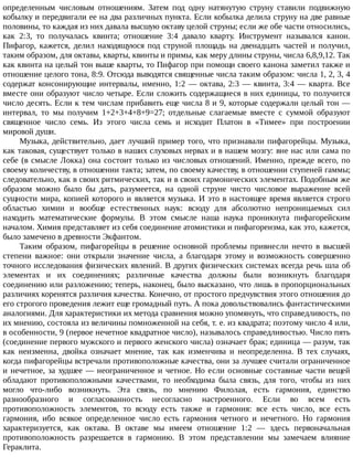 определенным	 числовым	 отношениям.	 Затем	 под	 одну	 натянутую	 струну	 ставили	 подвижную
кобылку	и	передвигали	ее	на	два	различных	пункта.	Если	кобылка	делила	струну	на	две	равные
половины,	то	каждая	из	них	давала	высшую	октаву	целой	струны;	если	же	обе	части	относились,
как	 2:3,	 то	 получалась	 квинта;	 отношение	 3:4	 давало	 кварту.	 Инструмент	 назывался	 канон.
Пифагор,	 кажется,	 делил	 находящуюся	 под	 струной	 площадь	 на	 двенадцать	 частей	 и	 получил,
таким	образом,	для	октавы,	кварты,	квинты	и	примы,	как	меру	длины	струны,	числа	6,8,9,12.	Так
как	квинта	на	целый	тон	выше	кварты,	то	Пифагор	при	помощи	своего	канона	заметил	также	и
отношение	целого	тона,	8:9.	Отсюда	выводятся	священные	числа	таким	образом:	числа	1,	2,	3,	4
содержат	консонирующие	интервалы,	именно,	1:2	—	октава,	2:3	—	квинта,	3:4	—	кварта.	Все
вместе	они	образуют	число	четыре.	Если	сложить	содержащиеся	в	них	единицы,	то	получится
число	десять.	Если	к	тем	числам	прибавить	еще	числа	8	и	9,	которые	содержали	целый	тон	—
интервал,	 то	 мы	 получим	 1+2+3+4+8+9=27;	 отдельные	 слагаемые	 вместе	 с	 суммой	 образуют
священное	 число	 семь.	 Из	 этого	 числа	 семь	 и	 исходит	 Платон	 в	 «Тимее»	 при	 построении
мировой	души.
Музыка,	действительно,	дает	лучший	пример	того,	что	признавали	пифагорейцы.	Музыка,
как	таковая,	существует	только	в	наших	слуховых	нервах	и	в	нашем	мозгу:	вне	нас	или	сама	по
себе	(в	смысле	Локка)	она	состоит	только	из	числовых	отношений.	Именно,	прежде	всего,	по
своему	количеству,	в	отношении	такта;	затем,	по	своему	качеству,	в	отношении	ступеней	гаммы;
следовательно,	как	в	своих	ритмических,	так	и	в	своих	гармонических	элементах.	Подобным	же
образом	 можно	 было	 бы	 дать,	 разумеется,	 на	 одной	 струне	 чисто	 числовое	 выражение	 всей
сущности	мира,	копией	которого	и	является	музыка.	И	это	в	настоящее	время	является	строго
областью	 химии	 и	 вообще	 естественных	 наук:	 всюду	 для	 абсолютно	 непроницаемых	 сил
находить	 математические	 формулы.	 В	 этом	 смысле	 наша	 наука	 проникнута	 пифагорейским
началом.	Химия	представляет	из	себя	соединение	атомистики	и	пифагореизма,	как	это,	кажется,
было	замечено	в	древности	Экфантом.
Таким	 образом,	 пифагорейцы	 в	 решение	 основной	 проблемы	 привнесли	 нечто	 в	 высшей
степени	 важное:	 они	 открыли	 значение	 числа,	 а	 благодаря	 этому	 и	 возможность	 совершенно
точного	исследования	физических	явлений.	В	других	физических	системах	всегда	речь	шла	об
элементах	 и	 их	 соединениях;	 различные	 качества	 должны	 были	 возникнуть	 благодаря
соединению	или	разложению;	теперь,	наконец,	было	высказано,	что	лишь	в	пропорциональных
различиях	коренятся	различия	качества.	Конечно,	от	простого	предчувствия	этого	отношения	до
его	строгого	проведения	лежит	еще	громадный	путь.	А	пока	довольствовались	фантастическими
аналогиями.	Для	характеристики	их	метода	сравнения	можно	упомянуть,	что	справедливость,	по
их	мнению,	состояла	из	величины	помноженной	на	себя,	т.	е.	из	квадрата;	поэтому	число	4	или,
в	особенности,	9	(первое	нечетное	квадратное	число),	называлось	справедливостью.	Число	пять
(соединение	первого	мужского	и	первого	женского	числа)	означает	брак;	единица	—	разум,	так
как	 неизменна,	 двойка	 означает	 мнение,	 так	 как	 изменчива	 и	 неопределенна.	 В	 тех	 случаях,
когда	пифагорейцы	встречали	противоположные	качества,	они	за	лучшее	считали	ограниченное
и	нечетное,	за	худшее	—	неограниченное	и	четное.	Но	если	основные	составные	части	вещей
обладают	 противоположными	 качествами,	 то	 необходима	 была	 связь,	 для	 того,	 чтобы	 из	 них
могло	 что-либо	 возникнуть.	 Эта	 связь,	 по	 мнению	 Филолая,	 есть	 гармония,	 единство
разнообразного	 и	 согласованность	 несогласно	 настроенного.	 Если	 во	 всем	 есть
противоположность	 элементов,	 то	 всюду	 есть	 также	 и	 гармония:	 все	 есть	 число,	 все	 есть
гармония,	 ибо	 всякое	 определенное	 число	 есть	 гармония	 четного	 и	 нечетного.	 Но	 гармония
характеризуется,	 как	 октава.	 В	 октаве	 мы	 имеем	 отношение	 1:2	 —	 здесь	 первоначальная
противоположность	 разрешается	 в	 гармонию.	 В	 этом	 представлении	 мы	 замечаем	 влияние
Гераклита.
 
