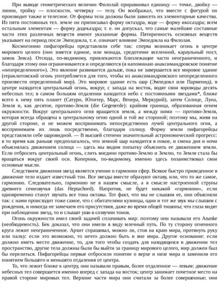 При	 выводе	 геометрических	 величин	 Филолай	 приравнивал	 единицу	 —	 точке,	 двойку	 —
линии,	 тройку	 —	 плоскости,	 четверку	 —	 телу.	 Он	 воображал,	 что	 вместе	 с	 фигурой	 он
производит	также	и	телесное.	От	формы	тела	должны	были	зависеть	их	элементарные	качества.
Из	пяти	постоянных	тел.	земле	он	приписывал	форму	октаэдра,	воде	—	форму	икосаэдра;	всем
остальным	элементам	—	форму	додекаэдра;	т.	е.	он	допускал,	что	самые	малейшие	составные
части	 этих	 различных	 веществ	 имеют	 указанные	 формы.	 Пятиричность	 основных	 веществ
указывает	на	период	после	Эмпедокла,	т.	е.	означает	влияние	Эмпедокла	на	Филолая.
Космогонию	 пифагорейцы	 представляли	 себе	 так:	 сперва	 возникает	 огонь	 в	 центре
мирового	 целого	 (оно	 зовется	 единое,	 или	 монада,	 средоточие	 вселенной,	 караульный	 пост,
замок	 Зевса).	 Отсюда,	 по-видимому,	 привлекаются	 близлежащие	 части	 неограниченного,	 и
благодаря	этому	они	ограничиваются	и	определяются	(я	напоминаю	анаксимандровское	понятие
«неопределенного»).	Это	явление	развивается	дальше,	пока	не	завершается	все	мировое	здание
(гераклитовский	огонь	употребляется	для	того,	чтобы	из	анаксимандровского	неопределенного
произвести	 определенный	 мир).	 Это	 мировое	 здание	 есть	 шар	 (Эмпедокл	 или	 Парменид),	 в
центре	 находится	 центральный	 огонь,	 вокруг,	 с	 запада	 на	 восток,	 водят	 свои	 хороводы	 десять
небесных	 тел;	 в	 самом	 большом	 отдалении	 находится	 небо	 с	 постоянными	 звездами*,	 ближе
всего	 к	 нему	 пять	 планет	 (Сатурн,	 Юпитер,	 Марс,	 Венера,	 Меркурий),	 затем	 Солнце,	 Луна,
Земля	 и,	 как	 десятое,	 противо-Земля	 (die	 Gegenerde):	 крайняя	 граница,	 образованная	 огнем
окружности.	 Вокруг	 центрального	 огня	 вращается	 земля,	 а	 между	 ними	 —	 противо-Земля,
которая	всегда	обращена	к	центральному	огню	одной	и	той	же	стороной;	поэтому	мы,	живя	на
другой	 стороне,	 и	 не	 можем	 воспринимать	 непосредственно	 лучей	 центрального	 огня,	 а
воспринимаем	 их	 лишь	 посредственно,	 благодаря	 солнцу.	 Форму	 земли	 пифагорейцы
представляли	себе	шаровидной.	—	В	высшей	степени	значительный	астрономический	прогресс:
в	то	время	как	раньше	предполагалось,	что	земной	шар	находится	в	покое,	и	смена	дня	и	ночи
объяснялась	 движением	 солнца	 —	 здесь	 мы	 видим	 попытку	 объяснить	 ее	 движением	 земли.
Если	отбросить	центральный	огонь,	слить	воедино	противо-Землю	и	Землю,	то	Земля	стала	бы
вращаться	 вокруг	 своей	 оси.	 Коперник,	 по-видимому,	 именно	 здесь	 позаимствовал	 свои
основные	мысли.
Следствием	движения	звезд	является	учение	о	гармонии	сфер.	Всякое	быстро	приведенное	в
движение	тело	издает	известный	тон.	Все	звезды	вместе	образуют	октаву,	или,	что	то	же	самое,
гармонию.	 Следовательно,	 гармонию	 не	 в	 нашем	 смысле,	 а	 в	 смысле	 настроенной	 струны
древнего	 семизвучья	 (das	 Heptachord).	 Напротив,	 не	 будет	 никакой	 «гармонии»,	 если
одновременно	станут	звучать	все	тона	октавы.	Тот	факт,	что	мы	не	слышим	ее,	они	объясняли
так:	с	нами	происходит	тоже	самое,	что	с	обитателями	кузницы,	один	и	тот	же	звук	мы	слышим	с
рождения,	и	никогда	не	замечаем	его	присутствия,	даже	во	время	общей	тишины;	что	глаза	видят
при	наблюдении	звезд,	то	и	слышат	уши	в	созвучии	тонов.
Огонь	окружности	имел	своей	задачей	сплачивать	мир:	поэтому	они	называли	его	Ananke
(необходимость).	 Бек	 доказал,	 что	 они	 имели	 в	 виду	 млечный	 путь.	 По	 ту	 сторону	 огненного
круга	лежит	неограниченное.	Архит	спрашивал,	можно	ли,	стоя	на	краю	мира,	протянуть	руку
или	 палку:	 если	 это	 возможно,	 то	 нечто	 должно	 быть	 и	 вне	 мира.	 Другое	 основание:	 если
должно	 иметь	 место	 движение,	 то,	 для	 того	 чтобы	 создать	 для	 находящихся	 в	 движении	 тел
пространство,	другие	тела	должны	были	бы	выйти	за	границу	мирового	целого,	мир	должен	был
бы	перелиться.	Пифагорейцы	первые	отбросили	понятие	о	верхе	и	низе	мира	и	заменили	его
понятием	большего	и	меньшего	отдаления	от	центра.
То,	что	лежит	ближе	к	центру,	они	называли	правым,	более	отдаленное	—	левым:	движение
небесных	тел	совершается	именно	вперед	с	запада	на	восток;	центр	занимает	почетное	место	на
правой	 стороне	 мировых	 тел.	 Верхние	 части	 мира	 они	 считали	 за	 более	 совершенные;	 они
 