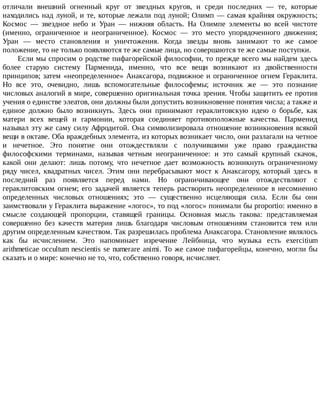 отличали	 внешний	 огненный	 круг	 от	 звездных	 кругов,	 и	 среди	 последних	 —	 те,	 которые
находились	над	луной,	и	те,	которые	лежали	под	луной;	Олимп	—	самая	крайняя	окружность;
Космос	 —	 звездное	 небо	 и	 Уран	 —	 нижняя	 область.	 На	 Олимпе	 элементы	 во	 всей	 чистоте
(именно,	 ограниченное	 и	 неограниченное).	 Космос	 —	 это	 место	 упорядоченного	 движения;
Уран	 —	 место	 становления	 и	 уничтожения.	 Когда	 звезды	 вновь	 занимают	 то	 же	 самое
положение,	то	не	только	появляются	те	же	самые	лица,	но	совершаются	те	же	самые	поступки.
Если	мы	спросим	о	родстве	пифагорейской	философии,	то	прежде	всего	мы	найдем	здесь
более	 старую	 систему	 Парменида,	 именно,	 что	 все	 вещи	 возникают	 из	 двойственности
принципов;	затем	«неопределенное»	Анаксагора,	подвижное	и	ограниченное	огнем	Гераклита.
Но	 все	 это,	 очевидно,	 лишь	 вспомогательные	 философемы;	 источник	 же	 —	 это	 познание
числовых	аналогий	в	мире,	совершенно	оригинальная	точка	зрения.	Чтобы	защитить	ее	против
учения	о	единстве	элеатов,	они	должны	были	допустить	возникновение	понятия	числа;	а	также	и
единое	 должно	 было	 возникнуть.	 Здесь	 они	 принимают	 гераклитовскую	 идею	 о	 борьбе,	 как
матери	 всех	 вещей	 и	 гармонии,	 которая	 соединяет	 противоположные	 качества.	 Парменид
называл	эту	же	саму	силу	Афродитой.	Она	символизировала	отношение	возникновения	всякой
вещи	в	октаве.	Оба	враждебных	элемента,	из	которых	возникает	число,	они	разлагали	на	четное
и	 нечетное.	 Это	 понятие	 они	 отождествляли	 с	 получившими	 уже	 право	 гражданства
философскими	 терминами,	 называя	 четным	 неограниченное:	 и	 это	 самый	 крупный	 скачок,
какой	 они	 делают:	 лишь	 потому,	 что	 нечетное	 дает	 возможность	 возникнуть	 ограниченному
ряду	 чисел,	 квадратных	 чисел.	 Этим	 они	 перебрасывают	 мост	 к	 Анаксагору,	 который	 здесь	 в
последний	 раз	 появляется	 перед	 нами.	 Но	 ограничивающее	 они	 отождествляют	 с
гераклитовским	 огнем;	 его	 задачей	 является	 теперь	 растворить	 неопределенное	 в	 несомненно
определенных	 числовых	 отношениях;	 это	 —	 существенно	 исцеляющая	 сила.	 Если	 бы	 они
заимствовали	у	Гераклита	выражение	«логос»,	то	под	«логос»	понимали	бы	proportio:	именно	в
смысле	 создающей	 пропорции,	 ставящей	 границы.	 Основная	 мысль	 такова:	 представляемая
совершенно	 без	 качеств	 материя	 лишь	 благодаря	 числовым	 отношениям	 становится	 тем	 или
другим	определенным	качеством.	Так	разрешилась	проблема	Анаксагора.	Становление	являлось
как	 бы	 исчислением.	 Это	 напоминает	 изречение	 Лейбница,	 что	 музыка	 есть	 exercitium
arithmeticae	occultum	nescientis	se	numerare	animi.	To	же	самое	пифагорейцы,	конечно,	могли	бы
сказать	и	о	мире:	конечно	не	то,	что,	собственно	говоря,	исчисляет.
 