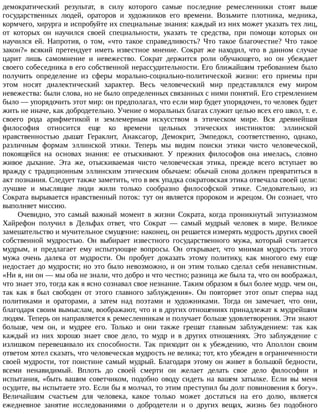 демократический	 результат,	 в	 силу	 которого	 самые	 последние	 ремесленники	 стоят	 выше
государственных	 людей,	 ораторов	 и	 художников	 его	 времени.	 Возьмите	 плотника,	 медника,
кормчего,	хирурга	и	испробуйте	их	специальные	знания:	каждый	из	них	может	указать	тех	лиц,
от	 которых	 он	 научился	 своей	 специальности,	 указать	 те	 средства,	 при	 помощи	 которых	 он
научился	 ей.	 Напротив,	 о	 том,	 «что	 такое	 справедливость?	 Что	 такое	 благочестие?	 Что	 такое
закон?»	всякий	претендует	иметь	известное	мнение.	Сократ	же	находил,	что	в	данном	случае
царит	 лишь	 самомнение	 и	 невежество.	 Сократ	 держится	 роли	 обучающего,	 но	 он	 убеждает
своего	собеседника	в	его	собственной	нерассудительности.	Его	ближайшим	требованием	было
получить	 определение	 из	 сферы	 морально-социально-политической	 жизни:	 его	 приемы	 при
этом	 носят	 диалектический	 характер.	 Весь	 человеческий	 мир	 представлялся	 ему	 миром
невежества:	были	слова,	но	не	было	определенных	связанных	с	ними	понятий.	Его	стремлением
было	—	упорядочить	этот	мир:	он	предполагал,	что	если	мир	будет	упорядочен,	то	человек	будет
жить	не	иначе,	как	добродетельно.	Учение	о	моральных	благах	служит	целью	всех	его	школ,	т.	е.
своего	 рода	 арифметикой	 и	 землемерным	 искусством	 в	 этическом	 мире.	 Вся	 древнейшая
философия	 относится	 еще	 ко	 времени	 цельных	 этических	 инстинктов:	 эллинской
нравственностью	 дышат	 Гераклит,	 Анаксагор,	 Демокрит,	 Эмпедокл,	 соответственно,	 однако,
различным	 формам	 эллинской	 этики.	 Теперь	 мы	 видим	 поиски	 этики	 чисто	 человеческой,
покоящейся	 на	 основах	 знания:	 ее	 отыскивают.	 У	 прежних	 философов	 она	 имелась,	 словно
живое	 дыхание.	 Эта	 же,	 отыскиваемая	 чисто	 человеческая	 этика,	 прежде	 всего	 вступает	 во
вражду	с	традиционным	эллинским	этическим	обычаем:	обычай	снова	должен	превратиться	в
акт	познания.	Следует	также	заметить,	что	в	век	упадка	сократовская	этика	отвечала	своей	цели:
лучшие	 и	 мыслящие	 люди	 жили	 только	 сообразно	 философской	 этике.	 Следовательно,	 из
Сократа	вырывается	нравственный	поток:	тут	он	является	пророком	и	жрецом.	Он	сознает,	что
выполняет	миссию.
Очевидно,	 это	 самый	 важный	 момент	 в	 жизни	 Сократа,	 когда	 проникнутый	 энтузиазмом
Хайрефон	 получил	 в	 Дельфах	 ответ,	 что	 Сократ	 —	 самый	 мудрый	 человек	 в	 мире.	 Великое
замешательство	и	мучительное	смущение:	наконец,	он	решается	измерять	мудрость	других	своей
собственной	 мудростью.	 Он	 выбирает	 известного	 государственного	 мужа,	 который	 считается
мудрым,	 и	 предлагает	 ему	 испытующие	 вопросы.	 Он	 открывает,	 что	 мнимая	 мудрость	 этого
мужа	 очень	 далека	 от	 мудрости.	 Он	 пробует	 доказать	 этому	 политику,	 как	 многого	 ему	 еще
недостает	до	мудрости;	но	это	было	невозможно,	и	он	этим	только	сделал	себя	ненавистным.
«Ни	я,	ни	он	—	мы	оба	не	знали,	что	добро	и	что	честно;	разница	же	была	та,	что	он	воображал,
что	знает	это,	тогда	как	я	ясно	сознавал	свое	незнание.	Таким	образом	я	был	более	мудр.	чем	он,
так	 как	 я	 был	 свободен	 от	 этого	 главного	 заблуждения».	 Он	 повторяет	 этот	 опыт	 сперва	 над
политиками	 и	 ораторами,	 а	 затем	 над	 поэтами	 и	 художниками.	 Тогда	 он	 замечает,	 что	 они,
благодаря	своим	вымыслам,	воображают,	что	и	в	других	отношениях	принадлежат	к	мудрейшим
людям.	Теперь	он	направляется	к	ремесленникам	и	получает	больше	удовлетворения.	Эти	знают
больше,	 чем	 он,	 и	 мудрее	 его.	 Только	 и	 они	 также	 грешат	 главным	 заблуждением:	 так	 как
каждый	 из	 них	 хорошо	 знает	 свое	 дело,	 то	 мудр	 и	 в	 других	 отношениях.	 Это	 заблуждение	 с
излишком	 перевешивало	 их	 способности.	 Так	 приходит	 он	 к	 убеждению,	 что	 Аполлон	 своим
ответом	хотел	сказать,	что	человеческая	мудрость	не	велика;	тот,	кто	убежден	в	ограниченности
своей	мудрости,	тот	поистине	самый	мудрый.	Благодаря	этому	он	живет	в	большой	бедности,
всеми	 ненавидимый.	 Вплоть	 до	 своей	 смерти	 он	 желает	 делать	 свое	 дело	 философии	 и
испытания,	 «быть	 вашим	 советчиком,	 подобно	 оводу	 сидеть	 на	 вашем	 затылке.	 Если	 вы	 меня
осудите,	вы	испытаете	это.	Если	бы	я	молчал,	то	этим	преступил	бы	долг	повиновения	к	богу».
Величайшим	 счастьем	 для	 человека,	 какое	 только	 может	 достаться	 на	 его	 долю,	 является
ежедневное	 занятие	 исследованиями	 о	 добродетели	 и	 о	 других	 вещах,	 жизнь	 без	 подобного
 