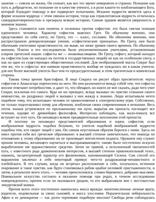 занятия	—	совсем	не	жизнь.	Он	сознает,	как	все	это	звучит	невероятно	и	странно.	Познание	как
путь	к	добродетели,	но	познание	не	в	качестве	ученого,	а	в	роли	какого-то	изобличающего	Бога,
который	 блуждает	 повсюду	 и	 все	 подвергает	 испытанию.	 Искание	 мудрости	 является	 здесь	 в
форме	искания	мудреца:	с	этим	связана	история,	тогда	как	гераклитовская	мудрость	отличалась
самоудовлетворенностью	и	презирала	всякую	историю.	Самым	худшим	является	уверенность	в
мнимом	знании.
Здесь	 становится	 нам	 понятна	 и	 полемика	 против	 софистов:	 это	 была	 смелая	 позиция
единичного	 человека.	 Характер	 софистов	 выяснил	 Грот.	 По	 обычному	 мнению,	 они
представляют	 из	 себя	 секту;	 по	 Гроту,	 это	 —	 класс,	 сословие.	 По	 обычному	 мнению,	 они
распространяли	 деморализующие	 учения,	 «софистические	 принципы».	 По	 Гроту,	 они	 были
обычными	учителями	нравственности,	ни	выше,	ни	ниже	уровня	своего	времени.	По	обычному
мнению,	 Платон	 и	 его	 последователи	 были	 уполномоченными	 учителями,	 установленным
клиром	греческой	нации:	софисты	же	—	инакомыслящими.	По	Гроту,	софист,	который	нападал
на	софистов	(как	он	нападал	на	поэтов	и	государственных	людей)	не	как	на	особенную	секту,	а
как	на	одно	из	существующих	общественных	сословий.	Для	необразованной	массы	Сократ	был
тем	же,	что	и	софисты:	вся	наивная	нравственность	вообще	не	нуждалась	ни	в	каком	учителе,
для	нее	более	высокий	учитель	был	чем-то	предосудительным;	в	этом	трагическая	и	комическая
сторона.
Такова	 точка	 зрения	 Аристофана.	 В	 лице	 Сократа	 он	 рисует	 образ	 просветителя:	 черты
софистов	и	Анаксагора	перенесены	на	него.	Но	они	различаются	между	собой	тем,	что	софисты
вполне	отвечают	потребностям,	и	дают	то,	что	обещают,	но	никто	не	мог	сказать,	ради	чего	учит
Сократ,	исключая	его	самого.	Куда	он	ни	приходил,	всюду	вызывал	он	чувство	сознания	своего
невежества,	 он	 раздражал	 людей	 и	 вызывал	 у	 них	 жажду	 к	 знанию.	 Люди	 испытывали	 нечто
подобное	тому,	что	испытывает	человек	от	прикосновения	к	электрическому	угрю.	Собственно,
он	только	подготавливал	почву	для	обучения,	изобличая	своих	современников	в	незнании.	Весь
поток	 знания	 устремлялся	 по	 проложенному	 им	 пути;	 вырытая	 им	 пропасть	 поглощает	 все
течения,	 идущие	 от	 древнейших	 философов.	 Интересно	 наблюдать,	 как	 мало-помалу	 все
вступает	на	этот	путь.	Он	ненавидел	всякие	предварительные	заполнения	этой	пропасти.
И	 поэтому	 он	 ненавидел	 представителей	 образования	 и	 науки,	 софистов;	 если
воображаемая	 мудрость	 подобна	 безумию,	 то	 учителя	 подобной	 воображаемой	 мудрости
подобны	тем,	кто	сводит	людей	с	ума.	Он	самым	неустанным	образом	боролся	с	ними.	Здесь	он
имел	против	себя	все	греческое	образование:	в	высшей	степени	замечательно,	что	никогда	по
отношению	к	этому	образованию	он	не	производит	впечатления	педанта.	Оружием	ему	служит
ирония	человека,	желающего	научиться	и	выспрашивающего;	таково	было	постепенно	искусно
выработанное	 им	 художественное	 средство.	 Затем	 не	 прямой,	 а	 исполненный	 околичностей
путь,	с	известного	рода	драматическим	интересом,	в	высшей	степени	привлекательный	голос,
наконец,	 эксцентричный	 характер	 его	 физиономии,	 напоминающей	 Силена.	 Сам	 способ	 его
выражения	 заключал	 в	 себе	 некоторый	 привкус	 чего-то	 раздражающе-ненавистного	 и
плебейского.	 В	 тех	 случаях,	 когда	 он	 встречал	 расположение	 к	 себе,	 получалось	 истинное
очарование	и	такое	чувство,	как	будто	становишься	рабом	крайне	неловкой	пристыженности,	и
затем,	в	результате	всего	этого,	—	человек	преисполнялся,	словно	беременел,	добрыми	мыслями.
Повивальное	 искусство	 состояло	 в	 оказании	 помощи	 при	 родах,	 в	 точном	 исследовании
новорожденного,	 причем	 если	 он	 оказывался	 уродом,	 то	 его	 выбрасывали	 вон	 с	 жестокостью
ликурговской	мамки.
Против	всего	этого	постепенно	накопилась	масса	вражды:	многочисленные	личные	враги,
родители,	 недовольные	 за	 своих	 сыновей,	 и	 масса	 злословия.	 Поразительная	 либеральность
Афин	и	ее	демократия	—	так	долго	терпевшие	подобную	миссию!	Свобода	речи	соблюдалась
 