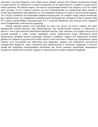 там	свято.	Суд	над	Сократом	и	его	смерть	мало	говорят	против	этого	общего	положения.	Сократ
в	самом	начале	не	сомневался	в	своем	осуждении,	он	не	приготовился	к	защите	(следуя	голосу
своего	демона).	Он	именно	верил,	что	настал	надлежащий	момент	ему	умереть;	если	он	станет
жить	 дольше,	 то	 его	 старость	 сделает	 для	 него	 невозможным	 его	 привычный	 образ	 жизни;	 к
этому	присоединялась	еще	уверенность,	что	подобной	смертью	он	подаст	поучительный	пример.
Так	следует	понимать	его	величавую	защитительную	речь:	он	говорит	перед	лицом	потомства.
Как	поразительно	это	совершенно	незначительное	большинство,	которым	он	был	осужден!	При
557	 судьях,	 каким-нибудь	 большинством	 в	 6–7	 голосов!	 Вероятно,	 они	 больше	 всего	 ощущали
жало	оскорбления,	нанесенного	судилищу.
Сократ	 нарочно	 вызвал	 этот	 приговор;	 он	 знал,	 что	 делал:	 он	 желал	 смерти.	 Он	 имел
прекрасный	 случай	 доказать	 свое	 превосходство	 над	 человеческим	 страхом	 и	 слабостью,	 а
вместе	с	тем	и	достоинство	своей	божественной	миссии.	Грот	замечает,	что	смерть	унесла	его	в
полном	 величии	 и	 славе,	 словно	 заходящее	 солнце	 тропических	 стран.	 Инстинкты	 были
преодолены,	 духовная	 ясность	 руководит	 жизнью	 и	 избирает	 смерть:	 все	 моральные	 системы
древности	стараются	достичь	или	понять	высоту	этого	поступка.	Сократ,	как	заклинатель	страха
смерти,	 есть	 последний	 тип	 известных	 нам	 мудрецов:	 мудрец,	 как	 победитель	 инстинктов
посредством	 мудрости.	 Здесь	 кончается	 ряд	 оригинальных	 и	 типичных	 мудрецов,	 и	 настает
новый	 век	 мудрецов,	 начинающийся	 Платоном;	 век	 более	 сложных	 характеров,	 являющихся
продуктом	соединения	течений,	идущих	от	оригинальных	и	односторонних	мудрецов.
 