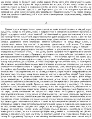 как	 вторая	 натура	 по	 большей	 части	 слабее	 первой.	 Очень	 часто	 дело	 ограничивается	 одним
пониманием	 того,	 что	 хорошо,	 без	 осуществления	 его	 на	 деле,	 ибо	 мы	 иногда	 знаем	 то,	 что
является	лучшим,	не	будучи	в	состоянии	перейти	от	этого	сознания	к	делу.	Но	от	времени	до
времени	 победа	 все-таки	 удается,	 а	 для	 борющихся,	 для	 тех,	 кто	 пользуется	 критической
историей	для	целей	жизни,	остается	даже	своеобразное	утешение:	знать,	что	та	первая	природа
также	некогда	была	второй	природой	и	что	каждая	вторая	природа,	одерживающая	верх	в	борьбе,
становится	первой.
4
Таковы	 услуги,	 которые	 может	 оказать	 жизни	 история;	 каждый	 человек	 и	 каждый	 народ
нуждается,	смотря	по	его	целям,	силам	и	потребностям,	в	известном	знакомстве	с	прошлым,	в
форме	то	монументальной,	то	антикварной,	то	критической	истории,	но	нуждается	в	этом	не
как	сборище	чистых	мыслителей,	ограничивающихся	одним	созерцанием	жизни,	и	даже	не	как
отдельные	единицы,	которые	в	жажде	познания	могут	удовлетвориться	только	познанием	и	для
которых	 расширение	 этого	 последнего	 является	 самоцелью,	 но	 всегда	 ввиду	 жизни,	 а
следовательно,	 всегда	 под	 властью	 и	 верховным	 руководством	 этой	 жизни.	 Что	 таково
естественное	отношение	известной	эпохи,	известной	культуры,	известного	народа	к	истории	—
вызываемое	голодом,	регулируемое	степенью	потребности,	удерживаемое	в	известных	границах
внутренней	пластической	силой,	—	что,	далее,	знание	прошлого	во	все	времена	признавалось
желательным	только	в	интересах	будущего	и	настоящего,	а	не	для	ослабления	современности,	не
для	подрывания	устоев	жизнеспособной	будущности,	—	это	все	очень	просто,	как	проста	сама
истина,	и	ясно	до	очевидности	и	для	того,	кто	не	считает	необходимым	требовать	и	по	этому
поводу	исторических	доказательств.	А	теперь	попробуем	бросить	беглый	взгляд	на	наше	время!
Мы	испуганы,	мы	готовы	бежать	прочь:	куда	исчезла	вся	ясность,	вся	естественность	и	чистота
упомянутого	отношения	жизни	к	истории,	сколь	запутанной,	сколь	непомерно	раздутой,	сколь
беспокойно	 колеблющейся	 является	 теперь	 эта	 проблема	 нашему	 взору!	 Быть	 может,	 в	 этом
виноваты	мы	—	исследователи?	Или	на	самом	деле	констелляция	жизни	и	истории	изменилась
благодаря	 тому,	 что	 между	 ними	 встала	 какая-то	 могучая	 и	 враждебная	 звезда?	 Пусть	 другие
доказывают,	что	наше	зрение	обманывает	нас;	мы	расскажем	то,	что	мы	видим.	Такая	звезда,
звезда	 сверкающая	 и	 великолепная,	 действительно	 встала	 между	 жизнью	 и	 историей,
констелляция	действительно	изменилась,	и	изменилась	благодаря	науке,	благодаря	требованию,
чтобы	 история	 сделалась	 наукой.	 Теперь	 не	 одна	 жизнь	 царствует	 и	 подчиняет	 себе	 знание
прошлого	—	нет,	пограничные	столбы	сброшены,	и	все,	что	когда-либо	было,	обрушивается	на
человека.	Все	перспективы	отодвигаются	назад,	к	началу	всякого	развития,	т.	е.	в	бесконечность.
Ни	 перед	 одним	 поколением	 не	 открывалось	 еще	 такого	 необозримого	 зрелища,	 какое
развертывает	перед	нами	теперь	наука	о	всеобщем	развитии	—	история;	правда,	она	руководится
при	этом	весьма	смелым,	но	опасным	девизом:	пусть	свершится	истина,	хотя	бы	погибла	жизнь
Попытаемся	теперь	составить	себе	представление	о	том	духовном	процессе,	который	возникает
при	 этом	 в	 душе	 современного	 человека.	 Словно	 из	 неиссякаемого	 источника,	 изливаются	 на
человека	все	новые	и	новые	потоки	исторического	знания,	чуждое	и	лишенное	связи	надвигается
на	 него,	 память	 широко	 отворяет	 свои	 двери,	 все	 же	 не	 будучи	 в	 состоянии	 вместить	 всего,
природа	 прилагает	 все	 усилия,	 чтобы	 достойным	 образом	 принять,	 разместить	 и	 почтить
чужестранных	гостей,	но	эти	последние	враждуют	между	собой,	и,	по-видимому,	она	должна
одолеть	и	подчинить	себе	всех	их,	чтобы	не	погибнуть	самой	в	их	столкновении.	Привычка	к
такому	беспорядочному,	бурному	и	воинственному	хозяйничанью	становится	постепенно	второй
 