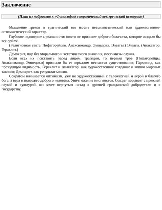 Заключение	
(План	из	набросков	к	«Философии	в	трагический	век	греческой	истории»)
Мышление	 греков	 в	 трагический	 век	 носит	 пессимистический	 или	 художественно-
оптимистический	характер.
Глубокое	недоверие	к	реальности:	никто	не	признает	доброго	божества,	которое	создало	бы
все	optime.
(Религиозная	секта	Пифагорейцев.	Анаксимандр.	Эмпедокл.	Элеаты.)	Элеаты.	(Анаксагор.
Гераклит.)
Демокрит,	мир	без	морального	и	эстетического	значения,	пессимизм	случая.
Если	 всех	 их	 поставить	 перед	 лицом	 трагедии,	 то	 первые	 трое	 (Пифагорейцы,
Анаксимандр,	 Эмпедокл)	 признали	 бы	 ее	 зеркалом	 несчастья	 существования;	 Парменид,	 как
преходящую	видимость,	Гераклит	и	Анаксагор,	как	художественное	создание	и	копию	мировых
законов;	Демокрит,	как	результат	машин.
Сократом	начинается	оптимизм,	уже	не	художественный	с	телеологией	и	верой	в	благого
бога,	а	вера	в	знающего	доброго	человека.	Уничтожение	инстинктов.	Сократ	порывает	с	прежней
наукой	 и	 культурой,	 он	 хочет	 вернуться	 назад	 к	 древней	 гражданской	 добродетели	 и	 к
государству.
 
