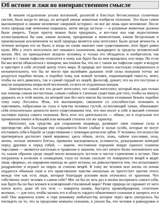 Об	истине	и	лжи	во	вненравственном	смысле	
В	 некоем	 отдаленном	 уголке	 вселенной,	 разлитой	 в	 блестках	 бесчисленных	 солнечных
систем,	была	когда-то	звезда,	на	которой	умные	животные	изобрели	познание.	Это	было	самое
высокомерное	и	лживое	мгновение	«мировой	истории»:	но	все	же	лишь	одно	мгновение.	После
этого	природа	еще	немножко	подышала,	затем	звезда	застыла	—	и	разумные	животные	должны
были	 умереть.	 Такую	 притчу	 можно	 было	 придумать,	 и	 все-таки	 она	 еще	 недостаточно
иллюстрировала	 бы	 нам,	 каким	 жалким,	 призрачным	 и	 мимолетным,	 каким	 бесцельным	 и
произвольным	исключением	из	всей	природы	является	наш	интеллект.	Были	целые	вечности,	в
течение	которых	его	не	было;	и	когда	он	снова	окончит	свое	существование,	итог	будет	равен
нулю.	 Ибо	 у	 этого	 интеллекта	 нет	 никакого	 назначения,	 выходящего	 за	 пределы	 человеческой
жизни.	 Нет,	 он	 принадлежит	 всецело	 человеку,	 и	 только	 его	 обладатель	 и	 изобретатель	 так
горячо	и	с	таким	пафосом	относится	к	нему,	как	будто	бы	на	нем	вращались	оси	мира.	Но	если
бы	мы	могли	объясниться	с	комаром,	мы	поняли	бы,	что	он	с	таким	же	пафосом	парит	в	воздухе
и	чувствует	в	себе	летучий	центр	этого	мира.	В	природе	нет	ничего	настолько	отверженного	и
незначительного,	 что	 бы	 не	 могло	 при	 малейшем	 дыхании	 этой	 силы	 познания	 тотчас	 же
раздуться	 подобно	 мехам,	 и	 подобно	 тому,	 как	 всякий	 человек,	 поднимающий	 тяжесть,	 хочет,
чтобы	на	него	дивились,	так	и	самый	гордый	из	людей,	философ,	думает,	что	на	его	поступки	и
мысли	направлены	взоры	всей	вселенной,	со	всех	ее	отдаленных	концов.
Замечательно,	что	все	это	делает	интеллект,	тот	самый	интеллект,	который	ведь	дан	только
как	помощь	самым	несчастным,	самым	слабым	и	тленным	существам	для	того,	чтобы	на	минуту
удержать	их	в	этой	жизни,	из	которой	они	без	него	имели	бы	полное	основание	бежать	подобно
тому	 сыну	 Лессинга.	 Итак,	 это	 высокомерие,	 связанное	 со	 способностью	 познавать	 и
чувствовать,	 набрасывая	 на	 глаза	 и	 чувства	 человека	 густой,	 ослепляющий	 туман,	 обманывает
себя	относительно	ценности	всего	существования	тем,	что	оно	носит	в	себе	в	высшей	степени
льстивую	оценку	самого	познания.	Весь	итог	его	деятельности	—	обман,	но	и	отдельные	его
проявления	имеют	в	большей	или	меньшей	степени	тот	же	характер.
Интеллект,	 как	 средство	 для	 сохранения	 индивида,	 развивает	 свои	 главные	 силы	 в
притворстве;	 ибо	 благодаря	 ему	 сохраняются	 более	 слабые	 и	 хилые	 особи,	 которые	 не	 могут
отстаивать	себя	в	борьбе	за	существование	с	помощью	рогов	или	зубов.	У	человека	это	искусство
притворяться	 достигает	 своей	 вершины:	 здесь	 обман,	 лесть,	 ложь,	 тайное	 злословие,	 поза,
жизнь,	 полная	 заемного	 блеска,	 привычка	 маскироваться,	 условность,	 разыгрывание	 комедий
перед	 другими	 и	 перед	 собой,	 —	 короче,	 постоянное	 порхание	 вокруг	 единого	 пламени
тщеславия	—	являются	настолько	и	правилом	и	законом,	что	нет	ничего	более	непонятного	как
то,	каким	образом	среди	людей	могло	возникнуть	честное	и	чистое	стремление	к	истине.	Они
погружены	 в	 иллюзии	 и	 сновидения,	 глаза	 их	 только	 скользят	 по	 поверхности	 вещей	 и	 видят
лишь	«формы»,	их	ощущения	никогда	не	дают	истины,	но	довольствуются	тем,	что	испытывают
раздражение	 и	 играют	 на	 ощупь	 за	 спиною	 вещей.	 К	 тому	 же	 человек	 всю	 жизнь	 по	 ночам
поддается	 обманам	 снов	 и	 его	 нравственное	 чувство	 нисколько	 не	 протестует	 против	 этого;
между	 тем	 как	 есть	 люди,	 которые	 благодаря	 усилиям	 воли	 отучились	 от	 храпения.	 Что
собственно	знает	человек	о	самом	себе?	Мог	ли	бы	он	хоть	раз	в	жизни	воспринять	самого	себя,
как	будто	бы	он	был	вложен	в	освещенный	стеклянный	ящик?	Разве	природа	не	скрывает	от	него
почти	 всего,	 даже	 об	 его	 теле	 —	 извороты	 кишок,	 быстроту	 кровообращения,	 сплетение
волокон,	—	для	того,	чтобы	загнать	его	в	область	гордого	обманчивого	сознания	и	запереть	его	в
ней!	 Она	 выронила	 ключ:	 и	 горе	 роковому	 любопытству,	 которое	 через	 щель	 ухитрилось	 бы
поглядеть	на	то,	что	за	пределами	комнаты	сознания,	и	узнало	бы,	что	человек	в	равнодушии	и
 