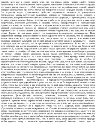 натурой,	 хотя	 уже	 с	 самого	 начала	 ясно,	 что	 эта	 вторая	 натура	 гораздо	 слабее,	 гораздо
беспокойнее	и	во	всех	отношениях	менее	здорова,	чем	первая.	Современный	человек	вынужден
под	 конец	 всюду	 таскать	 с	 собой	 невероятное	 количество	 неудобоваримых	 камней	 знаний,
которые	впоследствии	при	случае	могут,	как	говорится	в	сказке,	«изрядно	стучать	в	желудке».
Эта	 стукотня	 выдает	 существенное	 свойство	 современного	 человека	 —	 удивительное
противоречие	 между	 внутренней	 сущностью,	 которой	 не	 соответствует	 ничто	 внешнее,	 и
внешностью,	которой	не	соответствует	никакая	внутренняя	сущность,	—	противоречие,	которого
не	знали	древние	народы.	Знание,	поглощаемое	в	избытке	не	ради	утоления	голода	и	даже	сверх
потребности,	 перестает	 действовать	 в	 качестве	 мотива,	 преобразующего	 и	 побуждающего
проявиться	 вовне,	 и	 остается	 скрытым	 в	 недрах	 некоего	 хаотического	 внутреннего	 мира,
который	 современный	 человек	 со	 странной	 гордостью	 считает	 свойственной	 ему	 лично
«духовностью».	В	таких	случаях	обыкновенно	говорят:	содержание	у	нас	есть,	нам	не	хватает
только	 формы;	 но	 для	 всего	 живого	 это	 совершенно	 недопустимое	 противоречие.	 Наша
современная	 культура	 именно	 потому	 и	 имеет	 характер	 чего-то	 неживого,	 что	 ее	 совершенно
нельзя	понять	вне	этого	противоречия,	или,	говоря	иначе,	она,	в	сущности,	и	не	может	вовсе
считаться	настоящей	культурой;	она	не	идет	дальше	некоторого	знания	о	культуре,	это	—	мысль
о	культуре,	чувство	культуры,	она	не	претворяется	в	культуру-решимость.	То	же,	что	на	самом
деле	действует	как	мотив,	проявляясь	в	поступке,	то	является	часто	не	более	как	безразличной
условностью,	 жалким	 подражанием	 или	 даже	 грубой	 гримасой.	 Внутреннее	 чувство	 в	 этом
случае	покоится,	подобно	той	змее,	которая,	проглотив	целого	кролика,	спокойно	укладывается
на	 солнце,	 избегая	 всяких	 движений,	 кроме	 самых	 необходимых.	 Внутренний	 процесс
становится	теперь	самоцелью:	он	и	есть	истинная	«культура».	Такая	культура	может	вызвать	у
каждого	 наблюдателя	 со	 стороны	 лишь	 одно	 пожелание	 —	 чтобы	 она	 не	 погибла	 от
неудобоваримости	своего	содержания.	Если	мы	представим	себе,	что	в	роли	такого	наблюдателя
является	грек,	то	последний,	наверно,	пришел	бы	к	заключению,	что	для	новых	людей	понятия
«образованный»	и	«исторически	образованный»	переплелись	так	тесно	между	собой,	как	будто
бы	они	были	тождественны	и	отличались	друг	от	друга	только	числом	слов.	Если	бы	он	далее	к
этому	прибавил	еще,	что	можно	быть	очень	образованным	и	не	иметь	в	то	же	время	никакого
исторического	образования,	то	многие	подумали	бы,	что	они	ослышались,	и,	наверно,	в	ответ	на
это	 только	 покачали	 бы	 головой.	 Одна	 довольно	 известная	 небольшая	 народность	 не	 очень
отдаленного	прошлого	—	я	разумею	греков	—	в	период	своего	величайшего	могущества	сумела
упорно	сохранить	присущее	ей	неисторическое	чувство;	если	бы	современный	человек	каким-
нибудь	чудом	был	перенесен	в	эту	атмосферу,	он,	по	всей	вероятности,	нашел	бы	греков	очень
«необразованными»,	 чем,	 правда,	 была	 бы	 раскрыта	 и	 отдана	 на	 всеобщее	 посмешище	 столь
тщательно	скрываемая	тайна	современного	образования,	ибо	мы,	современные,	ничего	не	имеем
своего,	только	благодаря	тому,	что	мы	нагружаем	и	перегружаем	себя	чужими	эпохами,	нравами,
искусствами,	 философскими	 учениями,	 религиями,	 знаниями,	 мы	 становимся	 чем-то
достойным	 внимания,	 а	 именно,	 ходячими	 энциклопедиями,	 за	 которые,	 может	 быть,	 нас	 и
принял	бы	древний	эллин,	перенесенный	в	нашу	эпоху.	Ценность	же	энциклопедий	заключена
только	в	их	содержании,	т.	е.	в	том,	что	в	них	написано,	а	не	в	том,	что	напечатано	на	обложке,
не	 во	 внешней	 оболочке,	 не	 в	 переплете;	 точно	 так	 же	 и	 сущность	 всего	 современного
образования	заключается	в	его	содержимом;	на	обложке	же	его	переплетчик	напечатал	что-то
вроде:	«руководство	по	внутреннему	образованию	для	варваров	по	внешности».	Мало	того,	это
противоречие	 между	 внешним	 и	 внутренним	 делает	 внешнее	 еще	 более	 варварским,	 чем	 оно
было	бы,	если	бы	дело	шло	о	каком-нибудь	некультурном	народе,	развивающемся	только	из	себя
сообразно	 своим	 грубым	 потребностям.	 Ибо,	 в	 самом	 деле,	 какое	 средство	 остается	 природе,
чтобы	 одолеть	 массу	 с	 излишком	 притекающего	 материала?	 Конечно,	 только	 одно	 —
 