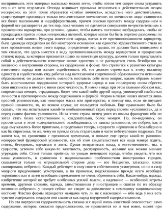 воспринимать	этот	материал	насколько	можно	легче,	чтобы	потом	тем	скорее	снова	устранить
его	 и	 от	 него	 отделаться.	 Отсюда	 возникает	 привычка	 относиться	 к	 действительным	 вещам
несерьезно;	 на	 этой	 почве	 образуется	 «слабая	 личность»,	 вследствие	 чего	 действительное,
существующее	производит	только	незначительное	впечатление;	по	внешности	люди	становятся
все	 более	 пассивными	 и	 индифферентными,	 причем	 опасная	 пропасть	 между	 содержанием	 и
формой	все	расширяется	до	тех	пор,	пока	человек	не	сделается	совершенно	нечувствительным	к
проявлениям	варварства,	при	условии,	однако,	чтобы	память	постоянно	возбуждалась,	чтобы	не
прекращался	приток	новых	интересных	явлений,	которые	могли	бы	быть	опрятно	разложены	по
ящикам	 этой	 памяти.	 Культура	 известного	 народа,	 взятая	 в	 ее	 противоположности	 варварству,
была	однажды	определена	не	без	некоторого	основания	как	единство	художественного	стиля	во
всех	проявлениях	жизни	этого	народа;	определение	это,	однако,	не	должно	быть	понимаемо	в
том	 смысле,	 что	 здесь	 имеется	 в	 виду	 противоположность	 между	 варварством	 и	 прекрасным
стилем;	народ,	за	которым	признается	право	на	известную	культуру,	должен	только	представлять
собой	 в	 действительности	 известное	 живое	 единство	 и	 не	 распадаться	 столь	 безобразно	 на
внешнюю	и	внутреннюю	стороны,	на	содержание	и	форму.	Кто	стремится	к	развитию	культуры
известного	 народа	 или	 желает	 содействовать	 ей,	 тот	 должен	 стремиться	 к	 этому	 высшему
единству	и	содействовать	ему,	работая	над	вытеснением	современной	образованности	истинным
образованием;	 он	 должен	 иметь	 смелость	 поставить	 себе	 ясно	 вопрос,	 каким	 образом	 может
быть	 восстановлено	 подорванное	 историей	 здоровье	 народа	 и	 как	 последнему	 снова	 обрести
свои	инстинкты	и	вместе	с	ними	свою	честность.	Я	имею	в	виду	при	этом	главным	образом	нас,
современных	немцев,	страдающих,	более	чем	какой-либо	другой	народ,	упомянутой	слабостью
личности	и	противоречием	между	содержанием	и	формой.	Форма	в	глазах	наших	является	лишь
простой	 условностью,	 как	 некоторая	 маска	 или	 притворство,	 и	 потому	 она,	 если	 не	 внушает
прямой	 ненависти,	 то,	 во	 всяком	 случае,	 не	 пользуется	 любовью.	 Еще	 правильнее	 было	 бы
сказать,	что	мы	испытываем	какой-то	необыкновенный	страх	перед	словом	«условность»,	да	и
перед	самим	фактом	условности.	Из-за	этого	страха	немец	ушел	из	школы	французов:	ибо	он
хотел	 стать	 более	 естественным	 и,	 следовательно,	 более	 немцем.	 Но,	 по-видимому,	 он
просчитался	 в	 этом	 «следовательно»:	 освободившись	 от	 школы	 условности,	 он	 побрел,	 как	 и
куда	ему	казалось	более	приятным,	а	проделывал	теперь,	в	сущности	неряшливо	и	безалаберно	и
как	бы	спросонья,	то	же,	чему	он	прежде	столь	старательно	и	часто	небезуспешно	подражал.	Так
живем	 мы,	 по	 сравнению	 с	 прежними	 временами,	 и	 поныне	 еще	 среди	 какой-то	 развязно-
некорректной	 французской	 условности,	 как	 об	 этом	 свидетельствует	 вся	 наша	 манера	 ходить,
стоять,	 беседовать,	 одеваться	 и	 жить.	 Думая	 возвратиться	 назад,	 к	 естественности,	 мы,	 в
сущности,	 усвоили	 себе	 какую-то	 халатность,	 распущенность,	 желание	 как	 можно	 меньше
утруждать	 себя.	 Стоит	 только	 пройтись	 по	 улицам	 немецкого	 города,	 чтобы	 увидеть,	 что	 вся
наша	 условность,	 в	 сравнении	 с	 национальными	 особенностями	 иностранных	 городов,
сказывается	 только	 на	 отрицательной	 стороне	 дела	 —	 все	 бесцветно,	 затаскано,	 плохо
скопировано,	небрежно.	Каждый	действует	в	силу	своего	собственного	усмотрения,	но	не	в	силу
мощного	 продуманного	 усмотрения,	 а	 по	 правилам,	 подсказанным	 прежде	 всего	 всеобщей
торопливостью	и	затем	всеобщим	стремлением	не	очень	обременять	себя.	Какая-нибудь	одежда,
изобретение	которой	не	требует	особенных	усилий	мысли,	а	надевание	—	особенной	затраты
времени,	 другими	 словами,	 одежда,	 заимствованная	 у	 иностранцев	 и	 сшитая	 по	 их	 образцу
возможно	 небрежно,	 у	 немцев	 сейчас	 же	 сходит	 за	 дополнение	 к	 немецкому	 национальному
костюму.	Чувство	формы	отрицается	немцами	чуть	ли	не	с	насмешкой	—	ибо	ведь	у	них	есть
чувство	содержания:	недаром	они	славятся	как	народ	внутренней	содержательности.
Но	эта	внутренняя	содержательность	связана	и	с	одной	очень	известной	опасностью:	само
содержание,	 которое,	 согласно	 предположению,	 не	 проявляется	 ни	 в	 чем	 вовне,	 может	 при
 