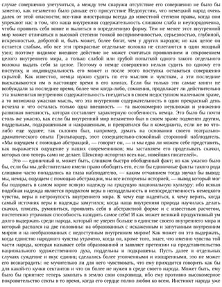 случае	совершенно	улетучиться,	а	между	тем	снаружи	отсутствие	его	совершенно	не	было	бы
заметно,	как	незаметно	было	раньше	его	присутствие	Недопустим,	что	немецкий	народ	очень
далек	от	этой	опасности;	все-таки	иностранцы	всегда	до	известной	степени	правы,	когда	они
упрекают	нас	в	том,	что	наша	внутренняя	содержательность	слишком	слаба	и	неупорядоченна,
чтобы	проявить	себя	вовне	и	вылиться	в	определенную	форму.	Тем	не	менее	этот	внутренний
мир	может	отличаться	в	высокой	степени	тонкой	восприимчивостью,	серьезностью,	глубиной,
искренностью,	 добротой	 и,	 быть	 может,	 более	 богат,	 чем	 у	 других	 народов;	 но	 как	 целое	 он
остается	 слабым,	 ибо	 все	 эти	 прекрасные	 отдельные	 волокна	 не	 сплетаются	 в	 один	 мощный
узел;	 поэтому	 видимое	 внешнее	 действие	 не	 может	 считаться	 проявлением	 и	 откровением
целого	 внутреннего	 мира,	 а	 только	 слабой	 или	 грубой	 попыткой	 одного	 такого	 отдельного
волокна	 выдать	 себя	 за	 целое.	 Поэтому	 о	 немце	 совершенно	 нельзя	 судить	 по	 одному	 его
поступку,	 и	 индивидуальность	 его	 может	 и	 после	 этого	 поступка	 оставаться	 совершенно
скрытой.	 Как	 известно,	 немца	 нужно	 судить	 по	 его	 мыслям	 и	 чувствам,	 а	 эти	 последние
высказываются	 им	 в	 настоящее	 время	 в	 его	 книгах.	 Если	 бы	 только	 эти	 самые	 книги	 не
возбуждали	за	последнее	время,	более	чем	когда-либо,	сомнения,	продолжает	ли	действительно
эта	знаменитая	внутренняя	содержательность	гнездиться	в	своем	недоступном	маленьком	храме,
а	то	возможна	ужасная	мысль,	что	эта	внутренняя	содержательность	в	один	прекрасный	день
исчезла	 и	 что	 осталась	 только	 одна	 внешность	 —	 та	 высокомерно	 неуклюжая	 и	 униженно
развязная	внешность,	которая	составляет	характерную	особенность	немца.	Это	было	бы	почти
столь	же	ужасно,	как	если	бы	внутренний	мир	незаметно	был	в	своем	храме	подменен	другим,
поддельным,	подкрашенным	и	накрашенным,	и	превратился	бы	в	комедианта,	если	не	во	что-
либо	 еще	 худшее;	 так	 склонен	 был,	 например,	 думать	 на	 основании	 своего	 театрально-
драматического	 опыта	 Грильпарцер,	 этот	 созерцательно-спокойный	 сторонний	 наблюдатель.
«Мы	ощущаем	с	помощью	абстракций,	—	говорит	он,	—	и	мы	едва	ли	можем	себе	представить,
как	 выражается	 ощущение	 у	 наших	 современников;	 мы	 заставляем	 его	 проделывать	 скачки,
которых	оно	теперь	само	не	делает.	Шекспир	испортил	всех	нас,	новейших	писателей».
Это	—	единичный	и,	может	быть,	слишком	быстро	обобщенный	факт;	но	как	ужасно	было
бы,	если	бы	мы	действительно	имели	право	обобщить	его,	если	бы	единичные	факты	такого	рода
слишком	часто	попадались	на	глаза	наблюдателю,	—	каким	отчаянием	тогда	звучал	бы	вывод:
мы,	немцы,	ощущаем	с	помощью	абстракции,	мы	все	испорчены	историей,	—	вывод	который	мог
бы	подорвать	в	самом	корне	всякую	надежду	на	грядущую	национальную	культуру:	ибо	всякая
подобная	надежда	является	продуктом	веры	в	неподдельность	и	непосредственность	немецкого
чувства,	 веры	 в	 нетронутость	 внутреннего	 мира.	 К	 чему	 еще	 надеяться,	 к	 чему	 верить,	 когда
самый	источник	веры	и	надежды	замутился;	когда	наша	внутренняя	природа	научилась	делать
скачки,	 плясать,	 румяниться,	 проявлять	 себя	 в	 абстрактной	 форме	 и	 с	 известным	 расчетом,
постепенно	утрачивая	способность	находить	самое	себя!	И	как	может	великий	продуктивный	ум
долго	выдержать	среди	народа,	который	не	уверен	больше	в	единстве	своего	внутреннего	мира	и
который	распался	на	две	половины:	на	образованных	с	искаженным	и	запутанным	внутренним
миром	и	на	необразованных	с	недоступным	внутренним	миром!	Как	может	он	это	выдержать,
когда	единство	народного	чувства	утрачено,	когда	он,	кроме	того,	знает,	что	именно	чувства	той
части	народа,	которая	называет	себя	образованной	и	заявляет	претензии	на	представительство
национального	 художественного	 духа,	 поддельны	 и	 подкрашены.	 Пусть	 далее	 в	 отдельных
случаях	суждение	и	вкус	единиц	сделались	более	утонченными	и	изощренными,	это	не	может
его	вознаградить:	не	мучительно	ли	для	него	чувствовать,	что	ему	приходится	говорить	как	бы
для	какой-то	кучки	сектантов	и	что	он	более	не	нужен	в	среде	своего	народа.	Может	быть,	ему
было	 бы	 приятнее	 теперь	 закопать	 в	 землю	 свои	 сокровища,	 ибо	 ему	 противно	 высокомерное
покровительство	секты	в	то	время,	когда	его	сердце	полно	любви	ко	всем.	Инстинкт	народа	уже
 