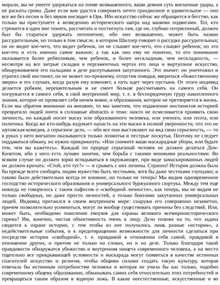 морали,	вы	не	умеете	удержаться	на	почве	возвышенного,	ваши	деяния	суть	внезапные	удары,	а
не	раскаты	грома.	Даже	если	вам	удастся	совершить	нечто	грандиозное	и	удивительное	—	оно
все	же	без	песни	и	без	звуков	нисходит	в	Орк.	Ибо	искусство	сейчас	же	обращается	в	бегство,	как
только	 вы	 приступаете	 к	 возведению	 исторического	 шатра	 над	 вашими	 подвигами.	 Тот,	 кто
стремится	в	один	миг	понять,	рассчитать	и	постигнуть	там,	где	он,	глубоко	потрясенный,	должен
был	 бы	 стараться	 удержать	 непонятное,	 ибо	 оно	 возвышенно,	 может	 быть	 назван
рассудительным,	но	только	в	том	смысле,	в	котором	Шиллер	говорит	о	рассудке	рассудительных;
он	не	видит	кое-чего,	что	видит	ребенок,	он	не	слышит	кое-чего,	что	слышит	ребенок;	но	это
кое-что	 и	 есть	 именно	 самое	 важное;	 а	 так	 как	 оно	 ему	 не	 понятно,	 то	 его	 понимание
оказывается	 более	 ребячливым,	 чем	 ребенок,	 и	 более	 нескладным,	 чем	 нескладность,	 —
несмотря	 на	 все	 хитрые	 складки	 в	 пергаментных	 чертах	 его	 лица	 и	 виртуозное	 искусство,
обнаруживаемое	его	пальцами	в	деле	распутывания	запутанного.	Это	значит:	он	уничтожил	и
утратил	свой	инстинкт,	он	не	может	по-прежнему,	отпустив	поводья,	ввериться	«божественному
зверю»	в	тех	случаях,	когда	разум	ему	изменяет,	а	путь	идет	через	пустыни.	От	этого	индивид
делается	 робким,	 нерешительным	 и	 не	 смеет	 больше	 рассчитывать	 на	 самого	 себя.	 Он
погружается	в	самого	себя,	в	свой	внутренний	мир,	т.	е.	в	беспорядочную	груду	накопленного
знания,	которое	не	проявляет	себя	ничем	вовне,	и	образования,	которое	не	претворяется	в	жизнь.
Если	мы	обратим	внимание	на	внешнее,	то	мы	заметим,	что	подавление	инстинктов	историей
превратило	 людей	 почти	 в	 сплошные	 abstractis	 и	 тени:	 никто	 не	 осмеливается	 проявить	 свою
личность,	 но	 каждый	 носит	 маску	 или	 образованного	 человека,	 или	 ученого,	 или	 поэта,	 или
политика.	Когда	же	кто-нибудь	вздумает	напасть	на	эти	маски	в	полной	уверенности,	что	это	не
шутовская	комедия,	а	серьезное	дело,	—	ибо	все	они	выставляют	на	вид	свою	серьезность,	—	то
в	руках	у	него	внезапно	оказываются	только	лохмотья	и	пестрые	лоскутья.	Поэтому	не	следует
поддаваться	обману,	но	нужно	прикрикнуть:	«Или	снимите	ваши	маскарадные	уборы,	или	будьте
тем,	 чем	 вы	 кажетесь».	 Каждый	 по	 природе	 серьезный	 человек	 не	 должен	 делаться	 Дон-
Кихотом,	 ибо	 у	 него	 есть	 лучшее	 занятие,	 чем	 борьба	 с	 такими	 мнимыми	 реальностями.	 Во
всяком	случае	он	должен	зорко	вглядываться	в	окружающее,	при	виде	замаскированных	людей
он	должен	кричать:	«Стой,	кто	тут?»	—	и	срывать	с	них	личины.	Странно!	История	должна	была
бы	прежде	всего	сообщать	людям	мужество	быть	честными,	хотя	бы	даже	честными	глупцами;	и
таково	было	действительно	всегда	ее	влияние,	но	только	не	теперь!	Мы	видим	одновременное
господство	исторического	образования	и	универсального	буржуазного	сюртука.	Между	тем	еще
никогда	не	говорилось	с	таким	пафосом	о	«свободной	личности»,	как	теперь,	мы	не	видим	не
только	 свободных,	 но	 даже	 просто	 личностей,	 а	 только	 боязливо	 закутанных	 универсальных
людей.	 Индивид	 притаился	 в	 своем	 внутреннем	 мире:	 снаружи	 его	 совершенно	 незаметно,
причем	позволительно	усомниться,	могут	ли	вообще	существовать	причины	без	следствий.	Или,
может	 быть,	 необходимо	 поколение	 евнухов	 для	 охраны	 великого	 всемирноисторического
гарема?	 Им,	 конечно,	 чистая	 объективность	 очень	 к	 лицу.	 Дело	 похоже	 на	 то,	 что	 задача
сводится	 к	 охране	 истории,	 с	 тем	 чтобы	 из	 нее	 получались	 лишь	 разные	 «истории»,	 а
недействительные	 события,	 и	 к	 предотвращению	 возможности	 для	 личности	 сделаться	 при
посредстве	 истории	 «свободной»,	 т.	 е.	 правдивой	 в	 отношении	 себя	 самой,	 правдивой	 в
отношении	 других,	 и	 притом	 не	 только	 на	 словах,	 но	 и	 на	 деле.	 Только	 благодаря	 такой
правдивости	обнаружатся	убожество	и	внутренняя	нищета	современного	человека,	а	на	место
тщательно	 все	 прикрывающей	 условности	 и	 маскарада	 могут	 появиться	 в	 качестве	 истинных
спасителей	 искусство	 и	 религия,	 чтобы	 общими	 силами	 создать	 такую	 культуру,	 которая
отвечала	 бы	 истинным	 потребностям	 человека	 и	 которая	 не	 учила	 бы	 нас	 только,	 подобно
современному	общему	образованию,	обманывать	самих	себя	относительно	этих	потребностей	и
превращаться	 таким	 образом	 в	 ходячую	 ложь.	 В	 какие	 неестественные,	 искусственные	 и	 во
 
