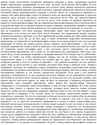 всяком	 случае	 недостойные	 положения	 приходится	 попадать	 в	 эпоху,	 страдающую	 недугом
общего	 образования,	 правдивейшей	 из	 всех	 наук,	 честной,	 нагой	 Богине	 Философии!	 В	 этом
мире	 вынужденного,	 внешнего	 однообразия	 она	 остается	 лишь	 ученым	 монологом	 одинокого
скитальца,	случайной	добычей	отдельного	охотника,	скрытой	кабинетной	тайной	или	неопасной
болтовней	 между	 академическими	 старцами	 и	 детьми.	 Никто	 не	 осмеливается	 применить	 к
самому	себе	закон	философии,	никто	не	решается	жить	как	философ,	обнаруживая	ту	простую
верность	 мужа,	 которая	 заставляла	 античного	 мыслителя	 вести	 себя,	 как	 приличествовало
стоику,	 где	 бы	 он	 ни	 находился	 и	 что	 бы	 ни	 делал,	 если	 только	 он	 однажды	 присягнул	 на
верность	стоической	философии.	Все	же	современное	философствование	носит	политический	и
полицейский	характер	и	осуждено	правительствами,	церковью,	академиями,	нравами	и	людской
трусостью	на	роль	только	ученой	внешности;	оно	ограничивается	или	вздохом:	«о,	если	бы…»,
или	 же	 сознанием:	 «это	 было	 некогда».	 Философия	 теряет	 свой	 смысл	 при	 историческом
образовании,	если	только	она	хочет	быть	чем-то	большим,	чем	задержанным	внутри	человека
знанием	без	внешнего	действия:	если	бы	современный	человек	вообще	мог	быть	мужественным
и	 решительным,	 если	 бы	 он	 не	 был	 даже	 в	 своих	 антипатиях	 существом	 исключительно
внутренним,	он	отрекся	бы	от	такой	философии;	теперь	же	он	довольствуется	тем,	что	стыдливо
прикрывает	ее	наготу.	Да,	можно	думать,	писать,	говорить,	учить	философски	—	все	это	еще,
пожалуй,	разрешается;	только	в	области	действия,	в	так	называемой	жизни,	дело	обстоит	иначе:
тут	 позволено	 только	 что-нибудь	 одно,	 а	 все	 остальное	 просто	 невозможно;	 так	 угодно
историческому	 образованию.	 Да	 и	 люди	 ли	 это	 действительно,	 спрашиваешь	 себя	 тогда,	 или,
может	быть,	только	думающие,	пишущие	и	говорящие	машины?	Гете	говорит	где-то	о	Шекспире:
«Никто	 не	 ставил	 так	 низко	 материального	 наряда,	 как	 он;	 он	 отлично	 знал	 внутренний
человеческий	 наряд,	 а	 в	 этой	 области	 все	 похожи	 друг	 на	 друга.	 Говорят,	 что	 он	 хорошо
изобразил	римлян;	я	этого	не	нахожу,	его	римляне	—	все	кровные	англичане,	но	они,	конечно,
люди,	люди	до	мозга	костей,	и,	как	таковым,	им	может	быть	впору	и	римская	тога».	Теперь	я
спрашиваю,	 мыслимо	 ли	 изобразить	 наших	 теперешних	 литераторов,	 представителей	 народа,
чиновников	и	политиков	в	виде	римлян:	это	безусловно	недостижимо,	ибо	они	не	люди,	а	только
воплощенные	 учебники	 и,	 так	 сказать,	 конкретные	 абстракции.	 Если	 даже	 у	 них	 имеются
характер	и	своеобразность,	то	они	запрятаны	настолько	глубоко,	что	их	невозможно	извлечь	на
свет	Божий:	если	они	и	могут	считаться	людьми,	то	только	для	того,	кто	«испытует	утробы».	Для
всякого	другого	они	нечто	другое:	не	люди,	не	боги,	не	животные,	а	продукты	исторического
образования,	 одно	 сплошное	 образование,	 образ,	 форма	 без	 сколько-нибудь	 заметного
содержания,	и,	к	сожалению,	лишь	плохая	форма,	к	тому	же	еще	и	униформа.	И	в	этом	смысле
должно	 быть	 понято	 и	 оценено	 мое	 положение:	 историю	 могут	 вынести	 только	 сильные
личности,	слабых	же	она	совершенно	подавляет.	Причина	лежит	в	том,	что	она	сбивает	с	толку
наши	 чувства	 и	 ощущения	 в	 тех	 случаях,	 когда	 эти	 последние	 недостаточно	 мощны,	 чтобы
помериться	с	прошлым.	Тот,	кто	не	осмеливается	больше	полагаться	на	самого	себя,	но	невольно
для	 определения	 своего	 чувства	 обращается	 к	 истории	 за	 советом:	 «как	 мне	 в	 этом	 случае
ощущать?»,	 тот	 из	 трусости	 постепенно	 превращается	 в	 актера	 и	 играет	 какую-нибудь	 роль,
большей	частью	даже	несколько	ролей,	и	потому	играет	каждую	из	них	так	плохо	и	так	плоско.
Постепенно	 исчезает	 всякое	 соответствие	 между	 человеком	 и	 областью	 его	 исторических
изысканий;	мы	видим,	что	мелкие	самоуверенные	юнцы	обращаются	с	римлянами	запанибрата,
они	 копаются,	 роются	 в	 останках	 греческих	 поэтов	 так,	 как	 будто	 и	 эти	 corpora	 сохранились
только	для	их	хирургических	операций	и	были	бы	vilia,	подобно	их	собственным	литературным
corpora.	 Если,	 положим,	 кто-нибудь	 занимается	 изучением	 Демокрита,	 то	 мне	 всегда	 хочется
спросить:	 почему	 именно	 Демокритом?	 почему	 не	 Гераклитом?	 или	 Филоном?	 или	 Бэконом?
или	Декартом?	и	так	дальше	по	усмотрению.	И	далее:	почему	именно	философом?	почему	не
 