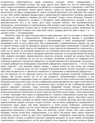 историческая	 «объективность»	 право	 называться	 сильным,	 точнее,	 справедливым,	 и
справедливым	 в	 большей	 степени,	 чем	 люди	 других	 эпох?	 Верно	 ли,	 что	 эта	 объективность
имеет	своим	источником	повышенную	потребность	в	справедливости	и	стремление	к	пей?	Или
же	 она,	 будучи	 действием	 совсем	 других	 причин,	 только	 по	 внешности	 производит	 такое
впечатление,	как	будто	справедливость	служит	истинной	причиной	этого	действия?	Не	создает
ли	она,	быть	может,	вредный	предрассудок	о	превосходстве	современного	человека,	вредный	в
силу	 того,	 что	 он	 является	 слишком	 для	 него	 лестным?	 Сократ	 считал	 болезнью,	 близкой	 к
помешательству,	 уверенность	 человека	 в	 обладании	 такой	 добродетелью,	 которой	 у	 него	 в
действительности	 нет;	 и	 на	 самом	 деле	 такая	 иллюзия	 опаснее,	 чем	 противоположное
заблуждение,	заключающееся	в	приписывании	себе	мнимых	недостатков	или	пороков.	Ибо	при
последнем	 заблуждении	 человек	 еще	 не	 лишен	 возможности	 сделаться	 лучше:	 упомянутая	 же
выше	иллюзия	делает	человека	или	известную	эпоху	с	каждым	днем	все	хуже	и	хуже,	т.	е.	—	в
данном	случае	—	несправедливее.
Поистине,	никто	не	имеет	больших	прав	на	наше	уважение,	чем	тот,	кто	хочет	и	может	быть
справедливым.	 Ибо	 в	 справедливости	 совмещаются	 и	 скрываются	 высшие	 и	 редчайшие
добродетели,	 как	 в	 море,	 принимающем	 и	 поглощающем	 в	 своей	 неизведанной	 глубине
впадающие	в	него	со	всех	сторон	реки.	Рука	справедливого,	управомоченного	творить	суд,	уже
не	дрожит	больше,	когда	ей	приходится	держать	весы	правосудия;	неумолимый	к	самому	себе,
кладет	он	гирю	за	гирей,	взор	его	не	омрачается,	когда	чаша	весов	поднимается	и	опускается,	а
голос	его	не	звучит	ни	излишней	суровостью,	ни	излишней	мягкостью,	когда	он	провозглашает
приговор.	Если	бы	он	был	просто	холодным	демоном	познания,	то	он	распространял	бы	вокруг
себя	 ледяную	 атмосферу	 сверхчеловечески	 ужасного	 величия,	 которой	 мы	 должны	 были	 бы
страшиться,	 а	 не	 почитать	 ее;	 но	 что	 он,	 оставаясь	 человеком,	 пытается	 от	 поверхностного
сомнения	подняться	к	строгой	достоверности,	от	мягкой	терпимости	к	императиву	«ты	должен»,
от	редкой	добродетели	великодушия	к	редчайшей	добродетели	справедливости,	—	что	он	теперь
имеет	 сходство	 с	 тем	 демоном,	 будучи,	 однако,	 с	 самого	 начала	 не	 чем	 иным,	 как	 слабым
человеком,	—	и	прежде	всего	что	он	в	каждый	отдельный	момент	должен	искуплять	в	самом
себе	свою	человечность	и	трагически	изнемогать	в	стремлении	к	невозможной	добродетели	—
все	 это	 возносит	 его	 на	 одинокую	 высоту	 как	 достойный	 уважения	 экземпляр	 человеческой
породы:	 ибо	 истины	 желает	 он,	 но	 не	 как	 холодного,	 самодовлеющего	 познания,	 а	 как
упорядочивающего	и	карающего	судьи;	он	стремится	к	истине	не	как	к	эгоистическому	предмету
обладания	для	отдельного	лица,	но	как	к	священному	праву	передвигать	все	грани	эгоистических
владений,	—	словом,	к	истине	как	к	вселенскому	суду,	а	отнюдь	не	как	к	пойманной	добыче	и
радости	 одинокого	 охотника.	 Лишь	 поскольку	 правдивый	 человек	 обладает	 безусловной
решимостью	быть	справедливым,	постольку	можно	видеть	нечто	великое	в	столь	бессмысленно
всегда	восхваляемом	стремлении	к	истине;	тогда	как	для	более	тупого	взора	с	этим	стремлением
к	 истине,	 имеющим	 свои	 корни	 в	 справедливости,	 сливается	 обыкновенно	 целый	 ряд	 самых
разнообразных	инстинктов,	как-то:	любопытство,	бегство	от	скуки,	зависть,	тщеславие,	страсть
к	игре	—	инстинкты,	которые	не	имеют	ничего	общего	с	истиной.	Поэтому,	хотя	мир	кажется
переполненным	людьми,	которые	«служат	истине»,	тем	не	менее	добродетель	справедливости
встречается	 очень	 редко,	 еще	 реже	 признается	 и	 почти	 всегда	 возбуждает	 смертельную
ненависть	к	себе,	между	тем	как	толпа	мнимых	добродетелей	всегда	совершала	свое	шествие,
окруженная	 почтением	 и	 блеском.	 Мало	 кто	 воистину	 служит	 истине,	 ибо	 лишь	 немногие
обладают	 чистою	 волей	 быть	 справедливыми,	 и	 из	 числа	 последних	 лишь	 совсем	 немногие
достаточно	 сильны,	 чтобы	 на	 деле	 быть	 справедливыми.	 Совершенно	 недостаточно	 обладать
только	волей	к	истине;	и	наиболее	ужасные	страдания	выпадают	на	долю	людей,	обладающих
стремлением	к	справедливости,	но	без	достаточной	силы	суждения;	поэтому	интересы	общего
 